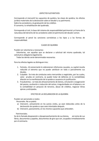 ASPECTOS SUSTANTIVOS

Corresponde al mercantil los supuestos de quiebra, las clases de quiebra, los efectos
jurídico-materiales de la declaración sobre el deudor y su patrimonio.
Sobre los acreedores y la graduación de los créditos.
El convenio, la rehabilitación del quebrado.

Corresponde al civil, la base del sistema de responsabilidad patrimonial y el tema de la
naturaleza del derecho de los acreedores sobre el patrimonio del deudor común.

Corresponde al penal las sanciones correlativas a los tipos y a las formas de
responsabilidad.

                                   CLASES DE QUIEBRA

Pueden ser voluntarias y necesarias:
   Voluntarias, son aquellas que se declaran a solicitud del mismo quebrado, tal
solicitud es obligatoria legalmente.
   Todas las demás serán denominadas necesarias.

Para los efectos legales se distinguen tres:

   1. Fortuita.- Al comerciante le sobrevienen infortunios causales, su capital resulta
      reducido al extremo que no puede satisfacer en todo o parcialmente sus
      deudas.
   2. Culpable.- Se trata de conductas extra mercantiles o negóciales, por las cuales,
      salvo prueba en contrario, se puede tratar de defectos en la contabilidad,
      dilación en la manifestación de la quiebra o ausencia sin justificación.
   3. Fraudulentas.- se trata de almacenamiento de bienes, simulación o exageración
      del pasivo, ocultación o reducción del activo, irregularidades en el balance y en
      la contabilidad en perjuicio de terceros, abuso de créditos, negociar letras
      ajenas y anticipadas.

                     EFECTOS DE LA DECLARACION DE LA QUIEBRA

Pueden ser personales o reales:
  Personales. No se podrá:
   a) Intervenir, activamente en los juicios civiles, ya sean deducidos antes de la
      declaración de quiebra o que sean intentados después.
   b) Intervenir, pasivamente, en los mismos supuestos que anteceden.

   Patrimoniales.
Se da la llamada desposesión o desaprovechamiento de sus bienes, así como de sus
libros, documentos y papeles, documentos de giro que son, ocupados inmediatamente
por el comisario.
 