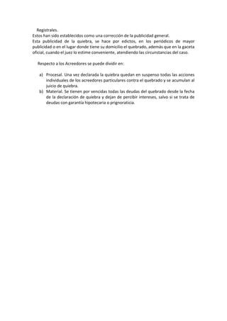 Registrales.
Estos han sido establecidos como una corrección de la publicidad general.
Esta publicidad de la quiebra, se hace por edictos, en los periódicos de mayor
publicidad o en el lugar donde tiene su domicilio el quebrado, además que en la gaceta
oficial, cuando el juez lo estime conveniente, atendiendo las circunstancias del caso.

  Respecto a los Acreedores se puede dividir en:

   a) Procesal. Una vez declarada la quiebra quedan en suspenso todas las acciones
      individuales de los acreedores particulares contra el quebrado y se acumulan al
      juicio de quiebra.
   b) Material. Se tienen por vencidas todas las deudas del quebrado desde la fecha
      de la declaración de quiebra y dejan de percibir intereses, salvo si se trata de
      deudas con garantía hipotecaria o prignoraticia.
 