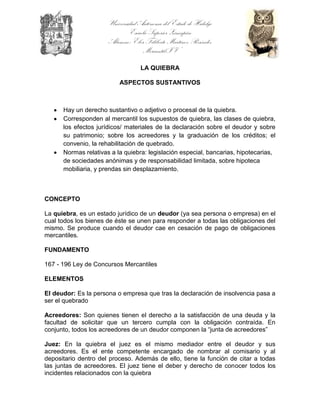 Universidad Autónoma del Estado de Hidalgo
                              Escuela Superior Zimapán
                      Alumno: Eber Filiberto Martínez Reséndiz
                                    Mercantil IV

                                   LA QUIEBRA

                          ASPECTOS SUSTANTIVOS



      Hay un derecho sustantivo o adjetivo o procesal de la quiebra.
      Corresponden al mercantil los supuestos de quiebra, las clases de quiebra,
      los efectos jurídicos/ materiales de la declaración sobre el deudor y sobre
      su patrimonio; sobre los acreedores y la graduación de los créditos; el
      convenio, la rehabilitación de quebrado.
      Normas relativas a la quiebra: legislación especial, bancarias, hipotecarias,
      de sociedades anónimas y de responsabilidad limitada, sobre hipoteca
      mobiliaria, y prendas sin desplazamiento.



CONCEPTO

La quiebra, es un estado jurídico de un deudor (ya sea persona o empresa) en el
cual todos los bienes de éste se unen para responder a todas las obligaciones del
mismo. Se produce cuando el deudor cae en cesación de pago de obligaciones
mercantiles.

FUNDAMENTO

167 - 196 Ley de Concursos Mercantiles

ELEMENTOS

El deudor: Es la persona o empresa que tras la declaración de insolvencia pasa a
ser el quebrado

Acreedores: Son quienes tienen el derecho a la satisfacción de una deuda y la
facultad de solicitar que un tercero cumpla con la obligación contraída. En
conjunto, todos los acreedores de un deudor componen la “junta de acreedores”

Juez: En la quiebra el juez es el mismo mediador entre el deudor y sus
acreedores. Es el ente competente encargado de nombrar al comisario y al
depositario dentro del proceso. Además de ello, tiene la función de citar a todas
las juntas de acreedores. El juez tiene el deber y derecho de conocer todos los
incidentes relacionados con la quiebra
 