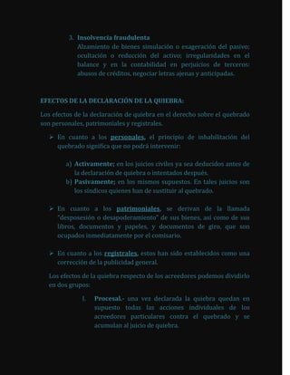 3. Insolvencia fraudulenta
            Alzamiento de bienes simulación o exageración del pasivo;
            ocultación o reducción del activo; irregularidades en el
            balance y en la contabilidad en perjuicios de terceros:
            abusos de créditos, negociar letras ajenas y anticipadas.



EFECTOS DE LA DECLARACIÓN DE LA QUIEBRA:

Los efectos de la declaración de quiebra en el derecho sobre el quebrado
son personales, patrimoniales y registrales.

   En cuanto a los personales, el principio de inhabilitación del
    quebrado significa que no podrá intervenir:

        a) Activamente; en los juicios civiles ya sea deducidos antes de
           la declaración de quiebra o intentados después.
        b) Pasivamente; en los mismos supuestos. En tales juicios son
           los síndicos quienes han de sustituir al quebrado.

   En cuanto a los patrimoniales, se derivan de la llamada
    “desposesión o desapoderamiento” de sus bienes, así como de sus
    libros, documentos y papeles, y documentos de giro, que son
    ocupados inmediatamente por el comisario.

   En cuanto a los registrales, estos han sido establecidos como una
    corrección de la publicidad general.

  Los efectos de la quiebra respecto de los acreedores podemos dividirlo
  en dos grupos:

              I.   Procesal.- una vez declarada la quiebra quedan en
                   supuesto todas las acciones individuales de los
                   acreedores particulares contra el quebrado y se
                   acumulan al juicio de quiebra.
 