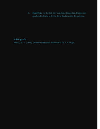 II.   Material.- se tienen por vencidas todas las deudas del
                    quebrado desde la fecha de la declaración de quiebra.




Bibliografía
María, M. V. (1979). Derecho Mercantil. Barcelona: Ed. S.A.-Urgel.
 