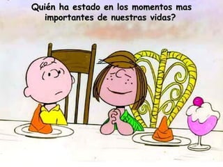 Quién ha estado en los momentos mas importantes de nuestras vidas?   