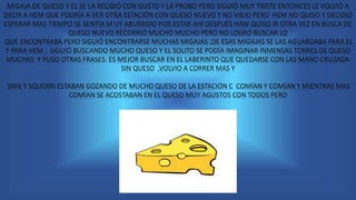 MIGAJA DE QUESO Y EL SE LA RECIBIÓ CON GUSTO Y LA PROBO PERO SIGUIÓ MUY TRISTE ENTONCES LE VOLVIÓ A
DECIR A HEM QUE PODRÍA A VER OTRA ESTACIÓN CON QUESO NUEVO Y NO VIEJO PERO HEM NO QUISO Y DECIDIÓ
ESPERAR MAS TIEMPO SE SENTÍA M UY ABURRIDO POR ESTAR AHÍ DESPUÉS HAW QUISO IR OTRA VEZ EN BUSCA DE
QUESO NUEVO RECORRIÓ MUCHO MUCHO PERO NO LOGRO BUSCAR LO
QUE ENCONTRABA PERO SIGUIÓ ENCONTRARSE MUCHAS MIGAJAS ,DE ESAS MIGAJAS SE LAS AGUARDABA PARA EL
Y PARA HEM , SIGUIÓ BUSCANDO MUCHO QUESO Y EL SOLITO SE PODÍA IMAGINAR INMENSAS TORRES DE QUESO
MUCHAS Y PUSO OTRAS FRASES: ES MEJOR BUSCAR EN EL LABERINTO QUE QUEDARSE CON LAS MANO CRUZADA
SIN QUESO ,VOLVIO A CORRER MAS Y
SNIK Y SQUERRI ESTABAN GOZANDO DE MUCHO QUESO DE LA ESTACIÓN C COMÍAN Y COMÍAN Y MIENTRAS MAS
COMÍAN SE ACOSTABAN EN EL QUESO MUY AGUSTOS CON TODOS PERO
 