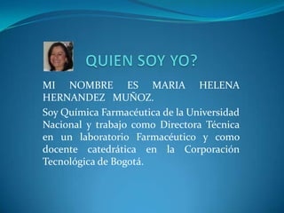 MI NOMBRE ES MARIA HELENA
HERNANDEZ MUÑOZ.
Soy Química Farmacéutica de la Universidad
Nacional y trabajo como Directora Técnica
en un laboratorio Farmacéutico y como
docente catedrática en la Corporación
Tecnológica de Bogotá.
 