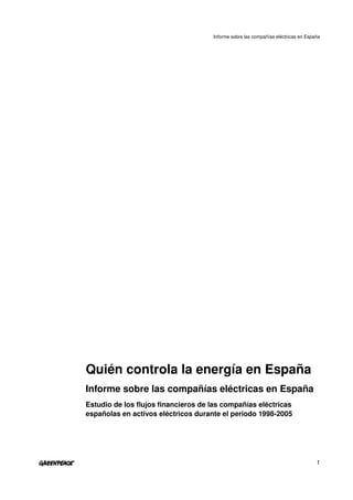 Informe sobre las compañías eléctricas en España




Quién controla la energía en España
Informe sobre las compañías eléctricas en España
Estudio de los flujos financieros de las compañías eléctricas 
españolas en activos eléctricos durante el periodo 1998­2005




                                                                                    1
 