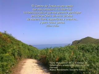 El Camino de Jesús es una sendaEl Camino de Jesús es una senda
que nos conducirá a la libertad:que nos conducirá a la libertad:
la libertad radical que nos permite participarla libertad radical que nos permite participar
en la Gran Obra de Arte de Diosen la Gran Obra de Arte de Dios
de manera libre, espontánea y creativa...de manera libre, espontánea y creativa...
y para todos juntos.y para todos juntos.
Albert NolanAlbert Nolan
Texto: Marcos 8, 27-35 / 2 4 domingo –B-Texto: Marcos 8, 27-35 / 2 4 domingo –B-
Comentarios y presentación: Asun GutiérrezComentarios y presentación: Asun Gutiérrez
Cabriada.Cabriada.
Música: Mendelssohn. Concierto Violín.Música: Mendelssohn. Concierto Violín.
 