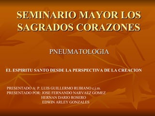 SEMINARIO MAYOR LOS SAGRADOS CORAZONES PNEUMATOLOGIA EL ESPIRITU SANTO DESDE LA PERSPECTIVA DE LA CREACION PRESENTADO A: P. LUIS GUILLERMO RUBIANO c.j.m. PRESENTADO POR: JOSE FERNANDO NARVAEZ GOMEZ HERNAN DARIO ROSERO EDWIN ARLEY GONZALES 