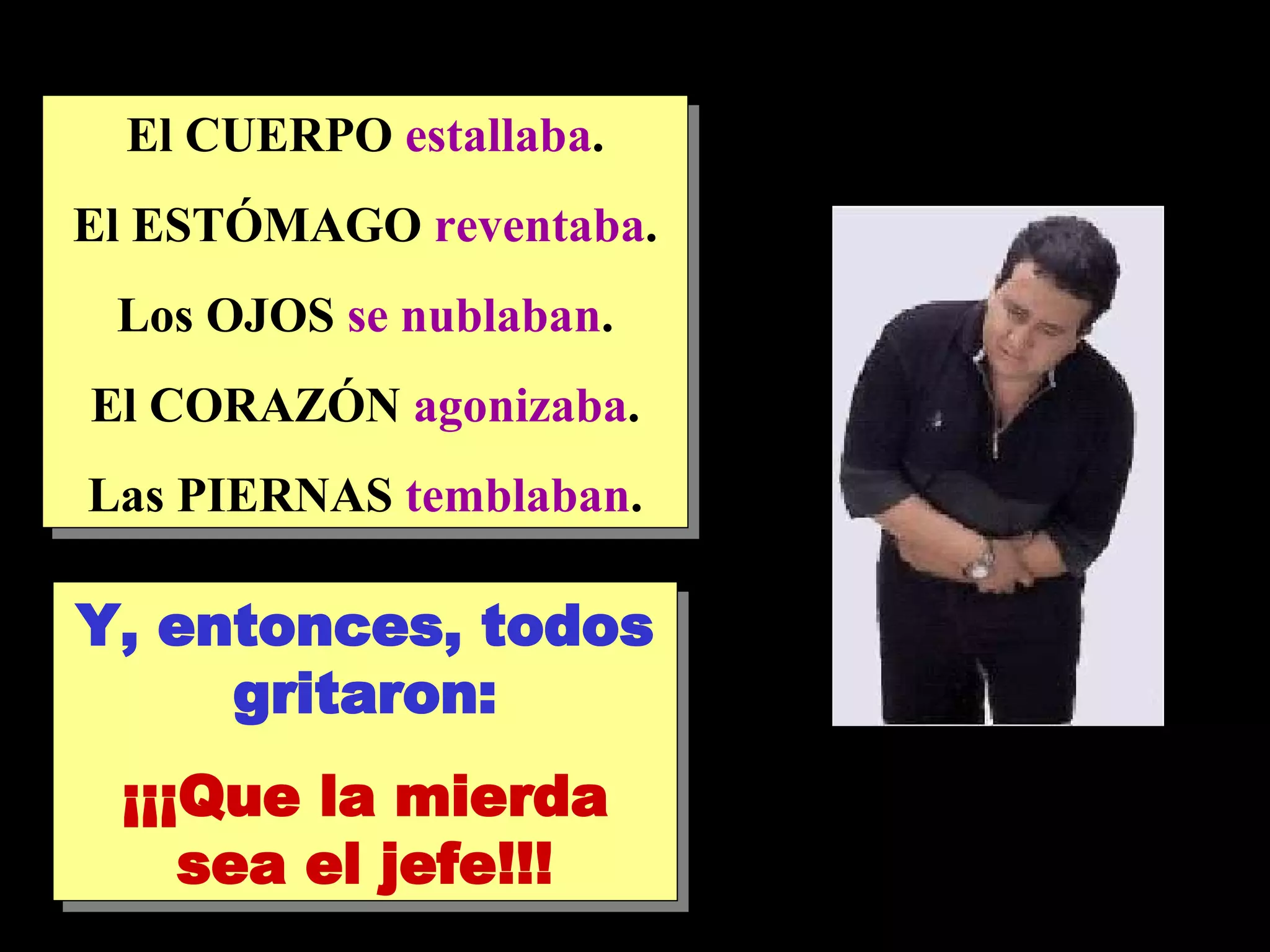 El CUERPO estallaba . El ESTÓMAGO reventaba . Los OJOS se nublaban . El CORAZÓN agonizaba . Las PIERNAS temblaban . Y, entonces, todos gritaron: ¡¡¡Que la mierda sea el jefe!!!