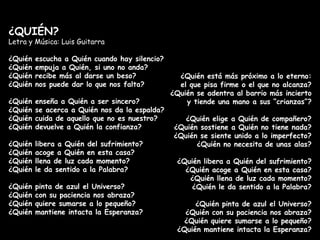 ¿QUIÉN? Letra y Música: Luis Guitarra ¿Quién escucha a Quién cuando hay silencio?  ¿Quién empuja a Quién, si uno no anda? ¿Quién recibe más al darse un beso? ¿Quién nos puede dar lo que nos falta? ¿Quién enseña a Quién a ser sincero? ¿Quién se acerca a Quién nos da la espalda? ¿Quién cuida de aquello que no es nuestro? ¿Quién devuelve a Quién la confianza? ¿Quién libera a Quién del sufrimiento? ¿Quién acoge a Quién en esta casa? ¿Quién llena de luz cada momento? ¿Quién le da sentido a la Palabra? ¿Quién pinta de azul el Universo? ¿Quién con su paciencia nos abraza? ¿Quién quiere sumarse a lo pequeño?  ¿Quién mantiene intacta la Esperanza? ¿Quién está más próximo a lo eterno: el que pisa firme o el que no alcanza? ¿Quién se adentra al barrio más incierto y tiende una mano a sus “crianzas”? ¿Quién elige a Quién de compañero? ¿Quién sostiene a Quién no tiene nada? ¿Quién se siente unido a lo imperfecto? ¿Quién no necesita de unas alas? ¿Quién libera a Quién del sufrimiento? ¿Quién acoge a Quién en esta casa? ¿Quién llena de luz cada momento? ¿Quién le da sentido a la Palabra? ¿Quién pinta de azul el Universo? ¿Quién con su paciencia nos abraza? ¿Quién quiere sumarse a lo pequeño? ¿Quién mantiene intacta la Esperanza? 