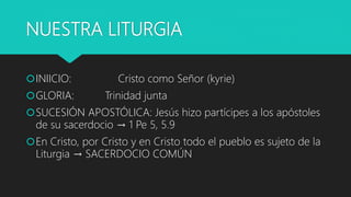 NUESTRA LITURGIA
INIICIO: Cristo como Señor (kyrie)
GLORIA: Trinidad junta
SUCESIÓN APOSTÓLICA: Jesús hizo partícipes a los apóstoles
de su sacerdocio → 1 Pe 5, 5.9
En Cristo, por Cristo y en Cristo todo el pueblo es sujeto de la
Liturgia → SACERDOCIO COMÚN
 