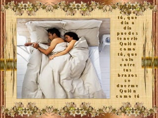 Quién como tú, que día a día puedes tenerle Quién como tú, que solo entre tus brazos se duerme Quién como tú