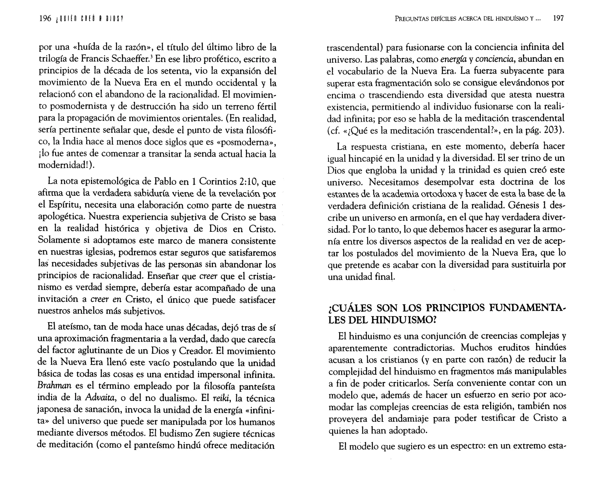 196 l H If n eRf Ú BOlO P
por una «huída de la razón», el título del último libro de la
trilogía de Francis Schaeffer.3
En ese libro profético, escrito a
principios de la década de los setenta, vio la expansión del
movimiento de la Nueva Era en el mundo occidental y la
relacionó con el abandono de la racionalidad. El movimien~
to posmodernista y de destrucción ha sido un terreno fértil
para la propagación de movimientos orientales. (En realidad,
sería pertinente señalar que, desde el punto de vista filosófi~
co, la India hace al menos doce siglos que es «posmoderna»,
ilo fue antes de comenzar a transitar la senda actual hacia la
modernidad!).
La nota epistemológica de Pablo en 1 Corintios 2:10, que
afirma que la verdadera sabiduría viene de la revelación por
el Espíritu, necesita una elaboración como parte de nuestra
apologética. Nuestra experiencia subjetiva de Cristo se basa
en la realidad histórica y objetiva de Dios en Cristo.
Solamente si adoptamos este marco de manera consistente
en nuestras iglesias, podremos estar seguros que satisfaremos
las necesidades subjetivas de las personas sin abandonar los
principios de racionalidad. Enseñar que creer que el cristia~
nismo es verdad siempre, debería estar acompañado de una
invitación a creer en Cristo, el único que puede satisfacer
nuestros anhelos más subjetivos.
El ateísmo, tan de moda hace unas décadas, dejó tras de sí
una aproximación fragmentaria a la verdad, dado que carecía
del factor aglutinante de un Dios y Creador. El movimiento
de la Nueva Era llenó este vacío postulando que la unidad
básica de todas las cosas es una entidad impersonal infinita.
Brahman es el término empleado por la filosofía panteísta
india de la Advaita, o del no dualismo. El reiki, la técnica
japonesa de sanación, invoca la unidad de la energía «infini~
ta» del universo que puede ser manipulada por los humanos
mediante diversos métodos. El budismo Zen sugiere técnicas
de meditación (como el panteísmo hindú ofrece meditación
PREGUNTAS DIFÍCILES ACERCA DEL HINDUisMO Y... 197
trascendental) para fusionarse con la conciencia infinita del
universo. Las palabras, como energía y conciencia, abundan en
el vocabulario de la Nueva Era. La fuerza subyacente para
superar esta fragmentación solo se consigue elevándonos por
encima o trascendiendo esta diversidad que atesta nuestra
existencia, permitiendo al individuo fusionarse con la reali~
dad infinita; por eso se habla de la meditación trascendental
(d. «¿Qué es la meditación trascendental?», en la pág. 203).
La respuesta cristiana, en este momento, debería hacer
igual hincapié en la unidad y la diversidad. El ser trino de un
Dios que engloba la unidad y la trinidad es quien creó este
universo. Necesitamos desempolvar esta doctrina de los
estantes de la academia ortodoxa y hacer de esta la base de la
verdadera definición cristiana de la realidad. Génesis 1 des~
cribe un universo en armonía, en el que hay verdadera diver~
sidad. Por 10 tanto, 10 que debemos hacer es asegurar la armo~
nía entre los diversos aspectos de la realidad en vez de acep~
tar los postulados del movimiento de la Nueva Era, que 10
que pretende es acabar con la diversidad para sustituirla por
una unidad final.
¿CUÁLES SON LOS PRINCIPIOS FUNDAMENTA..
LES DEL HINDUISMO?
El hinduismo es una conjunción de creencias complejas y
aparentemente contradictorias. Muchos eruditos hindúes
acusan a los cristianos (yen parte con razón) de reducir la
complejidad del hinduismo en fragmentos más manipulables
a fin de poder criticarlos. Sería conveniente contar con un
modelo que, además de hacer un esfuerzo en serio por aco~
modar las complejas creencias de esta religión, también nos
proveyera del andamiaje para poder testificar de Cristo a
quienes la han adoptado.
El modelo que sugiero es un espectro: en un extremo esta~
 