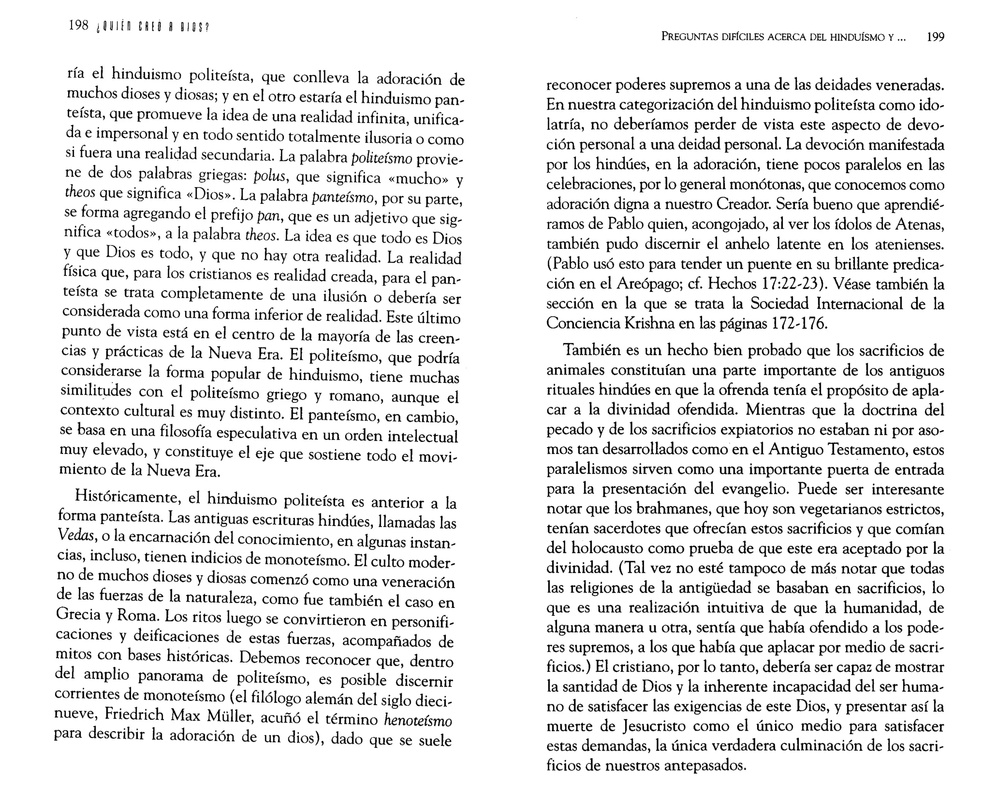 198 1ijU IH &~ ! O ~ O
IO
P
ría el hinduismo politeísta, que conlleva la adoración de
muchos dioses y diosas; y en el otro estaría el hinduismo pan~
teísta, que promueve la idea de una realidad infinita, unifica~
da e impersonal y en todo sentido totalmente ilusoria o corno
si fuera una realidad secundaria. La palabra politeísmo provie~
ne de dos palabras griegas: polus, que significa «mucho» y
theos que significa «Dios». La palabra panteísmo, por su parte,
se forma agregando el prefijo pan, que es un adjetivo que sig~
nifica «todos», a la palabra theos. La idea es que todo es Dios
y que Dios es todo, y que no hay otra realidad. La realidad
física que, para los cristianos es realidad creada, para el pan~
teísta se trata completamente de una ilusión o debería ser
considerada corno una forma inferior de realidad. Este último
punto de vista está en el centro de la mayoría de las creen~
cias y prácticas de la Nueva Era. El politeísmo, que podría
considerarse la forma popular de hinduismo, tiene muchas
similitudes con el politeísmo griego y romano, aunque el
contexto cultural es muy distinto. El panteísmo, en cambio,
se basa en una filosofía especulativa en un orden intelectual
muy elevado, y constituye el eje que sostiene todo el movi~
miento de la Nueva Era.
Históricamente, el hinduismo politeísta es anterior a la
forma panteísta. Las antiguas escrituras hindúes, llamadas las
Vedas, o la encamación del conocimiento, en algunas instan~
cias, incluso, tienen indicios de monoteísmo. El culto moder~
no de muchos dioses y diosas comenzó corno una veneración
de las fuerzas de la naturaleza, corno fue también el caso en
Grecia y Roma. Los ritos luego se convirtieron en personifi~
caciones y deificaciones de estas fuerzas, acompañados de
mitos con bases históricas. Debernos reconocer que, dentro
del amplio panorama de politeísmo, es posible discernir
corrientes de monoteísmo (el filólogo alemán del siglo dieci~
nueve, Friedrich Max Müller, acuñó el término henoteísmo
para describir la adoración de un dios), dado que se suele
PREGUNTAS DIFÍCILES ACERCA DEL HINDUÍSMO y 000 199
reconocer poderes supremos a una de las deidades veneradas.
En nuestra categorización del hinduismo politeísta corno ido~
latría, no deberíamos perder de vista este aspecto de devo~
ción personal a una deidad personal. La devoción manifestada
por los hindúes, en la adoración, tiene pocos paralelos en las
celebraciones, por lo general monótonas, que conocernos corno
adoración digna a nuestro Creador. Sería bueno que aprendié~
ramos de Pablo quien, acongojado, al ver los ídolos de Atenas,
también pudo discernir el anhelo latente en los atenienses.
(Pablo usó esto para tender un puente en su brillante predica~
ción en el Areópago; cf. Hechos 17:22~23). Véase también la
sección en la que se trata la Sociedad Internacional de la
Conciencia Krishna en las páginas 172~176.
También es un hecho bien probado que los sacrificios de
animales constituían una parte importante de los antiguos
rituales hindúes en que la ofrenda tenía el propósito de apla~
car a la divinidad ofendida. Mientras que la doctrina del
pecado y de los sacrificios expiatorios no estaban ni por aso~
mos tan desarrollados corno en el Antiguo Testamento, estos
paralelismos sirven corno una importante puerta de entrada
para la presentación del evangelio. Puede ser interesante
notar que los brahmanes, que hoy son vegetarianos estrictos,
tenían sacerdotes que ofrecían estos sacrificios y que comían
del holocausto como prueba de que este era aceptado por la
divinidad. (Tal vez no esté tampoco de más notar que todas
las religiones de la antigüedad se basaban en sacrificios, lo
que es una realización intuitiva de que la humanidad, de
alguna manera u otra, sentía que había ofendido a los pode~
res supremos, a los que había que aplacar por medio de sacri~
ficios.) El cristiano, por lo tanto, debería ser capaz de mostrar
la santidad de Dios y la inherente incapacidad del ser huma~
no de satisfacer las exigencias de este Dios, y presentar así la
muerte de Jesucristo corno el único medio para satisfacer
estas demandas, la única verdadera culminación de los sacri~
ficios de nuestros antepasados.
 