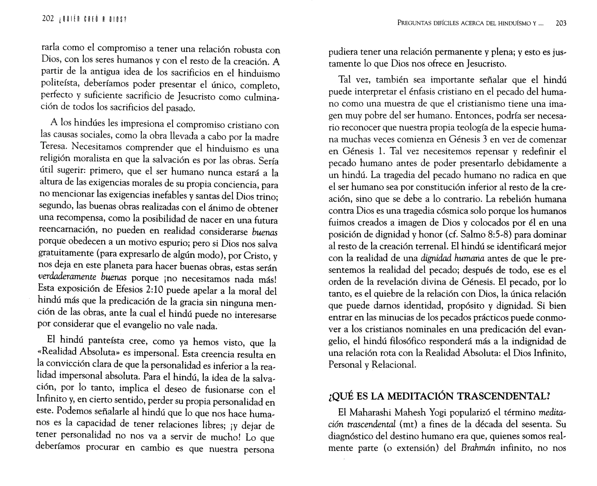 202 i ~ UI¡n eRf Ó ROlO P
rarla como el compromiso a tener una relación robusta con
Dios, con los seres humanos y con el resto de la creación. A
partir de la antigua idea de los sacrificios en el hinduismo
politeísta, deberíamos poder presentar el único, completo,
perfecto y suficiente sacrificio de Jesucristo como culmina-
ción de todos los sacrificios del pasado.
A los hindúes les impresiona el compromiso cristiano con
las causas sociales, como la obra llevada a cabo por la madre
Teresa. Necesitamos comprender que el hinduismo es una
religión moralista en que la salvación es por las obras. Sería
útil sugerir: primero, que el ser humano nunca estará a la
altura de las exigencias morales de su propia conciencia, para
no mencionar las exigencias inefables y santas del Dios trino;
segundo, las buenas obras realizadas con el ánimo de obtener
una recompensa, como la posibilidad de nacer en una futura
reencarnación, no pueden en realidad considerarse buenas
porque obedecen a un motivo espurio; pero si Dios nos salva
gratuitamente (para expresarlo de algún modo), por Cristo, y
nos deja en este planeta para hacer buenas obras, estas serán
verdaderamente buenas porque ¡no necesitarnos nada más!
Esta exposición de Efesios 2:1Opuede apelar a la moral del
hindú más que la predicación de la gracia sin ninguna men-
ción de las obras, ante la cual el hindú puede no interesarse
por considerar que el evangelio no vale nada.
El hindú panteísta cree, como ya hemos visto, que la
«Realidad Absoluta» es impersonal. Esta creencia resulta en
la convicción clara de que la personalidad es inferior a la rea-
lidad impersonal absoluta. Para el hindú, la idea de la salva-
ción, por lo tanto, implica el deseo de fusionarse con el
Infinito y, en cierto sentido, perder su propia personalidad en
este. Podemos señalarle al hindú que lo que nos hace huma-
nos es la capacidad de tener relaciones libres; ¡y dejar de
tener personalidad no nos va a servir de mucho! Lo que
deberíamos procurar en cambio es que nuestra persona
PREGUNTAS DIFÍCILES ACERCA DEL HINDUÍSMO Y... 203
pudiera tener una relación permanente y plena; y esto es jus-
tamente lo que Dios nos ofrece en Jesucristo.
Tal vez, también sea importante señalar que el hindú
puede interpretar el énfasis cristiano en el pecado del huma-
no como una muestra de que el cristianismo tiene una ima-
gen muy pobre del ser humano. Entonces, podría ser necesa-
rio reconocer que nuestra propia teología de la especie huma-
na muchas veces comienza en Génesis 3 en vez de comenzar
en Génesis 1. Tal vez necesitemos repensar y redefinir el
pecado humano antes de poder presentarlo debidamente a
un hindú. La tragedia del pecado humano no radica en que
el ser humano sea por constitución inferior al resto de la cre-
ación, sino que se debe a lo contrario. La rebelión humana
contra Dios es una tragedia cósmica solo porque los humanos
fuimos creados a imagen de Dios y colocados por él en una
posición de dignidad y honor (cf. Salmo 8:5-8) para dominar
al resto de la creación terrenal. El hindú se identificará mejor
con la realidad de una dignidad humana antes de que le pre-
sentemos la realidad del pecado; después de todo, ese es el
orden de la revelación divina de Génesis. El pecado, por lo
tanto, es el quiebre de la relación con Dios, la única relación
que puede damos identidad, propósito y dignidad. Si bien
entrar en las minucias de los pecados prácticos puede conmo-
ver a los cristianos nominales en una predicación del evan-
gelio, el hindú filosófico responderá más a la indignidad de
una relación rota con la Realidad Absoluta: el Dios Infinito,
Personal y Relacional.
¿QUÉ ES LA MEDITACIÓN TRASCENDENTAL?
El Maharashi Mahesh Yogi popularizó el término medita-
ción trascendental (mt) a fines de la década del sesenta. Su
diagnóstico del destino humano era que, quienes somos real-
mente parte (o extensión) del Brahmán infinito, no nos
 