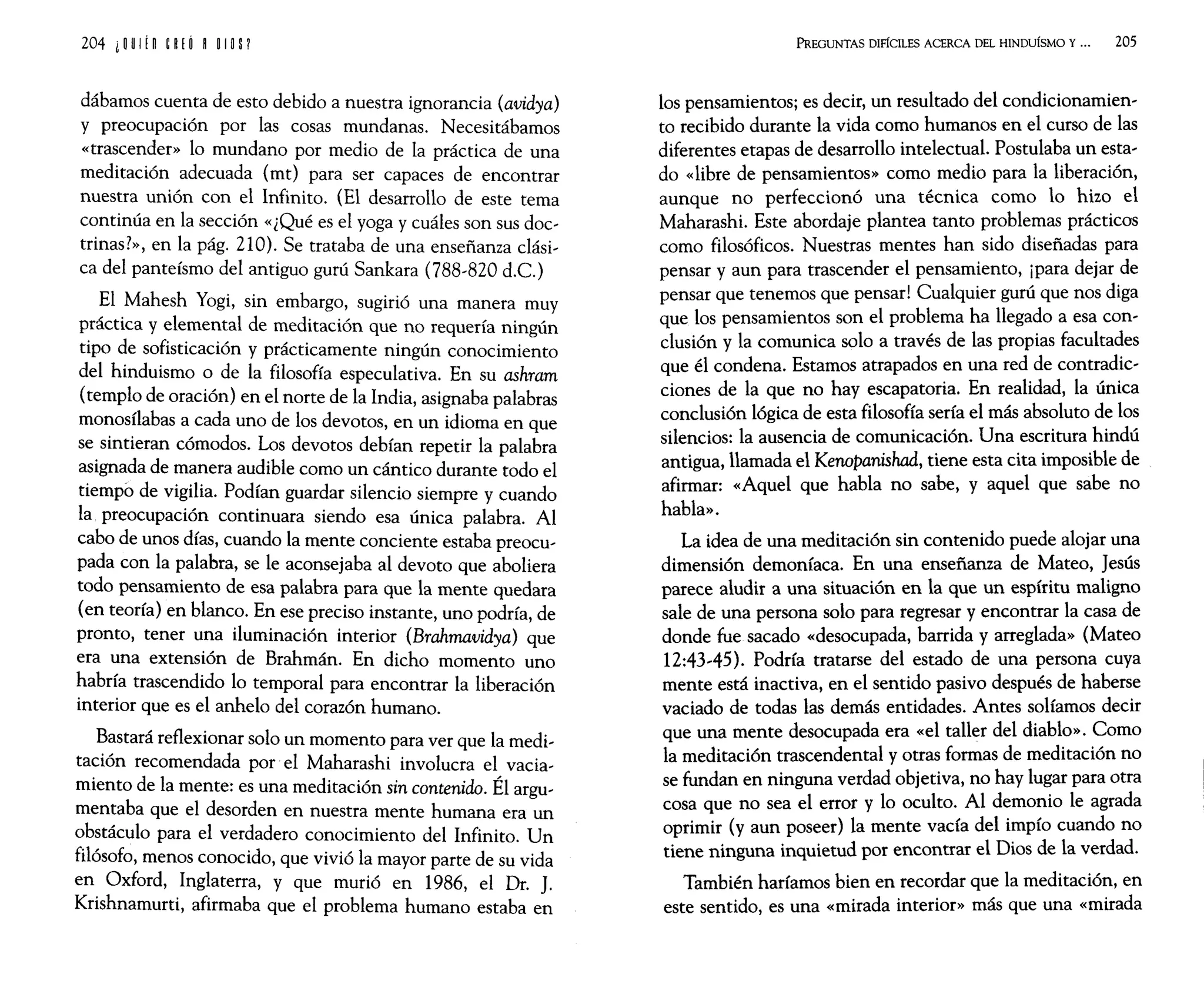 204 i ~ U
I!n ~ P.( O H O
In 1
dábamos cuenta de esto debido a nuestra ignorancia (avidya)
y preocupación por las cosas mundanas. Necesitábamos
«trascender» lo mundano por medio de la práctica de una
meditación adecuada (mt) para ser capaces de encontrar
nuestra unión con el Infinito. (El desarrollo de este tema
continúa en la sección «¿Qué es el yoga y cuáles son sus doc~
trinas?», en la pág. 210). Se trataba de una enseñanza clási~
ca del panteísmo del antiguo gurú Sankara (788~820 d.C.)
El Mahesh Yogi, sin embargo, sugirió una manera muy
práctica y elemental de meditación que no requería ningún
tipo de sofisticación y prácticamente ningún conocimiento
del hinduismo o de la filosofía especulativa. En su ashram
(templo de oración) en el norte de la India, asignaba palabras
monosílabas a cada uno de los devotos, en un idioma en que
se sintieran cómodos. Los devotos debían repetir la palabra
asignada de manera audible como un cántico durante todo el
tiempo de vigilia. Podían guardar silencio siempre y cuando
la preocupación continuara siendo esa única palabra. Al
cabo de unos días, cuando la mente conciente estaba preocu~
pada con la palabra, se le aconsejaba al devoto que aboliera
todo pensamiento de esa palabra para que la mente quedara
(en teoría) en blanco. En ese preciso instante, uno podría, de
pronto, tener una iluminación interior (Brahmavidya) que
era una extensión de Brahmán. En dicho momento uno
habría trascendido lo temporal para encontrar la liberación
interior que es el anhelo del corazón humano.
Bastará reflexionar solo un momento para ver que la medi~
tación recomendada por el Maharashi involucra el vacia~
miento de la mente: es una meditación sin contenido. Él argu~
mentaba que el desorden en nuestra mente humana era un
obstáculo para el verdadero conocimiento del Infinito. Un
filósofo, menos conocido, que vivió la mayor parte de su vida
en Oxford, Inglaterra, y que murió en 1986, el Dr. J.
Krishnamurti, afirmaba que el problema humano estaba en
PREGUNTAS DIFÍCILES ACERCA DEL HINDUiSMO Y... 205
los pensamientos; es decir, un resultado del condicionamien~
to recibido durante la vida como humanos en el curso de las
diferentes etapas de desarrollo intelectual. Postulaba un esta~
do «libre de pensamientos» como medio para la liberación,
aunque no perfeccionó una técnica como lo hizo el
Maharashi. Este abordaje plantea tanto problemas prácticos
como filosóficos. Nuestras mentes han sido diseñadas para
pensar y aun para trascender el pensamiento, ¡para dejar de
pensar que tenemos que pensar! Cualquier gurú que nos diga
que los pensamientos son el problema ha llegado a esa con~
clusión y la comunica solo a través de las propias facultades
que él condena. Estamos atrapados en una red de contradic~
ciones de la que no hay escapatoria. En realidad, la única
conclusión lógica de esta filosofía sería el más absoluto de los
silencios: la ausencia de comunicación. Una escritura hindú
antigua, llamada el Kenopanishad, tiene esta cita imposible de
afirmar: «Aquel que habla no sabe, y aquel que sabe no
habla».
La idea de una meditación sin contenido puede alojar una
dimensión demoníaca. En una enseñanza de Mateo, Jesús
parece aludir a una situación en la que un espíritu maligno
sale de una persona solo para regresar y encontrar la casa de
donde fue sacado «desocupada, barrida y arreglada» (Mateo
12:43~45). Podría tratarse del estado de una persona cuya
mente está inactiva, en el sentido pasivo después de haberse
vaciado de todas las demás entidades. Antes solíamos decir
que una mente desocupada era «el taller del diablo». Como
la meditación trascendental y otras formas de meditación no
se fundan en ninguna verdad objetiva, no hay lugar para otra
cosa que no sea el error y lo oculto. Al demonio le agrada
oprimir (y aun poseer) la mente vacía del impío cuando no
tiene ninguna inquietud por encontrar el Dios de la verdad.
También haríamos bien en recordar que la meditación, en
este sentido, es una «mirada interior» más que una «mirada
 