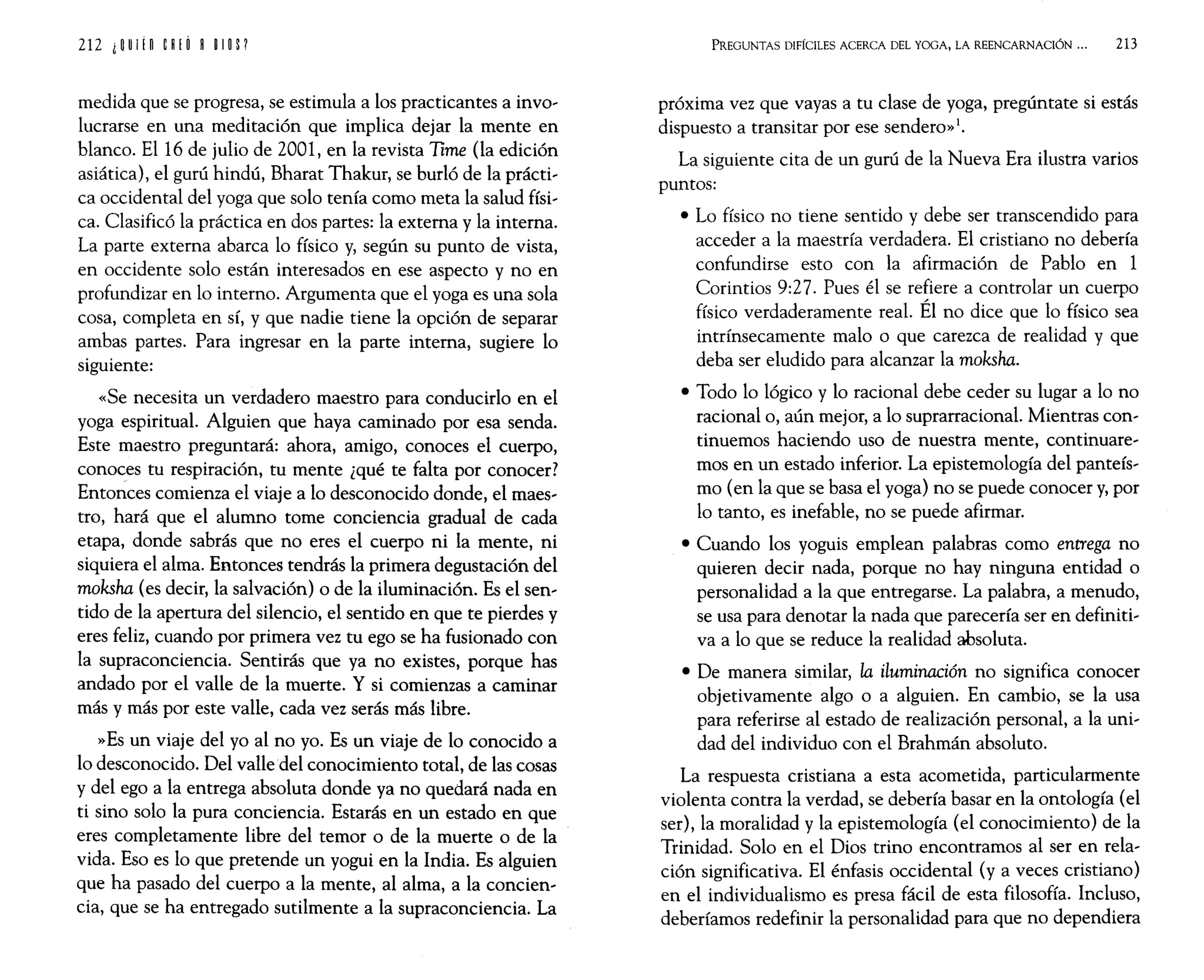 212 i~UI¡n ¡~¡o ~ ~I~P
medida que se progresa, se estimula a los practicantes a invo,
lucrarse en una meditación que implica dejar la mente en
blanco. El 16 de julio de 2001, en la revista Time (la edición
asiática), el gurú hindú, Bharat Thakur, se burló de la prácti,
ca occidental del yoga que solo tenía como meta la salud físi,
ca. Clasificó la práctica en dos partes: la externa y la interna.
La parte externa abarca lo físico y, según su punto de vista,
en occidente solo están interesados en ese aspecto y no en
profundizar en lo interno. Argumenta que el yoga es una sola
cosa, completa en sí, y que nadie tiene la opción de separar
ambas partes. Para ingresar en la parte interna, sugiere lo
siguiente:
«Se necesita un verdadero maestro para conducirlo en el
yoga espiritual. Alguien que haya caminado por esa senda.
Este maestro preguntará: ahora, amigo, conoces el cuerpo,
conoces tu respiración, tu mente ¿qué te falta por conocer?
Entonces comienza el viaje a lo desconocido donde, el maes,
tro, hará que el alumno tome conciencia gradual de cada
etapa, donde sabrás que no eres el cuerpo ni la mente, ni
siquiera el alma. Entonces tendrás la primera degustación del
moksha (es decir, la salvación) o de la iluminación. Es el sen,
tido de la apertura del silencio, el sentido en que te pierdes y
eres feliz, cuando por primera vez tu ego se ha fusionado con
la supraconciencia. Sentirás que ya no existes, porque has
andado por el valle de la muerte. Y si comienzas a caminar
más y más por este valle, cada vez serás más libre.
»Es un viaje del yo al no yo. Es un viaje de lo conocido a
lo desconocido. Del valle del conocimiento total, de las cosas
y del ego a la entrega absoluta donde ya no quedará nada en
ti sino solo la pura conciencia. Estarás en un estado en que
eres completamente libre del temor o de la muerte o de la
vida. Eso es lo que pretende un yogui en la India. Es alguien
que ha pasado del cuerpo a la mente, al alma, a la concien,
cia, que se ha entregado sutilmente a la supraconciencia. La
PREGUNTAS DIFÍCILES ACERCA DEL YOGA, LA REENCARNACIÓN 000 213
próxima vez que vayas a tu clase de yoga, pregúntate si estás
dispuesto a transitar por ese sendero»!.
La siguiente cita de un gurú de la Nueva Era ilustra varios
puntos:
• Lo físico no tiene sentido y debe ser transcendido para
acceder a la maestría verdadera. El cristiano no debería
confundirse esto con la afirmación de Pablo en 1
Corintios 9:27. Pues él se refiere a controlar un cuerpo
físico verdaderamente real. Él no dice que lo físico sea
intrínsecamente malo o que carezca de realidad y que
deba ser eludido para alcanzar la moksha.
• Todo lo lógico y lo racional debe ceder su lugar a lo no
racional o, aún mejor, a lo suprarracional. Mientras con,
tinuemos haciendo uso de nuestra mente, continuare,
mos en un estado inferior. La epistemología del panteís,
mo (en la que se basa el yoga) no se puede conocer y, por
lo tanto, es inefable, no se puede afirmar.
• Cuando los yoguis emplean palabras como entrega no
quieren decir nada, porque no hay ninguna entidad o
personalidad a la que entregarse. La palabra, a menudo,
se usa para denotar la nada que parecería ser en definiti,
va a lo que se reduce la realidad absoluta.
• De manera similar, la iluminación no significa conocer
objetivamente algo o a alguien. En cambio, se la usa
para referirse al estado de realización personal, a la uni,
dad del individuo con el Brahmán absoluto.
La respuesta cristiana a esta acometida, particularmente
violenta contra la verdad, se debería basar en la ontología (el
ser), la moralidad y la epistemología (el conocimiento) de la
Trinidad. Solo en el Dios trino encontramos al ser en rela,
ción significativa. El énfasis occidental (y a veces cristiano)
en el individualismo es presa fácil de esta filosofía. Incluso,
deberíamos redefinir la personalidad para que no dependiera
 