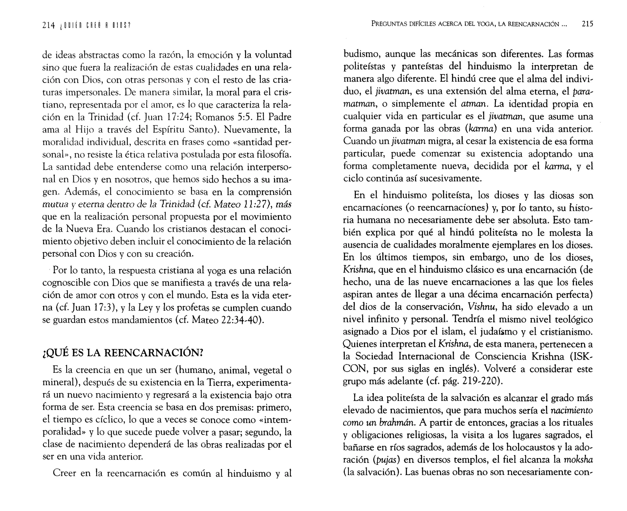 de ideas abstractas como la razón, la emoción y la voluntad
sino que fuera la realización de estas cualidades en una rela-
ción con Dios, con otras personas y con el resto de las cria-
turas impersonales. De manera similar, la moral para el cris-
tiano, representada por el amor, es lo que caracteriza la rela-
ción en la Trinidad (cf. Juan 17:24; Romanos 5:5. El Padre
ama al Hijo a través del Espíritu Santo). Nuevamente, la
moralidad individual, descrita en frases como «santidad per-
sonal», no resiste la ética relativa postulada por esta filosofía.
La santidad debe entenderse como una relación interperso-
nal en Dios y en nosotros, que hemos sido hechos a su ima-
gen. Además, el conocimiento se basa en la comprensión
mutua y eterna dentro de la Trinidad (cE. Mateo 11:27), más
que en la realización personal propuesta por el movimiento
de la Nueva Era. Cuando los cristianos destacan el conoci-
miento objetivo deben incluir el conocimiento de la relación
personal con Dios y con su creación.
Por lo tanto, la respuesta cristiana al yoga es una relación
cognoscible con Dios que se manifiesta a través de una rela-
ción de amor con otros y con el mundo. Esta es la vida eter-
na (cf. Juan 17:3), y la Ley y los profetas se cumplen cuando
se guardan estos mandamientos (cf. Mateo 22:34-40).
¿QUÉ ES LA REENCARNACIÓN?
Es la creencia en que un ser (humano, animal, vegetal o
mineral), después de su existencia en la Tierra, experimenta-
rá un nuevo nacimiento y regresará a la existencia bajo otra
forma de ser. Esta creencia se basa en dos premisas: primero,
el tiempo es cíclico, lo que a veces se conoce como «intem-
poralidad» y lo que sucede puede volver a pasar; segundo, la
clase de nacimiento dependerá de las obras realizadas por el
ser en una vida anterior.
Creer en la reencarnación es común al hinduismo y al
PREGUNTAS DIFÍCILES ACERCA DEL YOGA, LA REENCARNACIÓN ... 215
budismo, aunque las mecánicas son diferentes. Las formas
politeístas y panteístas del hinduismo la interpretan de
manera algo diferente. El hindú cree que el alma del indivi-
duo, el jivatman, es una extensión del alma eterna, el para-
matman, o simplemente el atman. La identidad propia en
cualquier vida en particular es el jivatman, que asume una
forma ganada por las obras (karma) en una vida anterior.
Cuando un jivatman migra, al cesar la existencia de esa forma
particular, puede comenzar su existencia adoptando una
forma completamente nueva, decidida por el karma, y el
ciclo continúa así sucesivamente.
En el hinduismo politeísta, los dioses y las diosas son
encarnaciones (o reencarnaciones) y, por lo tanto, su histo-
ria humana no necesariamente debe ser absoluta. Esto tam-
bién explica por qué al hindú politeísta no le molesta la
ausencia de cualidades moralmente ejemplares en los dioses.
En los últimos tiempos, sin embargo, uno de los dioses,
Krishna, que en el hinduismo clásico es una encarnación (de
hecho, una de las nueve encamaciones a las que los fieles
aspiran antes de llegar a una décima encarnación perfecta)
del dios de la conservación, Vishnu, ha sido elevado a un
nivel infinito y personal. Tendría el mismo nivel teológico
asignado a Dios por el islam, el judaísmo y el cristianismo.
Quienes interpretan el Krishna, de esta manera, pertenecen a
la Sociedad Internacional de Consciencia Krishna (ISK-
CON, por sus siglas en inglés). Volveré a considerar este
grupo más adelante (cf. pág. 219-220).
La idea politeísta de la salvación es alcanzar el grado más
elevado de nacimientos, que para muchos sería el nacimiento
como un brahmán. A partir de entonces, gracias a los rituales
y obligaciones religiosas, la visita a los lugares sagrados, el
bañarse en ríos sagrados, además de los holocaustos y la ado-
ración (pujas) en diversos templos, el fiel alcanza la moksha
(la salvación). Las buenas obras no son necesariamente con-
 