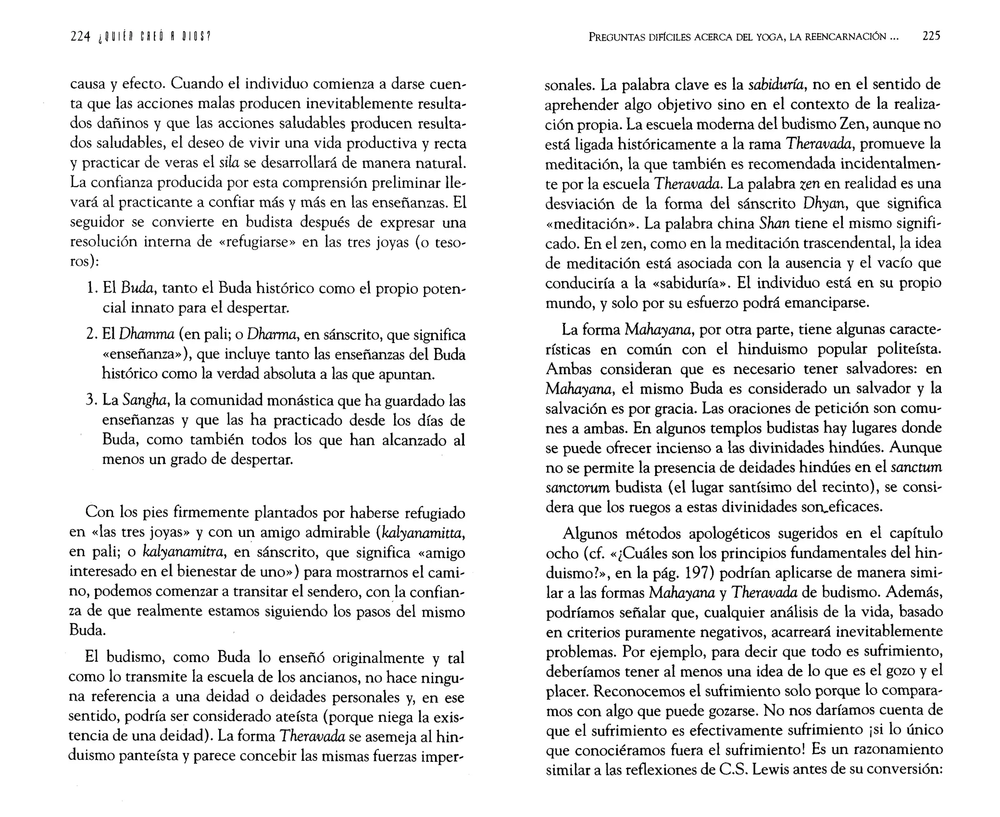 causa y efecto. Cuando el individuo comienza a darse cuen,
ta que las acciones malas producen inevitablemente resulta'
dos dañinos y que las acciones saludables producen resulta,
dos saludables, el deseo de vivir una vida productiva y recta
y practicar de veras el sila se desarrollará de manera natural.
La confianza producida por esta comprensión preliminar He'
vará al practicante a confiar más y más en las enseñanzas. El
seguidor se convierte en budista después de expresar una
resolución interna de «refugiarse» en las tres joyas (o teso'
ros):
1. El Buda, tanto el Buda histórico como el propio poten,
cial innato para el despertar.
2. El Dhamma (en pali¡ o Dharrna, en sánscrito, que significa
«enseñanza»), que incluye tanto las enseñanzas del Buda
histórico como la verdad absoluta a las que apuntan.
3. La Sangha, la comunidad monástica que ha guardado las
enseñanzas y que las ha practicado desde los días de
Buda, como también todos los que han alcanzado al
menos un grado de despertar.
Con los pies firmemente plantados por haberse refugiado
en «las tres joyas» y con un amigo admirable (kalyanamitta,
en pali¡ o kalyanamitra, en sánscrito, que significa «amigo
interesado en el bienestar de uno» ) para mostrarnos el cami,
no, podemos comenzar a transitar el sendero, con la confian'
za de que realmente estamos siguiendo los pasos del mismo
Buda.
El budismo, como Buda 10 enseñó originalmente y tal
como lo transmite la escuela de los ancianos, no hace ningu,
na referencia a una deidad o deidades personales y, en ese
sentido, podría ser considerado ateísta (porque niega la exis,
tencia de una deidad). La forma Theravada se asemeja al hin'
duismo panteísta y parece concebir las mismas fuerzas imper,
PREGUNTAS DIFÍCILES ACERCA DEL YOOA, LA REENCARNACIÓN ... 225
sonales. La palabra clave es la sabiduría, no en el sentido de
aprehender algo objetivo sino en el contexto de la realiza'
ción propia. La escuela moderna del budismo Zen, aunque no
está ligada históricamente a la rama Theravada, promueve la
meditación, la que también es recomendada incidentalmen,
te por la escuela Theravada. La palabra zen en realidad es una
desviación de la forma del sánscrito Dhyan, que significa
«meditación». La palabra china Shan tiene el mismo signifi'
cado. En el zen, como en la meditación trascendental, la idea
de meditación está asociada con la ausencia y el vacío que
conduciría a la «sabiduría». El individuo está en su propio
mundo, y solo por su esfuerzo podrá emanciparse.
La forma Mahayana, por otra parte, tiene algunas caracte,
rísticas en común con el hinduismo popular politeísta.
Ambas consideran que es necesario tener salvadores: en
Mahayana, el mismo Buda es considerado un salvador y la
salvación es por gracia. Las oraciones de petición son comu,
nes a ambas. En algunos templos budistas hay lugares donde
se puede ofrecer incienso a las divinidades hindúes. Aunque
no se permite la presencia de deidades hindúes en el sanctum
sanctorum budista (el lugar santísimo del recinto), se consi,
dera que los ruegos a estas divinidades son..eficaces.
Algunos métodos apologéticos sugeridos en el capítulo
ocho (cf. «¿Cuáles son los principios fundamentales del hin'
duismo?», en la pág. 197) podrían aplicarse de manera simi,
lar a las formas Mahayana y Theravada de budismo. Además,
podríamos señalar que, cualquier análisis de la vida, basado
en criterios puramente negativos, acarreará inevitablemente
problemas. Por ejemplo, para decir que todo es sufrimiento,
deberíamos tener al menos una idea de lo que es el gozo y el
placer. Reconocemos el sufrimiento solo porque 10 compara'
mos con algo que puede gozarse. No nos daríamos cuenta de
que el sufrimiento es efectivamente sufrimiento ¡si lo único
que conociéramos fuera el sufrimiento! Es un razonamiento
similar a las reflexiones de CS. Lewis antes de su conversión:
 