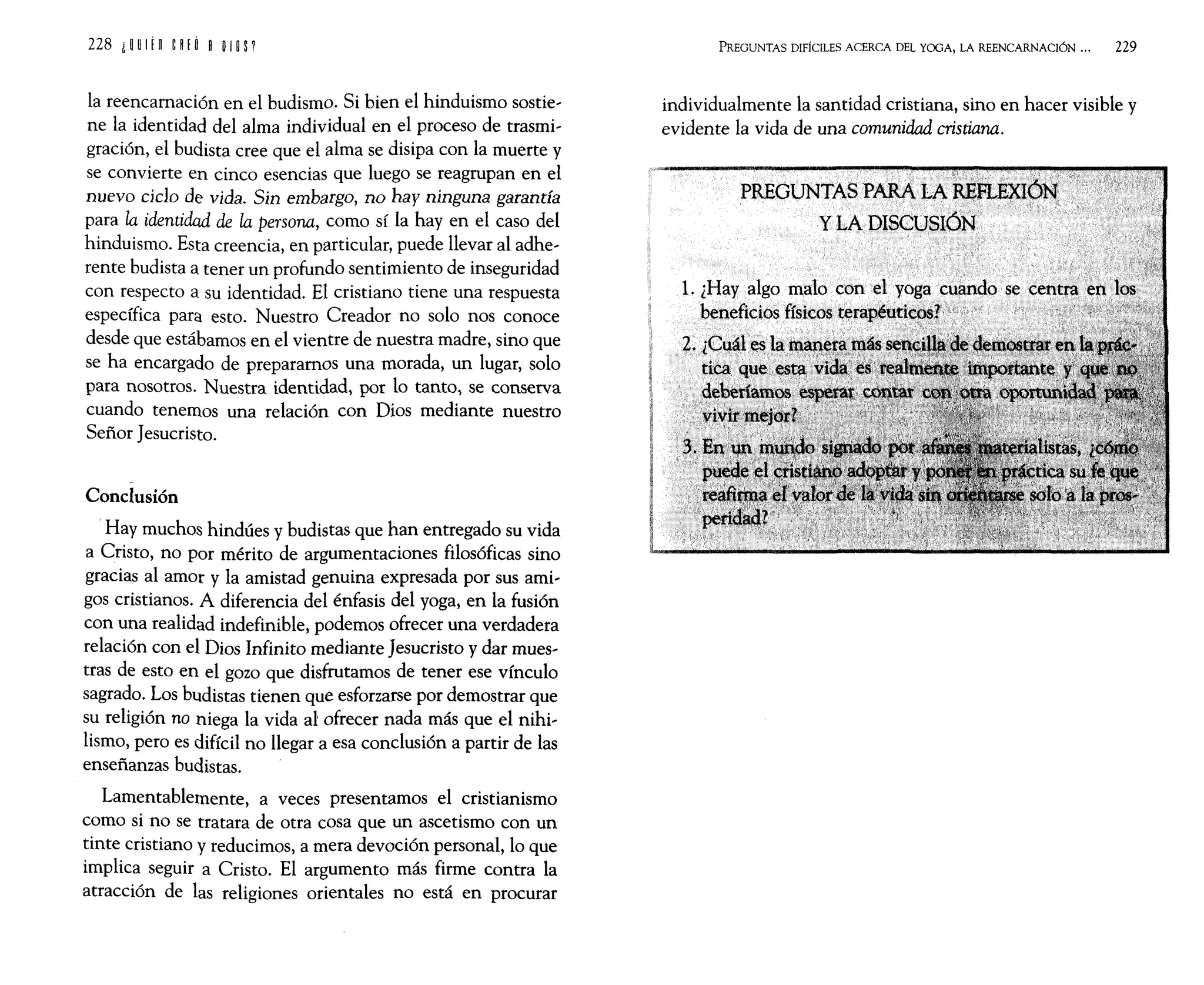la reencarnación en el budismo. Si bien el hinduismo sostie'
ne la identidad del alma individual en el proceso de trasmi,
gración, el budista cree que el alma se disipa con la muerte y
se convierte en cinco esencias que luego se reagrupan en el
nuevo deJo de vida. Sin embargo, no hay ninguna garantía
para la identidad de la persona, como sí la hay en el caso del
hinduismo. Esta creencia, en particular, puede llevar al adhe,
rente budista a tener un profundo sentimiento de inseguridad
con respecto a su identidad. El cristiano tiene una respuesta
específica para esto. Nuestro Creador no solo nos conoce
desde que estábamos en el vientre de nuestra madre, sino que
se ha encargado de preparamos una morada, un lugar, solo
para nosotros. Nuestra identidad, por lo tanto, se conserva
cuando tenemos una relación con Dios mediante nuestro
Señor Jesucristo.
Conclusión
.Hay muchos hindúes y budistas que han entregado su vida
a Cristo, no por mérito de argumentaciones filosóficas sino
gracias al amor y la amistad genuina expresada por sus ami,
gos cristianos. A diferencia del énfasis del yoga, en la fusión
con una realidad indefinible, podemos ofrecer una verdadera
relación con el Dios Infinito mediante Jesucristo y dar mues,
tras de esto en el gozo que disfrutamos de tener ese vínculo
sagrado. Los budistas tienen que esforzarse por demostrar que
su religión no niega la vida al ofrecer nada más que el nihi,
lismo, pero es difícil no llegar a esa conclusión a partir de las
enseñanzas budistas.
Lamentablemente, a veces presentamos el cristianismo
como si no se tratara de otra cosa que un ascetismo con un
tinte cristiano y reducimos, a mera devoción personal, lo que
implica seguir a Cristo. El argumento más firme contra la
atracción de las religiones orientales no está en procurar
PREGUNTAS DIFÍCILES ACERCA DEL YOGA, LA REENCARNACIÓN ... 229
individualmente la santidad cristiana, sino en hacer visible y
evidente la vida de una comunidad cristiana.
 