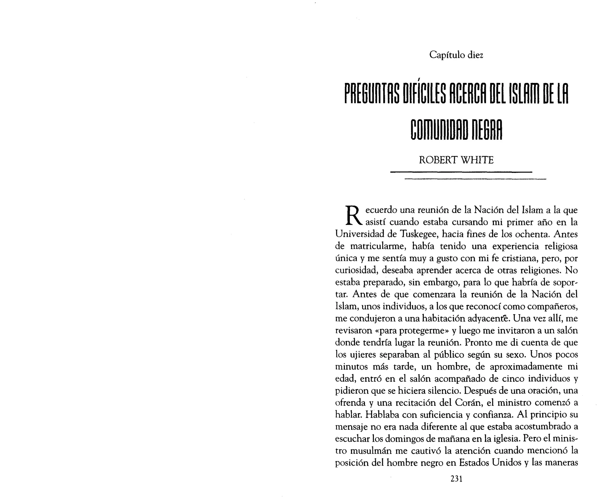 Capítulo diez
ROBERT WHITE
Recuerdo una reunión de la Nación del Islam a la que
asistí cuando estaba cursando mi primer año en la
Universidad de Tuskegee, hacia fines de los ochenta. Antes
de matricularme, había tenido una experiencia religiosa
única y me sentía muy a gusto con mi fe cristiana, pero, por
curiosidad, deseaba aprender acerca de otras religiones. No
estaba preparado, sin embargo, para lo que habría de sopor~
taro Antes de que comenzara la reunión de la Nación del
Islam, unos individuos, a los que reconocí corno compañeros,
me condujeron a una habitación adyacente. Una vez allí, me
revisaron «para protegerme» y luego me invitaron a un salón
donde tendría lugar la reunión. Pronto me di cuenta de que
los ujieres separaban al público según su sexo. Unos pocos
minutos más tarde, un hombre, de aproximadamente mi
edad, entró en el salón acompañado de cinco individuos y
pidieron que se hiciera silencio. Después de una oración, una
ofrenda y una recitación del Corán, el ministro comenzó a
hablar. Hablaba con suficiencia y confianza. Al principio su
mensaje no era nada diferente al que estaba acostumbrado a
escuchar los domingos de mañana en la iglesia. Pero el minis~
tro musulmán me cautivó la atención cuando mencionó la
posición del hombre negro en Estados Unidos y las maneras
231
 
