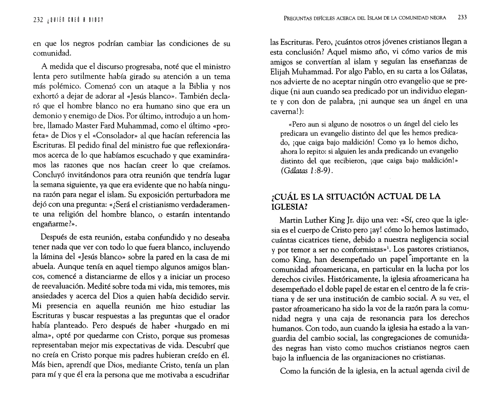 en que los negros podrían cambiar las condiciones de su
comunidad.
A medida que el discurso progresaba, noté que el ministro
lenta pero sutilmente había girado su atención a un tema
más polémico. Comenzó con un ataque a la Biblia y nos
exhortó a dejar de adorar al «Jesús blanco». También decla-
ró que el hombre blanco no era humano sino que era un
demonio y enemigo de Dios. Por último, introdujo a un hom-
bre, llamado Master Fard Muhammad, como el último «pro-
feta» de Dios y el «Consolador» al que hacían referencia las
Escrituras. El pedido final del ministro fue que reflexionára-
mos acerca de lo que habíamos escuchado y que examinára-
mos las razones que nos hacían creer lo que creíamos.
Concluyó invitándonos para otra reunión que tendría lugar
la semana siguiente, ya que era evidente que no había ningu-
na razón para negar el islam. Su exposición perturbadora me
dejó ¿on una pregunta: «¿Será el cristianismo verdaderamen-
te una religión del hombre blanco, o estarán intentando
engañarme?».
Después de esta reunión, estaba confundido y no deseaba
tener nada que ver con todo lo que fuera blanco, incluyendo
la lámina del «Jesús blanco» sobre la pared en la casa de mi
abuela. Aunque tenía en aquel tiempo algunos amigos blan-
cos, comencé a distanciarme de ellos y a iniciar un proceso
de reevaluación. Medité sobre toda mi vida, mis temores, mis
ansiedades y acerca del Dios a quien había decidido servir.
Mi presencia en aquella reunión me hizo estudiar las
Escrituras y buscar respuestas a las preguntas que el orador
había planteado. Pero después de haber «hurgado en mi
alma», opté por quedarme con Cristo, porque sus promesas
representaban mejor mis expectativas de vida. Descubrí que
no creía en Cristo porque mis padres hubieran creído en él.
Más bien, aprendí que Dios, mediante Cristo, tenía un plan
para mí y que él era la persona que me motivaba a escudriñar
PREGUNTAS DIFÍCILES ACERCA DEL ISLAM DE LA COMUNIDAD NEGRA 233
las Escrituras. Pero, ¿cuántos otros jóvenes cristianos llegan a
esta conclusión? Aquel mismo año, vi cómo varios de mis
amigos se convertían al islam y seguían las enseñanzas de
Elijah Muhammad. Por algo Pablo, en su carta a los Gálatas,
nos advierte de no aceptar ningún otro evangelio que se pre-
dique (ni aun cuando sea predicado por un individuo elegan-
te y con don de palabra, ¡ni aunque sea un ángel en una
caverna!):
«Pero aun si alguno de nosotros o un ángel del cielo les
predicara un evangelio distinto del que les hemos predica-
do, ¡que caiga bajo maldición! Como ya lo hemos dicho,
ahora lo repito: si alguien les anda predicando un evangelio
distinto del que recibieron, ¡que caiga bajo maldición!»
(Gálatas 1:8-9).
¿CUÁL ES LA SITUACIÓN ACTUAL DE LA
IGLESIA?
Martin Luther King Jr. dijo una vez: «Sí, creo que la igle-
sia es el cuerpo de Cristo pero ¡ay! cómo lo hemos lastimado,
cuántas cicatrices tiene, debido a nuestra negligencia social
y por temor a ser no conformistas»l. Los pastores cristianos,
como King, han desempeñado un papel ~importante en la
comunidad afroamericana, en particular en la lucha por los
derechos civiles. Históricamente, la iglesia afroamericana ha
desempeñado el doble papel de estar en el centro de la fe cris-
tiana y de ser una institución de cambio social. A su vez, el
pastor afroamericano ha sido la voz de la razón para la comu-
nidad negra y una caja de resonancia para los derechos
humanos. Con todo, aun cuando la iglesia ha estado a la van-
guardia del cambio social, las congregaciones de comunida-
des negras han visto como muchos cristianos negros caen
bajo la influencia de las organizaciones no cristianas.
Como la función de la iglesia, en la actual agenda civil de
 
