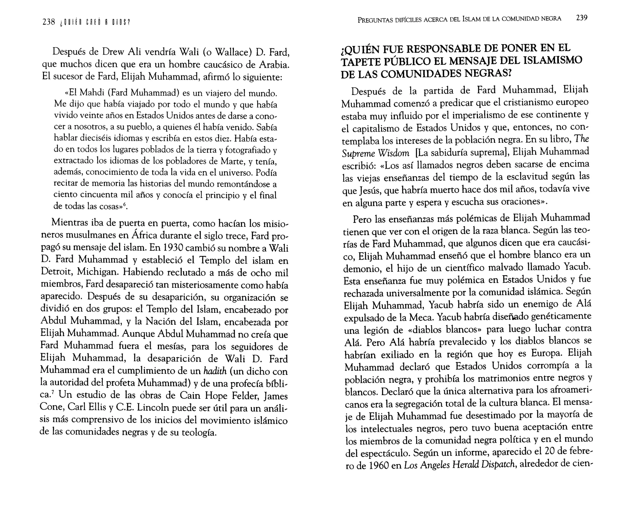 238 i n If n w ~ ROlO P
Después de Drew Ali vendría Wali (o Wallace) D. Fard,
que muchos dicen que era un hombre caucásico de Arabia.
El sucesor de Fard, Elijah Muhammad, afirmó lo siguiente:
«El Mahdi (Fard Muhammad) es un viajero del mundo.
Me dijo que había viajado por todo el mundo y que había
vivido veinte años en Estados Unidos antes de darse a cono-
cer a nosotros, a su pueblo, a quienes él había venido. Sabía
hablar dieciséis idiomas y escribía en estos diez. Había esta-
do en todos los lugares poblados de la tierra y fotografiado y
extractado los idiomas de los pobladores de Marte, y tenía,
además, conocimiento de toda la vida en el universo. Podía
recitar de memoria las historias del mundo remontándose a
ciento cincuenta mil años y conocía el principio y el final
de todas las cosas»6.
Mientras iba de puerta en puerta, como hacían los misio-
neros musulmanes en África durante el siglo trece, Fard pro-
pagó su mensaje del islam. En 1930 cambió su nombre a Wali
D. Fard Muhammad y estableció el Templo del islam en
Detroit, Michigan. Habiendo reclutado a más de ocho mil
miembros, Fard desapareció tan misteriosamente como había
aparecido. Después de su desaparición, su organización se
dividió en dos grupos: el Templo del Islam, encabezado por
A~dul Muhammad, y la Nación del Islam, encabezada por
EllJah Muhammad. Aunque Abdul Muhammad no creía que
Fard Muhammad fuera el mesías, para los seguidores de
Elijah Muhammad, la desaparición de Wali D. Fard
Muhammad era el cumplimiento de un hadith (un dicho con
la autoridad del profeta Muhammad) y de una profecía bíbli-
ca.
7
Un estudio de las obras de Cain Hope Felder, James
Cone, Carl Ellis y C.E. Lincoln puede ser útil para un análi-
sis más comprensivo de los inicios del movimiento islámico
de las comunidades negras y de su teología.
PREGUNTAS DIFÍCILES ACERCA DEL ISLAM DE LA COMUNIDAD NEGRA 239
¿QUIÉN FUE RESPONSABLE DE PONER EN EL
TAPETE PÚBLICO EL MENSAJE DEL ISLAMISMO
DE LAS COMUNIDADES NEGRAS?
Después de la partida de Fard Muhammad, Elijah
Muhammad comenzó a predicar que el cristianismo europeo
estaba muy influido por el imperialismo de ese continente y
el capitalismo de Estados Unidos y que, entonces, no con-
templaba los intereses de la población negra. En su libro, The
Supreme Wisdom [La sabiduría suprema], Elijah Muhammad
escribió: «Los así llamados negros deben sacarse de encima
las viejas enseñanzas del tiempo de la esclavitud según las
que Jesús, que habría muerto hace dos mil años, todavía vive
en alguna parte y espera y escucha sus oraciones».
Pero las enseñanzas más polémicas de Elijah Muhammad
tienen que ver con el origen de la raza blanca. Según las teo-
rías de Fard Muhammad, que algunos dicen que era caucási-
co, Elijah Muhammad enseñó que el hombre blanco era un
demonio, el hijo de un científico malvado llamado Yacub.
Esta enseñanza fue muy polémica en Estados Unidos y fue
rechazada universalmente por la comunidad islámica. Según
Elijah Muhammad, Yacub habría sido un enemigo de Alá
expulsado de la Meca. Yacub habría diseñado genéticamente
una legión de «diablos blancos» para luego luchar contra
Alá. Pero Alá habría prevalecido y los diablos blancos se
habrían exiliado en la región que hoyes Europa. Elijah
Muhammad declaró que Estados Unidos corrompía a la
población negra, y prohibía los matrimonios entre negros y
blancos. Declaró que la única alternativa para los afroameri-
canos era la segregación total de la cultura blanca. El mensa-
je de Elijah Muhammad fue desestimado por la mayoría de
los intelectuales negros, pero tuvo buena aceptación entre
los miembros de la comunidad negra política y en el mundo
del espectáculo. Según un informe, aparecido el 20 de febre-
ro de 1960 en Los Angeles Herald Dispatch, alrededor de cien-
 