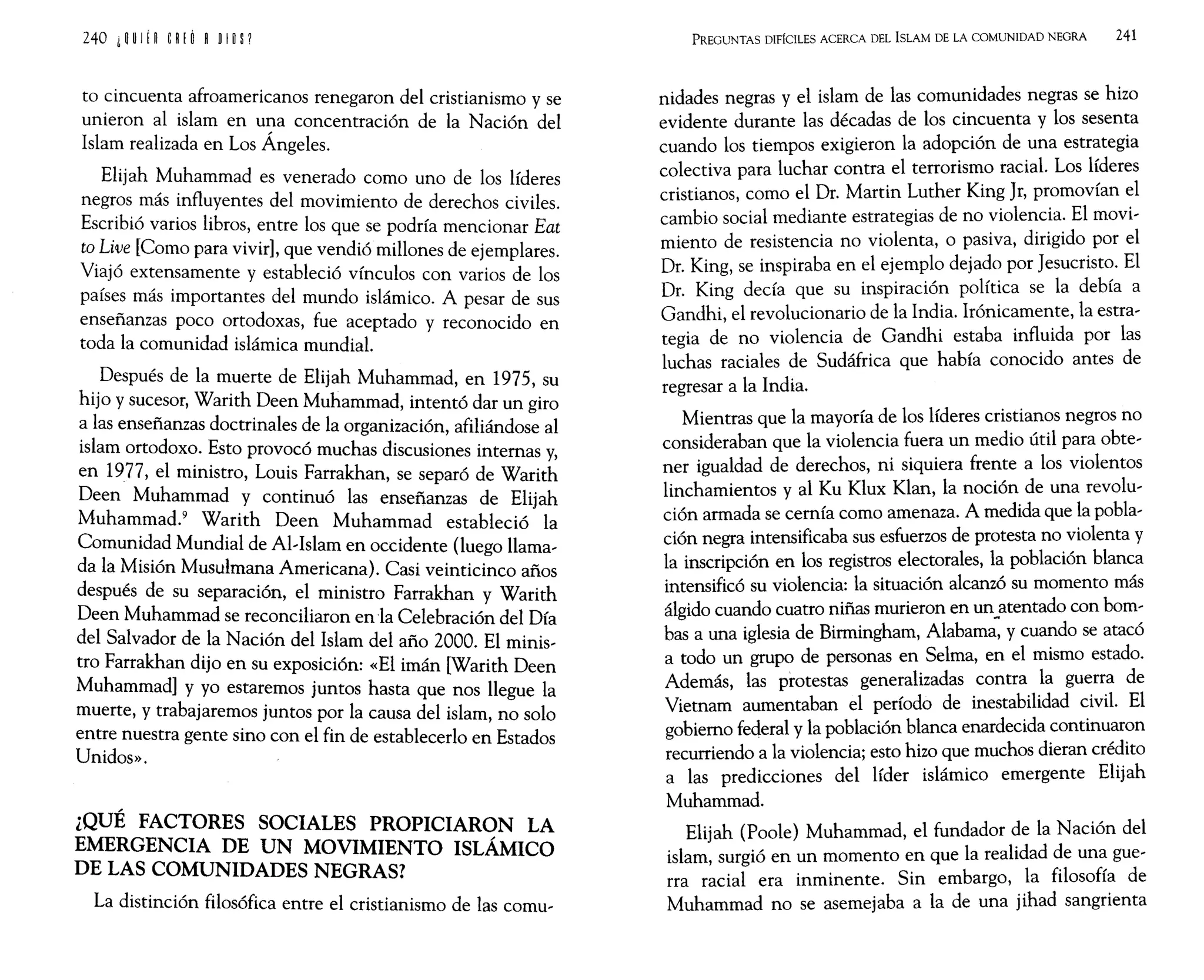 to cincuenta afroamericanos renegaron del cristianismo y se
unieron al islam en una concentración de la Nación del
Islam realizada en Los Ángeles.
Elijah Muhammad es venerado como uno de los líderes
negros más influyentes del movimiento de derechos civiles.
Escribió varios libros, entre los que se podría mencionar Eat
to Uve [Como para vivir], que vendió millones de ejemplares.
Viajó extensamente y estableció vínculos con varios de los
países más importantes del mundo islámico. A pesar de sus
enseñanzas poco ortodoxas, fue aceptado y reconocido en
toda la comunidad islámica mundial.
Después de la muerte de Elijah Muhammad, en 1975 su
hijo y sucesor, Warith Deen Muhammad, intentó dar un ~iro
~ las enseñanzas doctrinales de la organización, afiliándose al
lslam ortodoxo. Esto provocó muchas discusiones internas y,
en 1977, el ministro, Louis Farrakhan, se separó de Warith
Deen Muhammad y continuó las enseñanzas de Elijah
Muhammad.
9
Warith Deen Muhammad estableció la
Comunidad Mundial de Al,Islam en occidente (luego llama,
da la Misión Musulmana Americana). Casi veinticinco años
después de su separación, el ministro Farrakhan y Warith
Deen Muhammad se reconciliaron enla Celebración del Día
del Salvador de la Nación del Islam del año 2000. El minis,
tro Farrakhan dijo en su exposición: «El imán [Warith Deen
Muhammad] y yo estaremos juntos hasta que nos llegue la
muerte, y trabajaremos juntos por la causa del islam, no solo
entre nuestra gente sino con el fin de establecerlo en Estados
Unidos».
¿QUÉ FACTORES SOCIALES PROPICIARON LA
EMERGENCIA DE UN MOVIMIENTO ISLÁMICO
DE LAS COMUNIDADES NEGRAS?
La distinción filosófica entre el cristianismo de las comu,
PREGUNTAS DIFÍCILES ACERCA DEL ISLAM DE LA COMUNIDAD NEGRA 241
nidades negras y el islam de las comunidades negras se hizo
evidente durante las décadas de los cincuenta y los sesenta
cuando los tiempos exigieron la adopción de una estrategia
colectiva para luchar contra el terrorismo racial. Los líderes
cristianos, como el Dr. Martin Luther King Jr, promovían el
cambio social mediante estrategias de no violencia. El movi,
miento de resistencia no violenta, o pasiva, dirigido por el
Dr. King, se inspiraba en el ejemplo dejado por Jesucristo. El
Dr. King decía que su inspiración política se la debía a
Gandhi, el revolucionario de la India. Irónicamente, la estra,
tegia de no violencia de Gandhi estaba influida por las
luchas raciales de Sudáfrica que había conocido antes de
regresar a la India.
Mientras que la mayoría de los líderes cristianos negros no
consideraban que la violencia fuera un medio útil para obte,
ner igualdad de derechos, ni siquiera frente a los violentos
linchamientos y al Ku Klux Klan, la noción de una revolu,
ción armada se cernía como amenaza. A medida que la pobla,
ción negra intensificaba sus esfuerzos de protesta no violenta y
la inscripción en los registros electorales, la población blanca
intensificó su violencia: la situación alcanzó su momento más
álgido cuando cuatro niñas murieron en un~atentado con bom,
bas a una iglesia de Birmingham, Alabama, y cuando se atacó
a todo un grupo de personas en Selma, en el mismo estado.
Además, las protestas generalizadas contra la guerra de
Vietnam aumentaban el período de inestabilidad civil. El
gobierno federal y la población blanca enardecida continuaron
recurriendo a la violencia; esto hizo que muchos dieran crédito
a las predicciones del líder islámico emergente Elijah
Muhammad.
Elijah (Poole) Muhammad, el fundador de la Nación del
islam, surgió en un momento en que la realidad de una gue,
rra racial era inminente. Sin embargo, la filosofía de
Muhammad no se asemejaba a la de una jihad sangrienta
 