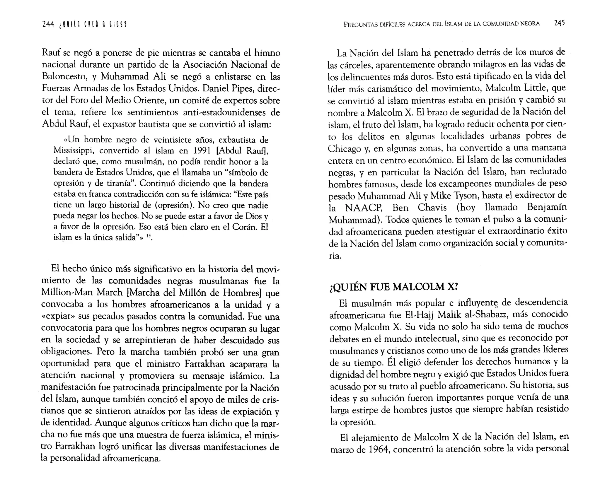 Rauf se negó a ponerse de pie mientras se cantaba el himno
nacional durante un partido de la Asociación Nacional de
Baloncesto, y Muhammad Ali se negó a enlistarse en las
Fuerzas Armadas de los Estados Unidos. Daniel Pipes, direc~
tor del Foro del Medio Oriente, un comité de expertos sobre
el tema, refiere los sentimientos anti~estadounidenses de
Abdul Rauf, el expastor bautista que se convirtió al islam:
«Un hombre negro de veintisiete años, exbautista de
Mississippi, convertido al islam en 1991 [Abdul Rauf],
declaró que, como musulmán, no podía rendir honor a la
bandera de Estados Unidos, que el llamaba un "símbolo de
opresión y de tiranía". Continuó diciendo que la bandera
estaba en franca contradicción con su fe islámica: "Este país
tiene un largo historial de (opresión). No creo que nadie
pueda negar los hechos. No se puede estar a favor de Dios y
a favor de la opresión. Eso está bien claro en el Corán. El
islam es la única salida"» 13.
El hecho único más significativo en la historia del movi~
miento de las comunidades negras musulmanas fue la
Million~Man March [Marcha del Millón de Hombres] que
convocaba a los hombres afroamericanos a la unidad y a
«expiar» sus pecados pasados contra la comunidad. Fue una
convocatoria para que los hombres negros ocuparan su lugar
en la sociedad y se arrepintieran de haber descuidado sus
obligaciones. Pero la marcha también probó ser una gran
oportunidad para que el ministro Farrakhan acaparara la
atención nacional y promoviera su mensaje islámico. La
manifestación fue patrocinada principalmente por la Nación
del Islam, aunque también concitó el apoyo de miles de cris~
tianos que se sintieron atraídos por las ideas de expiación y
de identidad. Aunque algunos críticos han dicho que la mar~
cha no fue más que una muestra de fuerza islámica, el minis~
tro Farrakhan logró unificar las diversas manifestaciones de
la personalidad afroamericana.
PREGUNTAS DIFÍCILES ACERCA DEL ISLAM DE LA COMUNIDAD NEGRA 245
La Nación del Islam ha penetrado detrás de los muros de
las cárceles, aparentemente obrando milagros en las vidas de
los delincuentes más duros. Esto está tipificado en la vida del
líder más carismático del movimiento, Malcolm Utde, que
se convirtió al islam mientras estaba en prisión y cambió su
nombre a Malcolm X. El brazo de seguridad de la Nación del
islam, el fruto del Islam, ha logrado reducir ochenta por cien~
ro los delitos en algunas localidades urbanas pobres de
Chicago y, en algunas zonas, ha convertido a una manzana
entera en un centro económico. El Islam de las comunidades
negras, y en particular la Nación del Islam, han reclutado
hombres famosos, desde los excampeones mundiales de peso
pesado Muhammad Ali y Mike Tyson, hasta el exdirector de
la NAACP, Ben Chavis (hoy llamado Benjamín
Muhammad). Todos quienes le toman el pulso a la comuni~
dad afroamericana pueden atestiguar el extraordinario éxito
de la Nación del Islam como organización social y comunita~
ria.
¿QUIÉN FUE MALCOLM X?
El musulmán más popular e influyent~ de descendencia
afroamericana fue EI~Hajj Malik al~Shabazz, más conocido
como Malcolm X. Su vida no solo ha sido tema de muchos
debates en el mundo intelectual, sino que es reconocido por
musulmanes y cristianos como uno de los más grandes líderes
de su tiempo. Él eligió defender los derechos humanos y la
dignidad del hombre negro y exigió que Estados Unidos fuera
acusado por su trato al pueblo afroamericano. Su historia, sus
ideas y su solución fueron importantes porque venía de una
larga estirpe de hombres justos que siempre habían resistido
la opresión.
El alejamiento de Malcolm X de la Nación del Islam, en
marzo de 1964, concentró la atención sobre la vida personal
 