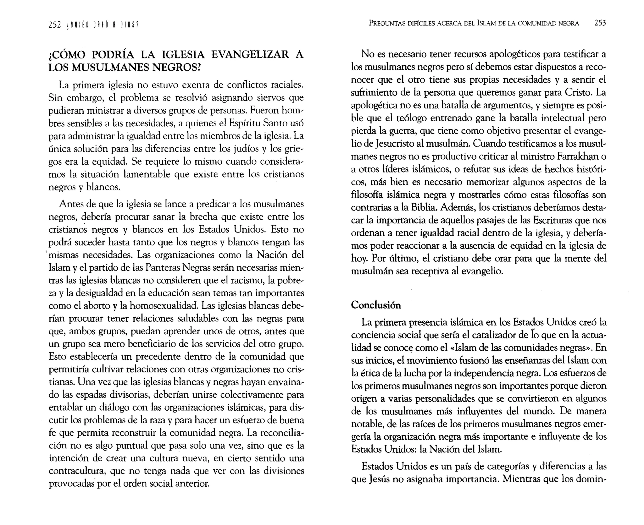 ¿CÓMO PODRÍA LA IGLESIA EVANGELIZAR A
LOS MUSULMANES NEGROS?
La primera iglesia no estuvo exenta de conflictos raciales.
Sin embargo, el problema se resolvió asignando siervos que
pudieran ministrar a diversos grupos de personas. Fueron hom~
bres sensibles a las necesidades, a quienes el Espíritu Santo usó
para administrar la igualdad entre los miembros de la iglesia. La
única solución para las diferencias entre los judíos y los grie~
gos era la equidad. Se requiere lo mismo cuando considera~
mos la situación lamentable que existe entre los cristianos
negros y blancos.
Antes de que la iglesia se lance a predicar a los musulmanes
negros, debería procurar sanar la brecha que existe entre los
cristiano~ negros y blancos en los Estados Unidos. Esto no
podrá suceder hasta tanto que los negros y blancos tengan las
I mismas necesidades. Las organizaciones como la Nación del
Islam y el partido de las Panteras Negras serán necesarias mien~
tras las iglesias blancas no consideren que el racismo, la pobre~
za y la desigualdad en la educación sean temas tan importantes
como el aborto y la homosexualida& Las iglesias blancas debe~
rían procurar tener relaciones saludables con las negras para
que, ambos grupos, puedan aprender unos de otros, antes que
un grupo sea mero beneficiario de los servicios del otro grupo.
Esto establecería un precedente dentro de la comunidad que
permitiría cultivar relaciones con otras organizaciones no cris~
tianas. Una vez que las iglesias blancas y negras hayan envaina,
do las espadas divisorias, deberían unirse colectivamente para
entablar un diálogo con las organizaciones islámicas, para dis~
cutir los problemas de la raza y para hacer un esfuerzo de buena
fe que permita reconstruir la comunidad negra. La reconcilia~
ción no es algo puntual que pasa solo una vez, sino que es la
intención de crear una cultura nueva, en cierto sentido una
contracultura, que no tenga nada que ver con las divisiones
provocadas por el orden social anterior.
PREGUNTAS DIFíCILES ACERCA DEL ISLAM DE LA COMUNIDAD NEGRA 253
No es necesario tener recursos apologéticos para testificar a
los musulmanes negros pero sí debemos estar dispuestos a reco~
nocer que el otro tiene sus propias necesidades y a sentir el
sufrimiento de la persona que queremos ganar para Cristo. La
apologética no es una batalla de argumentos, y siempre es posi~
ble que el teólogo entrenado gane la batalla intelectual pero
pierda la guerra, que tiene como objetivo presentar el evange~
lio de Jesucristo al musulmán. Cuando testificamos a los musul~
manes negros no es productivo criticar al ministro Farrakhan o
a otros líderes islámicos, o refutar sus ideas de hechos históri~
cos, más bien es necesario memorizar algunos aspectos de la
filosofía islámica negra y mostrarles cómo estas filosofías son
contrarias a la Biblia. Además, los cristianos deberíamos desta~
car la importancia de aquellos pasajes de las Escrituras que nos
ordenan a tener igualdad racial dentro de la iglesia, y debería~
mos poder reaccionar a la ausencia de equidad en la iglesia de
hoy. Por último, el cristiano debe orar para que la mente del
musulmán sea receptiva al evangelio.
Conclusión
La primera presencia islámica en los Estados Unidos creó la
conciencia social que sería el catalizador de ro que en la actua~
lidad se conoce como el «Islam de las comunidades negras». En
sus inicios, el movimiento fusionó las enseñanzas del Islam con
la ética de la lucha por la independencia negra. Los esfuerzos de
los primeros musulmanes negros son importantes porque dieron
origen a varias personalidades que se convirtieron en algunos
de los musulmanes más influyentes del mundo. De manera
notable, de las raíces de los primeros musulmanes negros emer~
gería la organización negra más importante e influyente de los
Estados Unidos: la Nación del Islam.
Estados Unidos es un país de categorías y diferencias a las
que Jesús no asignaba importancia. Mientras que los domin,
 
