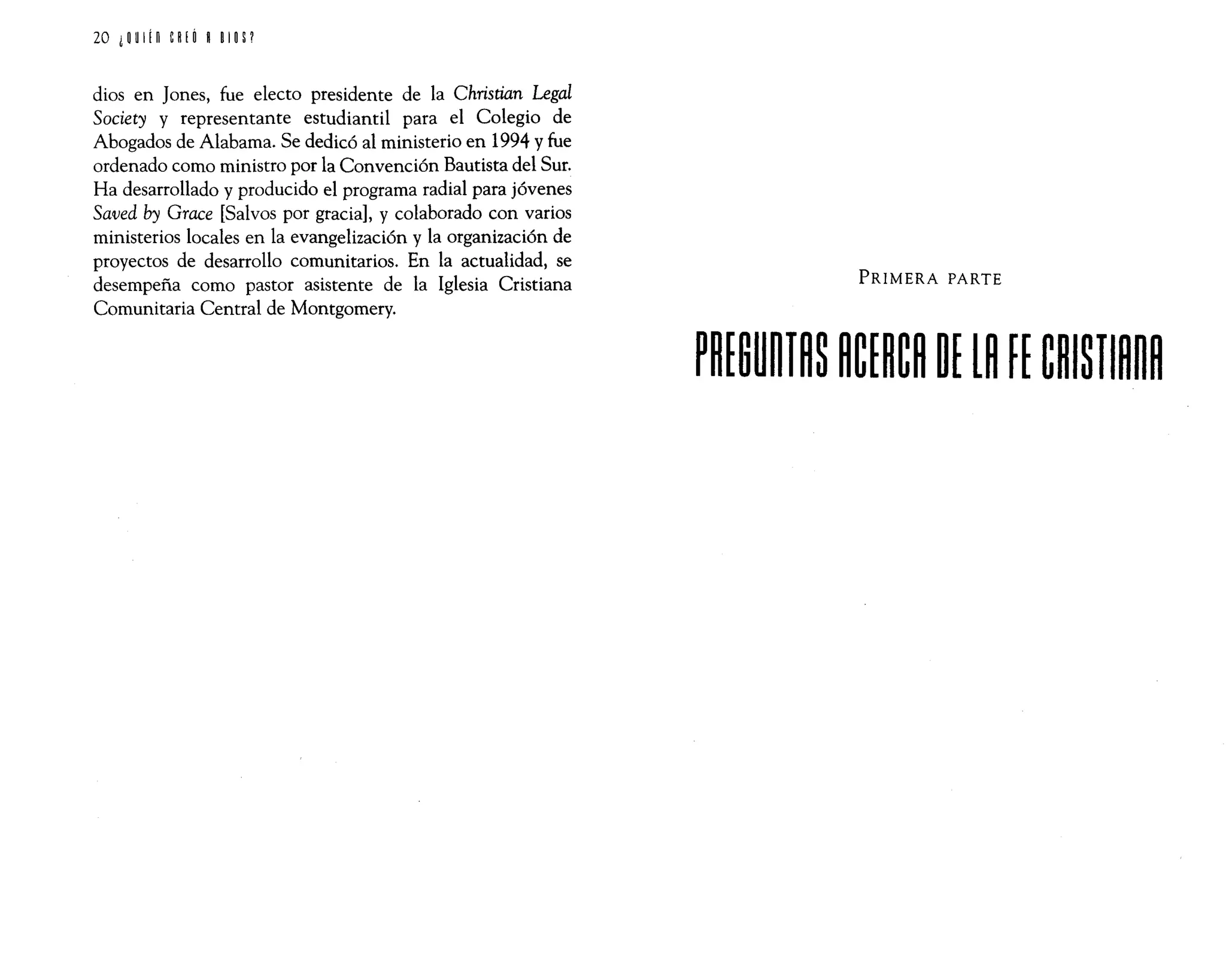 20 ¿~ UIín eR
¡ Ó ROlO S?
dios en Jones, fue electo presidente de la Christian Legal
Society y representante estudiantil para el Colegio de
Abogados de Alabama. Se dedicó al ministerio en 1994 y fue
ordenado como ministro por la Convención Bautista del Sur.
Ha desarrollado y producido el programa radial para jóvenes
Saved by Grace [Salvos por gracia], y colaborado con varios
ministerios locales en la evangelización y la organización de
proyectos de desarrollo comunitarios. En la actualidad, se
desempeña como pastor asistente de la Iglesia Cristiana
Comunitaria Central de Montgomery.
PRIMERA PARTE
20 ¿~ UIín eR
¡ Ó ROlO S?
dios en Jones, fue electo presidente de la Christian Legal
Society y representante estudiantil para el Colegio de
Abogados de Alabama. Se dedicó al ministerio en 1994 y fue
ordenado como ministro por la Convención Bautista del Sur.
Ha desarrollado y producido el programa radial para jóvenes
Saved by Grace [Salvos por gracia], y colaborado con varios
ministerios locales en la evangelización y la organización de
proyectos de desarrollo comunitarios. En la actualidad, se
desempeña como pastor asistente de la Iglesia Cristiana
Comunitaria Central de Montgomery.
PRIMERA PARTE
 