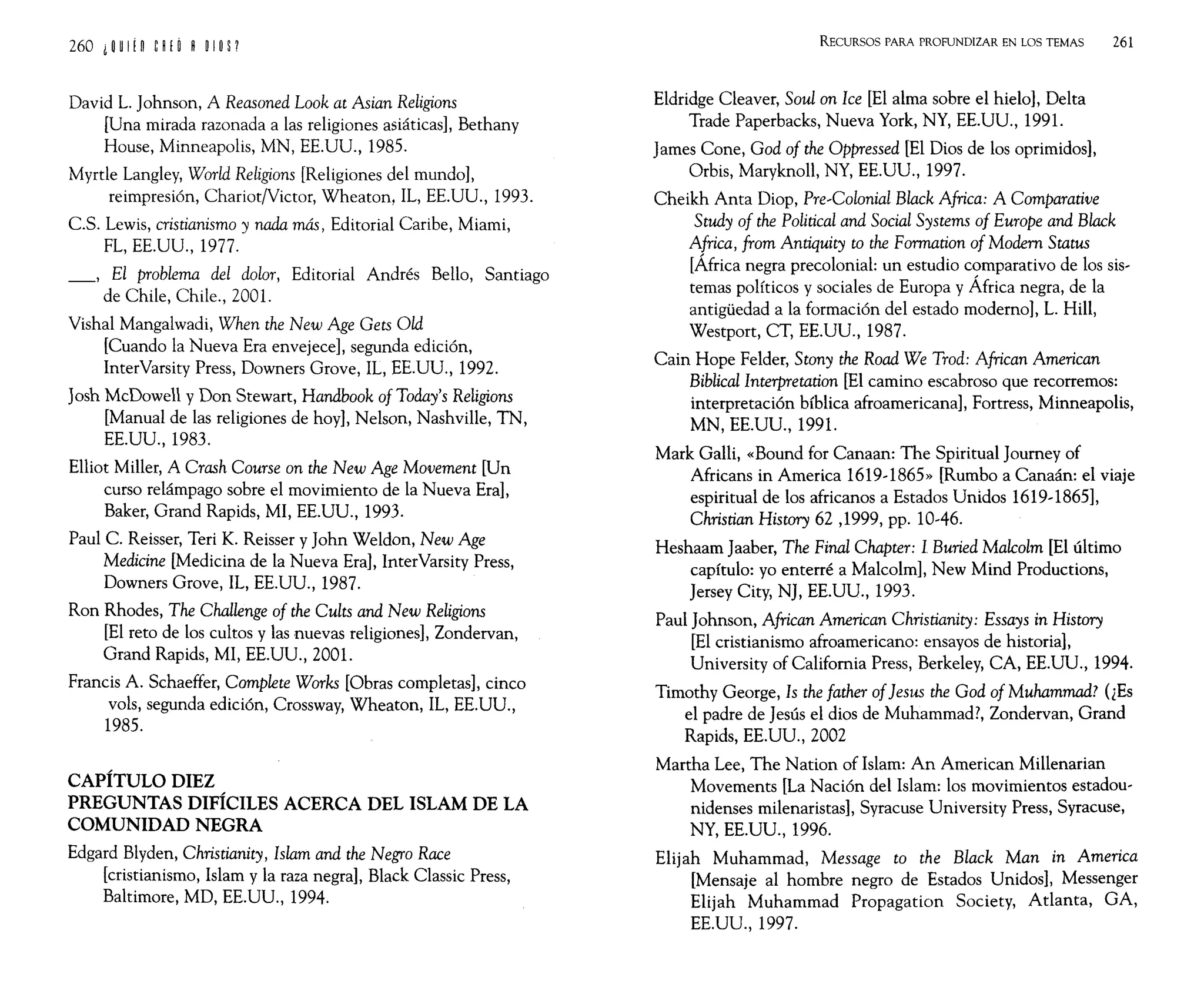 260 i H I!n e~ ¡ ~ " ~ I ~ P
David L. Johnson, A Reasoned Look at Asian Religions
[Una mirada razonada a las religiones asiáticas], Bethany
House, Minneapolis, MN, EE.UU., 1985.
Myrtle Langley, World Religions [Religiones del mundo],
reimpresión, ChariotNictor, Wheaton, IL, EE.UU., 1993.
C.S. Lewis, cristianismo y nada más, Editorial Caribe, Miami,
FL, EE.UU., 1977.
_, El problema del dolor, Editorial Andrés Bello, Santiago
de Chile, Chile., 2001.
Vishal Mangalwadi, When the New Age Gets Old
[Cuando la Nueva Era envejece], segunda edición,
InterVarsity Press, Downers Grove, IL, EE.UU., 1992.
Josh McDowell y Don Stewart, Handhook of Today's Religions
[Manual de las religiones de hoy], Nelson, Nashville, TN,
EE.UU., 1983.
Elliot Miller, A Crash Course on the New Age Movement [Un
curso relámpago sobre el movimiento de la Nueva Era],
Baker, Grand Rapids, MI, EE.UU., 1993.
Paul C. Reisser, Teri K. Reisser y John Weldon, New Age
Medicine [Medicina de la Nueva Era], InterVarsity Press,
Downers Grove, IL, EE.UU., 1987.
Ron Rhodes, The Challenge of the Cults and New Religions
[El reto de los cultos y las nuevas religiones], Zondervan,
Grand Rapids, MI, EE.UU., 2001.
Francis A. Schaeffer, Complete Works [Obras completas], cinco
vols, segunda edición, Crossway, Wheaton, IL, EE.UU.,
1985.
CAPÍTULO DIEZ
PREGUNTAS DIFÍCILES ACERCA DEL ISLAM DE LA
COMUNIDAD NEGRA
Edgard Blyden, Christianity, Islam and the Negro Race
[cristianismo, Islam y la raza negra], Black Classic Press,
Baltimore, MD, EE.UU., 1994.
RECURSOS PARA PROFUNDIZAR EN LOS TEMAS 261
Eldridge Cleaver, Soul on Ice [El alma sobre el hielo], Delta
Trade Paperbacks, Nueva York, NY, EE.UU., 1991.
James Cone, God of the Oppressed [El Dios de los oprimidos],
Orbis, Maryknoll, NY, EE.UU., 1997.
Cheikh Anta Diop, Pre~Colonial Black Africa: A Comparative
Study of the Political and Social Systems of Europe and Black
Africa, from Antiquity to the Formation of Modern Status
[África negra precolonial: un estudio comparativo de los sis-
temas políticos y sociales de Europa y África negra, de la
antigüedad a la formación del estado moderno], L. Hill,
Westport, CT, EE.UU., 1987.
Cain Hope Felder, Stony the Road We Trod: African American
Biblical Interpretation [El camino escabroso que recorremos:
interpretación bíblica afroamericana], Fortress, Minneapolis,
MN, EE.UU., 1991.
Mark Galli, «Bound for Canaan: The Spiritual Journey of
Africans in America 1619~1865» [Rumbo a Canaán: el viaje
espiritual de los africanos a Estados Unidos 1619~1865],
Christian History 62 ,1999, pp. 10-46.
Heshaam Jaaber, The Final Chapter: 1 Buried Malcolm [El último
capítulo: yo enterré a Malcolm]' New Mind Productions,
Jersey City, NJ, EE.UU., 1993.
Paul Johnson, African American Christianity: Essays in History
[El cristianismo afroamericano: ensayos de historia],
University of California Press, Berkeley, CA, EE.UU., 1994.
Timothy George, Is the father of]esus the God of Muhammad? (¿Es
el padre de Jesús el dios de Muhammad?, Zondervan, Grand
Rapids, EE.UU., 2002
Martha Lee, The Nation of Islam: An American Millenarian
Movements [La Nación del Islam: los movimientos estadou-
nidenses milenaristas], Syracuse University Press, Syracuse,
NY, EE.UU., 1996.
Elijah Muhammad, Message to the Black Man in America
[Mensaje al hombre negro de Estados Unidos], Messenger
Elijah Muhammad Propagation Society, Adanta, GA,
EE.UU., 1997.
 