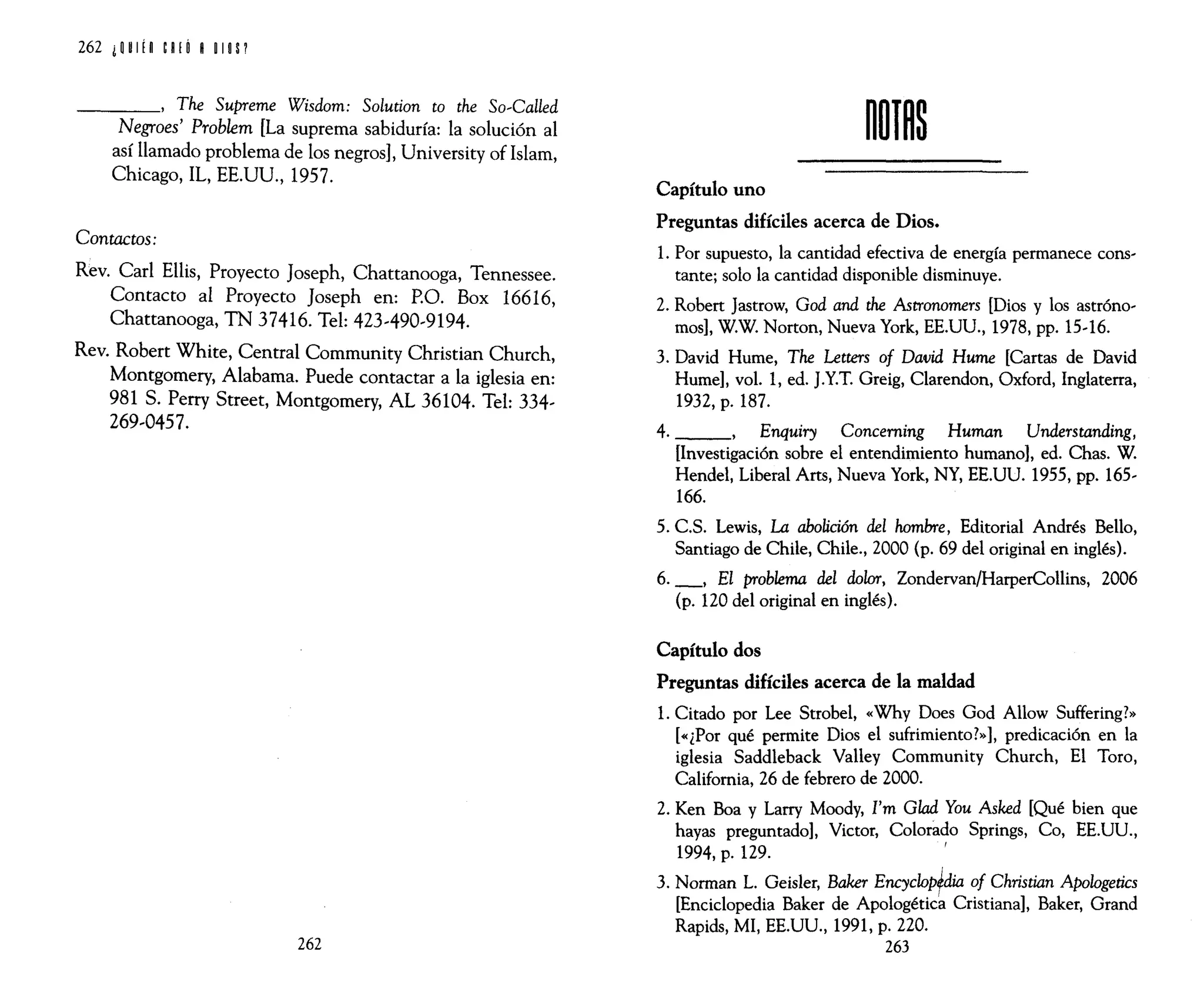 262 i W ¡n eRIÓ R 11 oS1
____, The Supreme Wisdom: Solution to the So~Called
Negroes' Problem [La suprema sabiduría: la solución al
así llamado problema de los negros], University of Islam,
Chicago, IL, EE.UU., 1957.
Contactos:
Rev. Carl Ellis, Proyecto Joseph, Chattanooga, Tennessee.
Contacto al Proyecto Joseph en: P.O. Box 16616,
Chattanooga, TN 37416. Tel: 423~490~9194.
Rev. Robert White, Central Community Christian Church,
Montgomery, Alabama. Puede contactar a la iglesia en:
981 S. Perry Street, Montgomery, AL 36104. Tel: 334~
269~0457.
262
Capítulo uno
Preguntas difíciles acerca de Dios.
1. Por supuesto, la cantidad efectiva de energía permanece cons~
tante; solo la cantidad disponible disminuye.
2. Robert }astrow, God and the Astronomers [Dios y los astróno~
mos], W.W. Norton, Nueva York, EE.UU., 1978, pp. 15~16.
3. David Hume, The Letters of David Hume [Cartas de David
Hume], vol. 1, ed. }.Y.T. Greig, Clarendon, Oxford, Inglaterra,
1932, p. 187.
4. ,Enquiry Conceming Human Understanding,
[Investigación sobre el entendimiento humano], ed. Chas. W.
Hendel, Liberal Arts, Nueva York, NY, EE.UU. 1955, pp. 165~
166.
5. C.S. Lewis, La abolición del hombre, Editorial Andrés Bello,
Santiago de Chile, Chile., 2000 (p. 69 del original en inglés).
6. _, El problema del dolor, Zondervan/HarperCollins, 2006
(p. 120 del original en inglés).
Capítulo dos
Preguntas difíciles acerca de la maldad
1. Citado por Lee Strobel, «Why Does God Allow Suffering?»
[«¿Por qué permite Dios el sufrimiento?»], predicación en la
iglesia Saddleback Valley Community Church, El Toro,
California, 26 de febrero de 2000.
2. Ken Boa y Larry Moody, I'm Glad You Asked [Qué bien que
hayas preguntado], Victor, Colorado Springs, Co, EE.UU.,
1994, p. 129.
I
3. Norman L. Geisler, Baker EncycloPfdia of Christian Apologetics
[Enciclopedia Baker de Apologética Cristiana], Baker, Grand
Rapids, MI, EE.UU., 1991, p. 220.
263
 