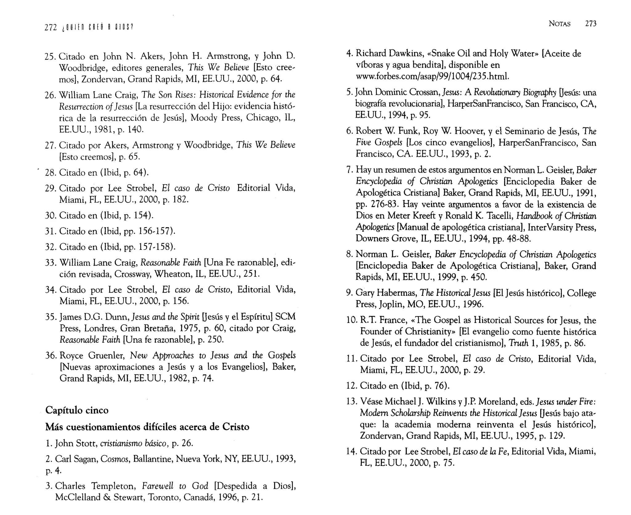 25. Citado en John N. Akers, John H. Armstrong, y John D.
Woodbridge, editores generales, This We Believe [Esto cree-
mos], Zondervan, Grand Rapids, MI, EE.UU., 2000, p. 64.
26. William Lane Craig, The Son Rises: Historical Evidence for the
Resurrection of]esus [La resurrección del Hijo: evidencia histó-
rica de la resurrección de Jesús]' Moody Press, Chicago, IL,
EE.UU., 1981, p. 140.
27. Citado por Akers, Armstrong y Woodbridge, This We Believe
[Esto creemos], p. 65.
28. Citado en (lbid, p. 64).
29. Citado por Lee Strobe1, El caso de Cristo Editorial Vida,
Miami, FL, EE.UU., 2000, p. 182.
30. Citado en (lbid, p. 154).
31. Citado en (Ibid, pp. 156-157).
32. Citado en (lbid, pp. 157-158).
33. William Lane Craig, Reasonable Faith [Una Fe razonable], edi-
ción revisada, Crossway, Wheaton, IL, EE.Uu., 251.
34. Citado por Lee Strobel, El caso de Cristo, Editorial Vida,
Miami, FL, EE.UU., 2000, p. 156.
35. James D.G. Dunn, ]esus and the Spirit Oesús y el Espíritu] SCM
Press, Londres, Gran Bretaña, 1975, p. 60, citado por Craig,
Reasonable Faith [Una fe razonable], p. 250.
36. Royce Gruenler, New Approaches to ]esus and the Gospels
[Nuevas aproximaciones a Jesús y a los Evangelios], Baker,
Grand Rapids, MI, EE.UU., 1982, p. 74.
Capítulo cinco
Más cuestionamientos difíciles acerca de Cristo
1. John Stott, cristianismo básico, p. 26.
2. Carl Sagan, Cosmos, Ballantine, Nueva York, NY, EE.UU., 1993,
p.4.
3. Charles Temp1eton, Farewell to God [Despedida a Dios],
McC1elland & Stewart, Toronto, Canadá, 1996, p. 21.
NOTAS 273
4. Richard Dawkins, «Snake Oil and Holy Water» [Aceite de
víboras yagua bendita], disponible en
www.forbes.com/asap/99/1004/235.html.
5. John Dominic Crossan, ]esus: A Revolutionary Biography Oesús: una
biografía revolucionaria], HarperSanFrancisco, San Francisco, CA,
EE.UU., 1994, p. 95.
6. Robert W. Funk, Roy W. Hoover, y el Seminario de Jesús, The
Five Gospels [Los cinco evangelios], HarperSanFrancisco, San
Francisco, CA. EE.UU., 1993, p. 2.
7. Hay un resumen de estos argumentos en Norman L. Geisler, Baker
Encydopedia of Christian Apologetics [Enciclopedia Baker de
Apologética Cristiana] Baker, Grand Rapids, MI, EE.UU., 1991,
pp. 276-83. Hay veinte argumentos a favor de la existencia de
Dios en Meter Kreeft y Ronald K. Tacelli, Handbook of Christian
Apologetics [Manual de apologética cristiana], InterVarsity Press,
Downers Grove, IL, EE.UU., 1994, pp. 48-88.
8. Norman L. Geisler, Baker Encyclopedia of Christian Apologetics
[Enciclopedia Baker de Apologética Cristiana], Baker, Grand
Rapids, MI, EE.UU., 1999, p. 450.
9. Gary Habermas, The Historical]esus [El Jesús histórico], College
Press, Joplin, MO, EE.UU., 1996.
10. R.T. France, «The Gospel as Historical Sources for Jesus, the
Founder of Christianity» [El evangelio como fuente histórica
de Jesús, el fundador del cristianismo], Truth 1, 1985, p. 86.
11. Citado por Lee Strobel, El caso de Cristo, Editorial Vida,
Miami, FL, EE.UU., 2000, p. 29.
12. Citado en (lbid, p. 76).
13. Véase MichaelJ. Wilkins yJ.P. Moreland, eds.]esus under Fire:
Modem Scholarship Reinvents the Historical]esus Oesús bajo ata-
que: la academia moderna reinventa el Jesús histórico],
Zondervan, Grand Rapids, MI, EE.UU., 1995, p. 129.
14. Citado por Lee Strobe1, El caso de la Fe, Editorial Vida, Miami,
FL, EE.UU., 2000, p. 75.
 
