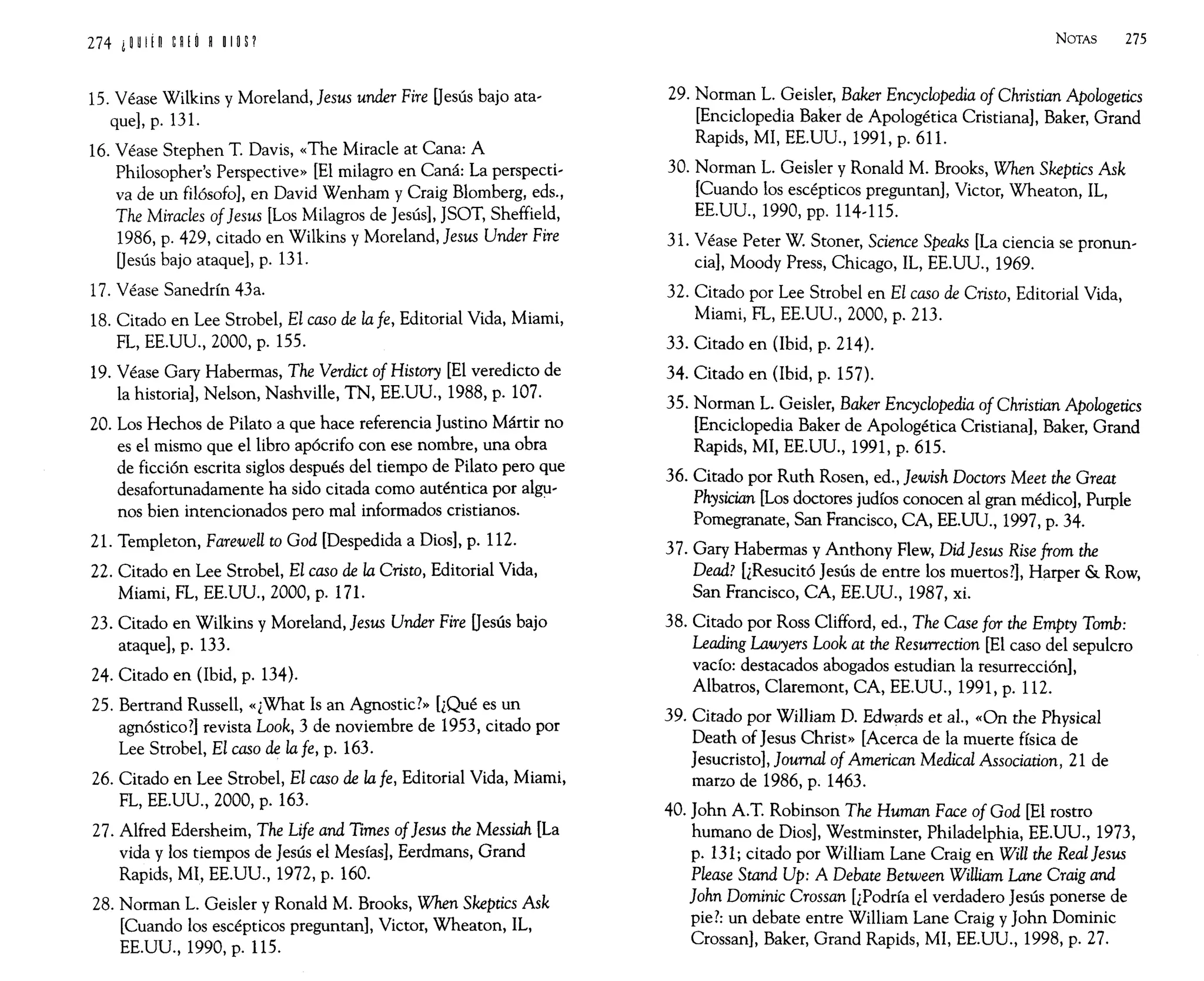274 ¡win n¡O H IIOP
15. Véase Wilkins y Moreland, }esus under Fire Uesús bajo ata-
que], p. 13l.
16. Véase Stephen T. Davis, «The Miracle at Cana: A
Philosopher's Perspective» [El milagro en Caná: La perspecti-
va de un filósofo], en David Wenham y Craig Blomberg, eds.,
The Mirades of}esus [Los Milagros de Jesús], JSOT, Sheffield,
1986, p. 429, citado en Wilkins y Moreland, }esus Under Fire
Uesús bajo ataque], p. 131.
17. Véase Sanedrín 43a.
18. Citado en Lee Strobel, El caso de la fe, Editorial Vida, Miami,
FL, EE.UU., 2000, p. 155.
19. Véase Gary Habermas, The Verdict of History [El veredicto de
la historia], Nelson, Nashville, TN, EE.UU., 1988, p. 107.
20. Los Hechos de Pilato a que hace referencia Justino Mártir no
es el mismo que el libro apócrifo con ese nombre, una obra
de ficción escrita siglos después del tiempo de Pilato pero que
desafortunadamente ha sido citada como auténtica por algu-
nos bien intencionados pero mal informados cristianos.
21. Templeton, Farewell to God [Despedida a Dios], p. 112.
22. Citado en Lee Strobel, El caso de la Cristo, Editorial Vida,
Miami, FL, EE.UU., 2000, p. 171.
23. Citado en Wilkins y Moreland, }esus Under Fire Uesús bajo
ataque], p. 133.
24. Citado en (Ibid, p. 134).
25. Bertrand Russell, «¿What Is an Agnostic?» [¿Qué es un
agnóstico?] revista Look, 3 de noviembre de 1953, citado por
Lee Strobel, El caso de la fe, p. 163.
26. Citado en Lee Strobel, El caso de la fe, Editorial Vida, Miami,
FL, EE.UU., 2000, p. 163.
27. Alfred Edersheim, The Life and Times of}esus the Messiah [La
vida y los tiempos de Jesús el Mesías], Eerdmans, Grand
Rapids, MI, EE.UU., 1972, p. 160.
28. Norman L. Geisler y Ronald M. Brooks, When Skeptics Ask
[Cuando los escépticos preguntan], Victor, Wheaton, IL,
EE.UU., 1990, p. 115.
NOTAS 275
29. Norman L. Geisler, Baker Encyclopedia of Christian Apologetics
[Enciclopedia Baker de Apologética Cristiana], Baker, Grand
Rapids, MI, EE.UU., 1991, p. 611.
30. Norman L. Geisler y Ronald M. Brooks, When Skeptics Ask
[Cuando los escépticos preguntan], Victor, Wheaton, IL,
EE.UU., 1990, pp. 114-115.
31. Véase Peter W. Stoner, Science Speaks [La ciencia se pronun-
cia], Moody Press, Chicago, IL, EE.UU., 1969.
32. Citado por Lee Strobel en El caso de Cristo, Editorial Vida,
Miami, FL, EE.UU., 2000, p. 213.
33. Citado en (Ibid, p. 214).
34. Citado en (Ibid, p. 157).
35. Norman L. Geisler, Baker Encyclopedia of Christian Apologetics
[Enciclopedia Baker de Apologética Cristiana], Baker, Grand
Rapids, MI, EE.UU., 1991, p. 615.
36. Citado por Ruth Rosen, ed., }ewish Doctors Meet the Great
Physician [Los doctores judíos conocen al gran médico], Purple
Pomegranate, San Francisco, CA, EE.UU., 1997, p. 34.
37. Gary Habermas y Anthony Flew, DidJesus Rise from the
Dead? [¿Resucitó Jesús de entre los muertos?], Harper & Row,
San Francisco, CA, EE.UU., 1987, xi.
38. Citado por Ross Clifford, ed., The Case for the Empty Tomb:
Leading Lawyers Look at the Resurrection [El caso del sepulcro
vacío: destacados abogados estudian la resurrección],
Albatros, Claremont, CA, EE.UU., 1991, p. 112.
39. Citado por William D. Edwards et al., «On the Physical
Death of Jesus Christ» [Acerca de la muerte física de
Jesucristo], }ournal of American Medical Association, 21 de
marzo de 1986, p. 1463.
40. John A.T. Robinson The Human Face of God [El rostro
humano de Dios], Westminster, Philadelphia, EE.UU., 1973,
p. 131; citado por William Lane Craig en Will the Real Jesus
Please Stand Up: A Debate Between William Lane Craig and
}ohn Dominic Crossan [¿Podría el verdadero Jesús ponerse de
pie?: un debate entre William Lane Craig y John Dominic
Crossan], Baker, Grand Rapids, MI, EE.UU., 1998, p. 27.
 