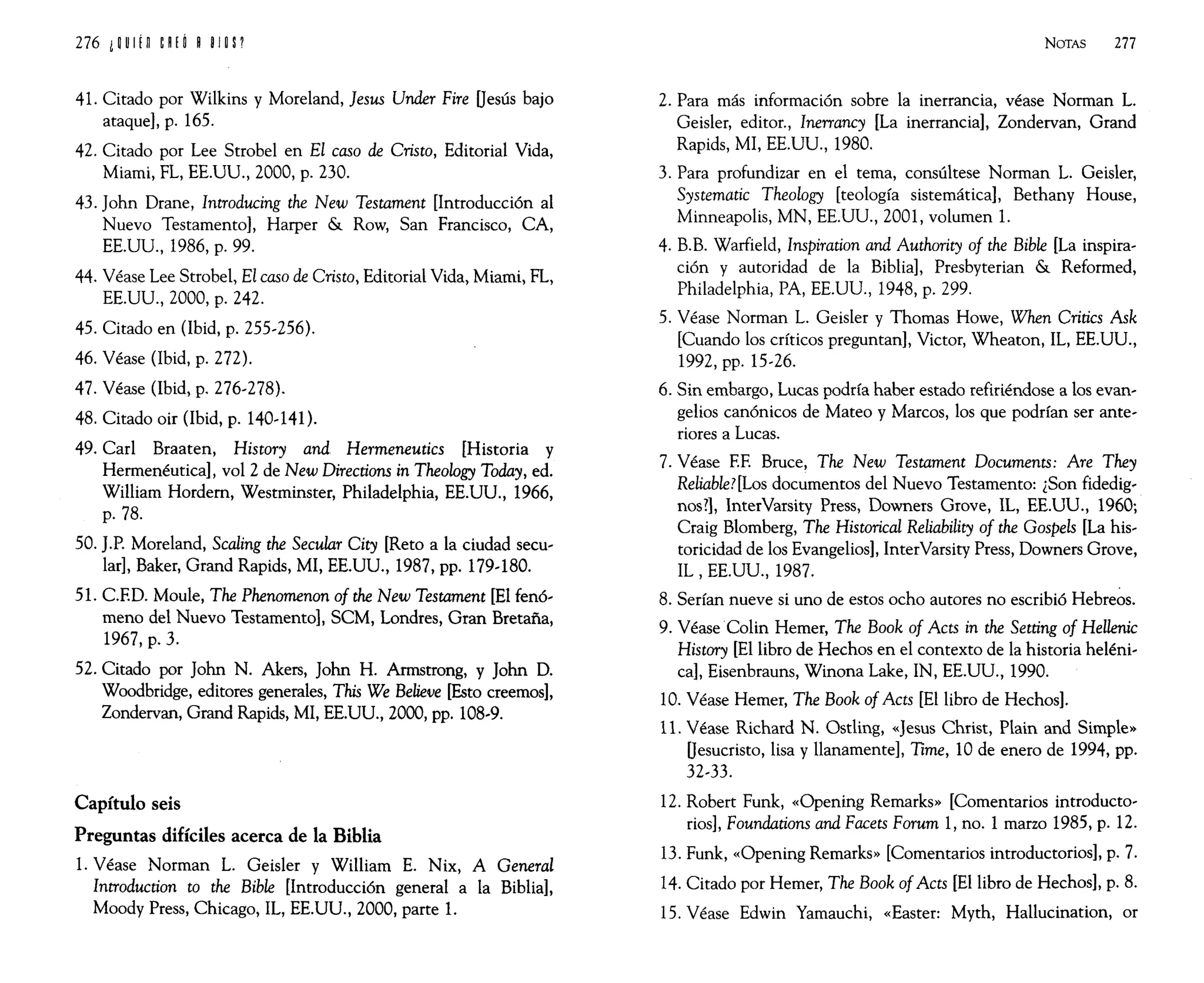 41. Citado por Wilkins y Moreland, }esus Under Fire Oesús bajo
ataque], p. 165.
42. Citado por Lee Strobel en El caso de Cristo, Editorial Vida,
Miami, FL, EE.UU., 2000, p. 230.
43. John Drane, Introducing the New Testament [Introducción al
Nuevo Testamento], Harper & Row, San Francisco, CA,
EE.UU., 1986, p. 99.
44. Véase Lee Strobel, El caso de Cristo, Editorial Vida, Miami, FL,
EE.UU., 2000, p. 242.
45. Citado en (Ibid, p. 255-256).
46. Véase (Ibid, p. 272).
47. Véase (Ibid, p. 276-278).
48. Citado oir (Ibid, p. 140-141).
49. Carl Braaten, History and Hermeneutics [Historia y
Hermenéutica], vol 2 de New Directions in Theology Today, ed.
William Hordem, Westminster, Philadelphia, EE.UU., 1966,
p.78.
50. J.P. Moreland, Scaling the Secular City [Reto a la ciudad secu-
lar], Baker, Grand Rapids, MI, EE.UU., 1987, pp. 179-180.
51. CRD. Moule, The Phenomenon of the New Testament [El fenó-
meno del Nuevo Testamento], SCM, Londres, Gran Bretaña,
1967, p. 3.
52. Citado por John N. Akers, John H. Armstrong, y John D.
Woodbridge, editores generales, This We Believe [Esto creemos],
Zondervan, Grand Rapids, MI, EE.UU., 2000, pp. 108-9.
Capítulo seis
Preguntas difíciles acerca de la Biblia
1. Véase Norman L. Geisler y William E. Nix, A General
Introduction to the Bible [Introducción general a la Biblia],
Moody Press, Chicago, IL, EE.UU., 2000, parte 1.
NOTAS 277
2. Para más información sobre la inerrancia, véase Norman L.
Geisler, editor., Inerrancy [La inerrancia], Zondervan, Grand
Rapids, MI, EE.UU., 1980.
3. Para profundizar en el tema, consúltese Norman L. Geisler,
Systematic Theology [teología sistemática], Bethany House,
Minneapolis, MN, EE.UU., 2001, volumen 1.
4. B.B. Warfield, Inspiration and Authority of the Bible [La inspira-
ción y autoridad de la Biblia], Presbyterian & Reformed,
Philadelphia, PA, EE.UU., 1948, p. 299.
5. Véase Norman L. Geisler y Thomas Howe, When Critics Ask
[Cuando los críticos preguntan], Victor, Wheaton, IL, EE.UU.,
1992, pp. 15-26.
6. Sin embargo, Lucas podría haber estado refiriéndose a los evan-
gelios canónicos de Mateo y Marcos, los que podrían ser ante-
riores a Lucas.
7. Véase RE Bruce, The New Testament Documents: Are They
Reliable?[Los documenros del Nuevo Testamento: ¿Son fidedig-
nos?], InterVarsity Press, Downers Grove, IL, EE.UU., 1960;
Craig Blomberg, The Historical Reliability of the Gospels [La his-
toricidad de los Evangelios], InterVarsity Press, Downers Grove,
IL, EE.UU., 1987.
8. Serían nueve si uno de estos ocho autores no escribió Hebreos.
9. Véase·Colin Hemer, The Book of Acts in the Setting of Hellenic
History [El libro de Hechos en el contexto de la historia heléni-
ca], Eisenbrauns, Winona Lake, IN, EE.UU., 1990.
10. Véase Hemer, The Book of Acts [El libro de Hechos].
11. Véase Richard N. Ostling, «Jesus Christ, Plain and Simple»
Oesucristo, lisa y llanamente], Time, 10 de enero de 1994, pp.
32-33.
12. Robert Funk, «Opening Remarks» [Comentarios introducto-
rios], Foundations and Facets Forum 1, no. 1 marzo 1985, p. 12.
13. Funk, «Opening Remarks» [Comentarios introductorios], p. 7.
14. Citado por Hemer, The Book ofActs [El libro de Hechos], p. 8.
15. Véase Edwin Yamauchi, «Easter: Myth, Hallucination, or
 