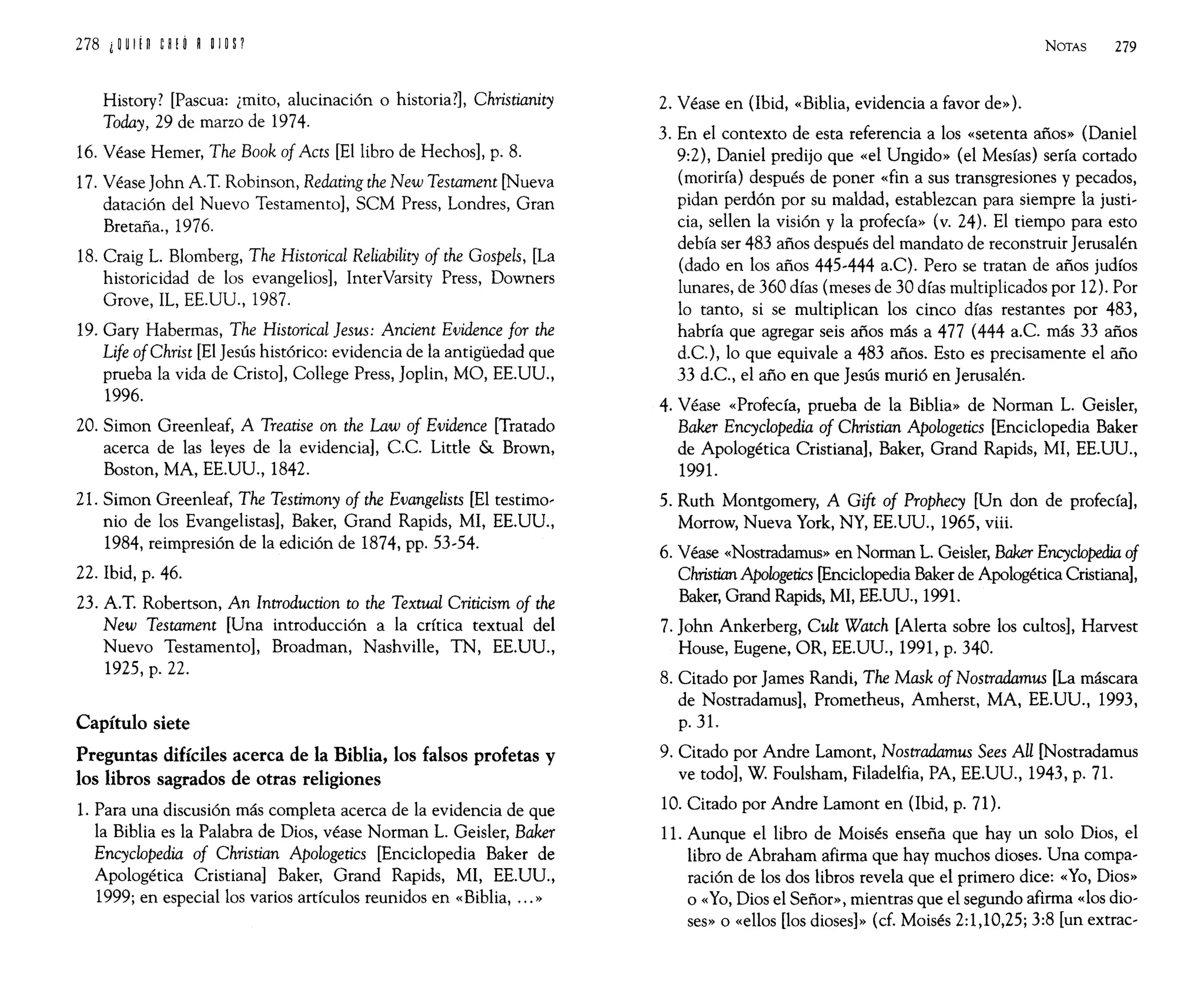 History? [Pascua: ¿mito, alucinación o historia?], Christianity
Taday, 29 de marzo de 1974.
16. Véase Hemer, The Baak af Acts [El libro de Hechos], p. 8.
17. Véase John A.T. Robinson, Redating the New Testament [Nueva
datación del Nuevo Testamento], SCM Press, Londres, Gran
Bretaña., 1976.
18. Craig L. Blomberg, The Histarical Reliability af the Gaspels, [La
historicidad de los evangelios], InterVarsity Press, Downers
Grove, IL, EE.UU., 1987.
19. Gary Habermas, The Histarical jesus: Ancient Evidence far the
Life afChrist [El Jesús histórico: evidencia de la antigüedad que
prueba la vida de Cristo], College Press, Joplin, MO, EE.UU.,
1996.
20. Simon Greenleaf, A Treatise an the Law af Evidence [Tratado
acerca de las leyes de la evidencia], c.c. Litde & Brown,
Boston, MA, EE.UU., 1842.
21. Simon Greenleaf, The Testimany af the Evangelists [El testimo-
nio de los Evangelistas], Baker, Grand Rapids, MI, EE.UU.,
1984, reimpresión de la edición de 1874, pp. 53-54.
22. Ibid, p. 46.
23. A.T. Robertson, An Introductian ta the Textual Criticism af the
New Testament [Una introducción a la crítica textual del
Nuevo Testamento], Broadman, Nashville, TN, EE.UU.,
1925, p. 22.
Capítulo siete
Preguntas difíciles acerca de la Biblia, los falsos profetas y
los libros sagrados de otras religiones
1. Para una discusión más completa acerca de la evidencia de que
la Biblia es la Palabra de Dios, véase Norman L. Geisler, Baker
Encyclopedia af Christian Apalagetics [Enciclopedia Baker de
Apologética Cristiana] Baker, Grand Rapids, MI, EE.UU.,
1999; en especial los varios artículos reunidos en «Biblia, ... »
NOTAS 279
2. Véase en (Ibid, «Biblia, evidencia a favor de»).
3. En el contexto de esta referencia a los «setenta años» (Daniel
9:2), Daniel predijo que «el Ungido» (el Mesías) sería cortado
(moriría) después de poner «fin a sus transgresiones y pecados,
pidan perdón por su maldad, establezcan para siempre la justi-
cia, sellen la visión y la profecía» (v. 24). El tiempo para esto
debía ser 483 años después del mandato de reconstruir Jerusalén
(dado en los años 445-444 a.C). Pero se tratan de años judíos
lunares, de 360 días (meses de 30 días multiplicados por 12). Por
lo tanto, si se multiplican los cinco días restantes por 483,
habría que agregar seis años más a 477 (444 a.c. más 33 años
d.C.), lo que equivale a 483 años. Esto es precisamente el año
33 d.C., el año en que Jesús murió en Jerusalén.
4. Véase «Profecía, prueba de la Biblia» de Norman L. Geisler,
Baker Encyclopedia af Christian Apalogetics [Enciclopedia Baker
de Apologética Cristiana], Baker, Grand Rapids, MI, EE.UU.,
1991.
5. Ruth Montgomery, A Gift af Prophecy [Un don de profecía],
Morrow, Nueva York, NY, EE.UU., 1965, viii.
6. Véase «Nostradamus» en Norman L. Geisler, Baker Encyclopedia af
Christian Apologetics [Enciclopedia Baker de Apologética Cristiana],
Baker, Grand Rapids, MI, EE.UU., 1991.
7. John Ankerberg, Cult Watch [Alerta sobre los cultos], Harvest
House, Eugene, OR, EE.UU., 1991, p. 340.
8. Citado por James Randi, The Mask af Nastradamus [La máscara
de Nostradamus], Prometheus, Amherst, MA, EE.UU., 1993,
p.31.
9. Citado por Andre Lamont, Nastradamus Sees Al! [Nostradamus
ve todo], W. Foulsham, Filadelfia, PA, EE.UU., 1943, p. 71.
10. Citado por Andre Lamont en (Ibid, p. 71).
11. Aunque el libro de Moisés enseña que hay un solo Dios, el
libro de Abraham afirma que hay muchos dioses. Una compa-
ración de los dos libros revela que el primero dice: «Yo, Dios»
o «Yo, Dios el Señor», mientras que el segundo afirma «los dio-
ses» o «ellos [los dioses]» (d. Moisés 2:1,10,25; 3:8 [un extrac-
 