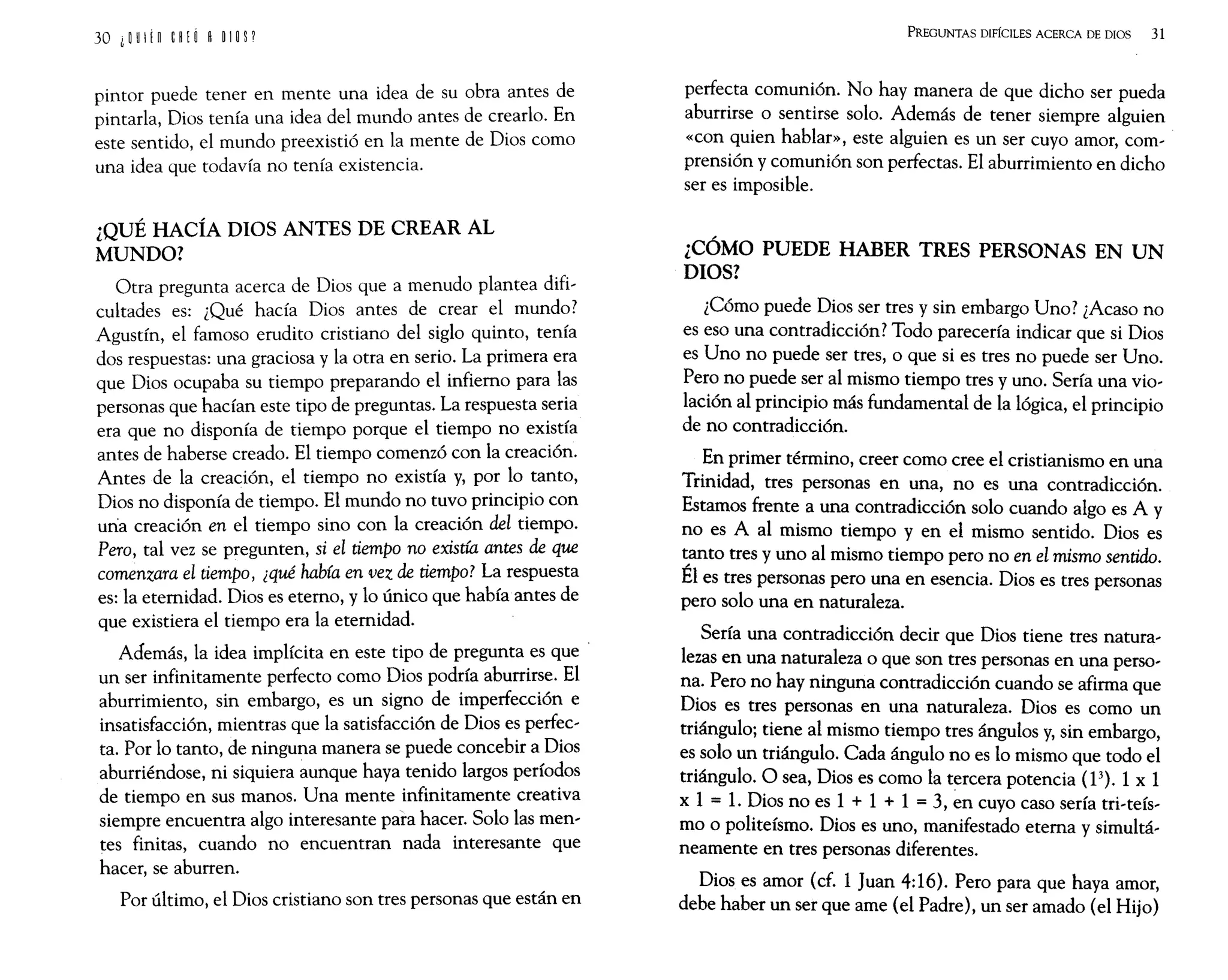 pintor puede tener en mente una idea de su obra antes de
pintarla, Dios tenía una idea del mundo antes de crearlo. En
este sentido, el mundo preexistió en la mente de Dios como
una idea que todavía no tenía existencia.
¿QUÉ HACÍA DIOS ANTES DE CREAR AL
MUNDO?
Otra pregunta acerca de Dios que a menudo plantea difi,
cultades es: ¿Qué hacía Dios antes de crear el mundo?
Agustín, el famoso erudito cristiano del siglo quinto, tenía
dos respuestas: una graciosa y la otra en serio. La primera era
que Dios ocupaba su tiempo preparando el infierno para las
personas que hacían este tipo de preguntas. La respuesta seria
era que no disponía de tiempo porque el tiempo no existía
antes de haberse creado. El tiempo comenzó con la creación.
Antes de la creación, el tiempo no existía y, por lo tanto,
Dios no disponía de tiempo. El mundo no tuvo principio con
una creación en el tiempo sino con la creación del tiempo.
Pero, tal vez se pregunten, si el tiempo no existía antes de que
comenzara el tiempo, ¿qué había en vez de tiempo? La respuesta
es: la eternidad. Dios es eterno, y lo único que había antes de
que existiera el tiempo era la eternidad.
Además, la idea implícita en este tipo de pregunta es que·
un ser infinitamente perfecto como Dios podría aburrirse. El
aburrimiento, sin embargo, es un signo de imperfección e
insatisfacción, mientras que la satisfacción de Dios es perfec,
tao Por lo tanto, de ninguna manera se puede concebir a Dios
aburriéndose, ni siquiera aunque haya tenido largos períodos
de tiempo en sus manos. Una mente infinitamente creativa
siempre encuentra algo interesante para hacer. Solo las men,
tes finitas, cuando no encuentran nada interesante que
hacer, se aburren.
Por último, el Dios cristiano son tres personas que están en
PREGUNTAS DIFÍCILES ACERCA DE DIOS 31
perfecta comunión. No hay manera de que dicho ser pueda
aburrirse o sentirse solo. Además de tener siempre alguien
«con quien hablar», este alguien es un ser cuyo amor, com,
prensión y comunión son perfectas. El aburrimiento en dicho
ser es imposible.
¿CÓMO PUEDE HABER TRES PERSONAS EN UN
DIOS?
¿Cómo puede Dios ser tres y sin embargo Uno? ¿Acaso no
es eso una contradicción? Todo parecería indicar que si Dios
es Uno no puede ser tres, o que si es tres no puede ser Uno.
Pero no puede ser al mismo tiempo tres y uno. Sería una vio,
lación al principio más fundamental de la lógica, el principio
de no contradicción.
En primer término, creer como cree el cristianismo en una
Trinidad, tres personas en una, no es una contradicción.
Estamos frente a una contradicción solo cuando algo es A y
no es A al mismo tiempo y en el mismo sentido. Dios es
tanto tres y uno al mismo tiempo pero no en el mismo sentido.
Él es tres personas pero una en esencia. Dios es tres personas
pero solo una en naturaleza.
Sería una contradicción decir que Dios tiene tres natura'
lezas en una naturaleza o que son tres personas en una perso,
na. Pero no hay ninguna contradicción cuando se afirma que
Dios es tres personas en una naturaleza. Dios es como un
triángulo; tiene al mismo tiempo tres ángulos y, sin embargo,
es solo un triángulo. Cada ángulo no es lo mismo que todo el
triángulo. O sea, Dios es como la tercera potencia (13
). 1 x 1
x 1 = 1. Dios no es 1 + 1 + 1 =3, en cuyo caso sería tri,teís,
mo o politeísmo. Dios es uno, manifestado eterna y simultá,
neamente en tres personas diferentes.
Dios es amor (cf. 1 Juan 4:16). Pero para que haya amor,
debe haber un ser que ame (el Padre), un ser amado (el Hijo)
 