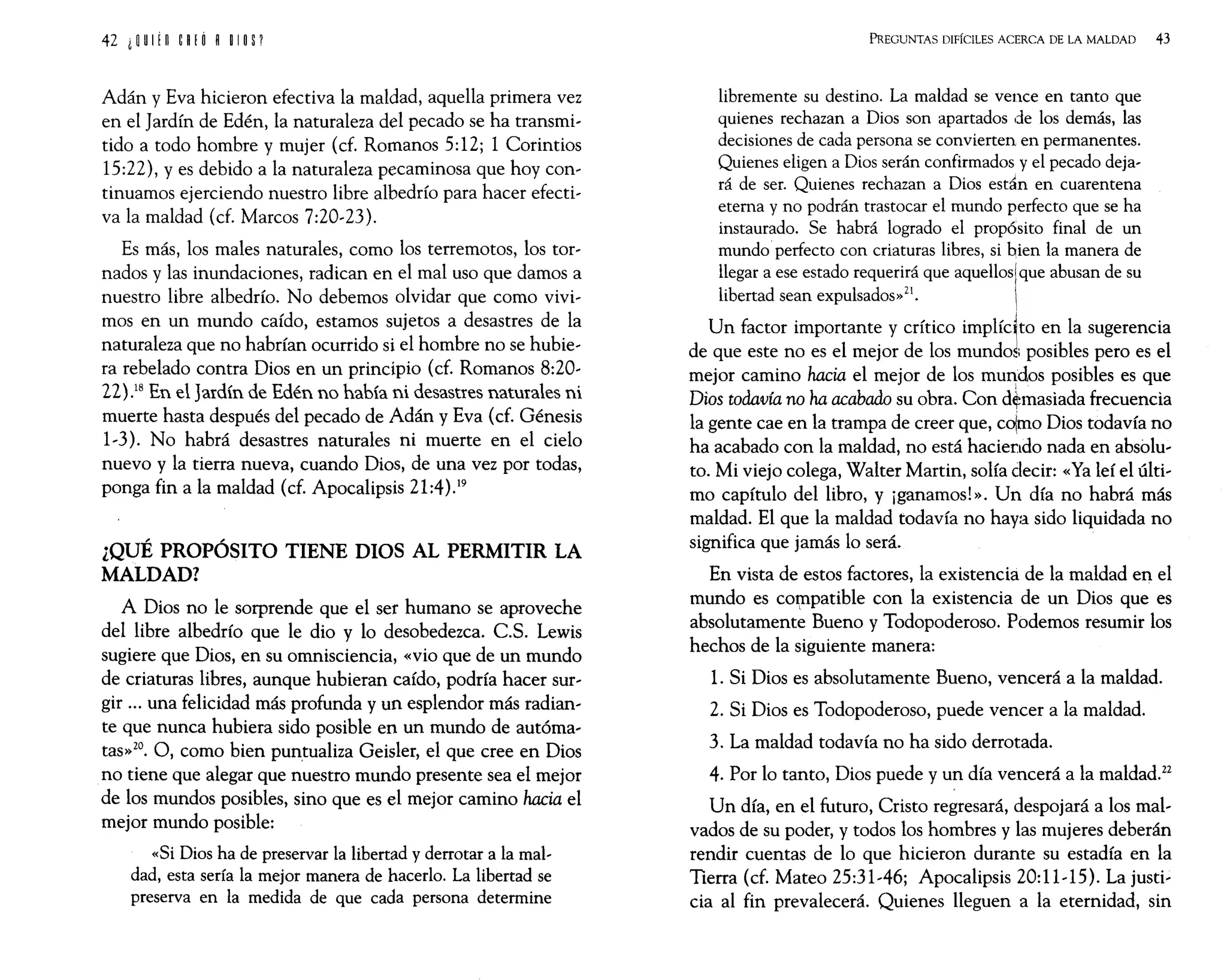 Adán y Eva hicieron efectiva la maldad, aquella primera vez
en el Jardín de Edén, la naturaleza del pecado se ha transmi-
tido a todo hombre y mujer (d. Romanos 5:12; 1 Corintios
15:22), y es debido a la naturaleza pecaminosa que hoy con-
tinuamos ejerciendo nuestro libre albedrío para hacer efecti-
va la maldad (d. Marcos 7:20-23).
Es más, los males naturales, como los terremotos, los tor-
nados y las inundaciones, radican en el mal uso que damos a
nuestro libre albedrío. No debemos olvidar que como vivi-
mos en un mundo caído, estamos sujetos a desastres de la
naturaleza que no habrían ocurrido si el hombre no se hubie-
ra rebelado contra Dios en un principio (cf. Romanos 8:20-
22).18 En el Jardín de Edén no había ni desastres naturales ni
muerte hasta después del pecado de Adán y Eva (d. Génesis
1-3). No habrá desastres naturales ni muerte en el cielo
nuevo y la tierra nueva, cuando Dios, de una vez por todas,
ponga fin a la maldad (d. Apocalipsis 21:4).19
¿QUÉ PROPÓSITO TIENE DIOS AL PERMITIR LA
MALDAD?
A Dios no le sorprende que el ser humano se aproveche
del libre albedrío que le dio y lo desobedezca. C.S. Lewis
sugiere que Dios, en su omnisciencia, «vio que de un mundo
de criaturas libres, aunque hubieran caído, podría hacer sur-
gir ... una felicidad más profunda y un esplendor más radian-
te que nunca hubiera sido posible en un mundo de autóma-
tas»20. O, como bien puntualiza Geisler, el que cree en Dios
no tiene que alegar que nuestro mundo presente sea el mejor
de los mundos posibles, sino que es el mejor camino hacia el
mejor mundo posible:
«Si Dios ha de preservar la libertad y derrotar a la mal-
dad, esta sería la mejor manera de hacerlo. La libertad se
preserva en la medida de que cada persona determine
PREGUNTAS DIFÍCILES ACERCA DE LA MALDAD 43
libremente su destino. La maldad se vence en tanto que
quienes rechazan a Dios son apartados de los demás, las
decisiones de cada persona se convierten en permanentes.
Quienes eligen a Dios serán confirmados y el pecado deja-
rá de ser. Quienes rechazan a Dios están en cuarentena
eterna y no podrán trastocar el mundo perfecto que se ha
instaurado. Se habrá logrado el propósito final de un
mundo perfecto con criaturas libres, si bien la manera de
llegar a ese estado requerirá que aquelloslque abusan de su
libertad sean expulsados»21.
Un factor importante y crítico implíc~to en la sugerencia
de que este no es el mejor de los mundos posibles pero es el
mejor camino hacia el mejor de los mUl1dos posibles es que
Dios todavía no ha acabado su obra. Con d~masiada frecuencia
la gente cae en la trampa de creer que, colmo Dios todavía no
ha acabado con la maldad, no está haciendo nada en absolu-
to. Mi viejo colega, Walter Martin, solía decir: «Ya leí el últi-
mo capítulo del libro, y ¡ganamos!». Un día no habrá más
maldad. El que la maldad todavía no haya sido liquidada no
significa que jamás lo será.
En vista de estos factores, la existencia de la maldad en el
mundo es corppatible con la existencia de un Dios que es
absolutamente Bueno y Todopoderoso. Podemos resumir los
hechos de la siguiente manera:
1. Si Dios es absolutamente Bueno, vencerá a la maldad.
2. Si Dios es Todopoderoso, puede vencer a la maldad.
3. La maldad todavía no ha sido derrotada.
4. Por lo tanto, Dios puede y un día vencerá a la maldad.22
Un día, en el futuro, Cristo regresará, despojará a los mal-
vados de su poder, y todos los hombres y las mujeres deberán
rendir cuentas de lo que hicieron durante su estadía en la
Tierra (cf. Mateo 25:31-46; Apocalipsis 20:11-15). La justi-
cia al fin prevalecerá. Quienes lleguen a la eternidad, sin
 