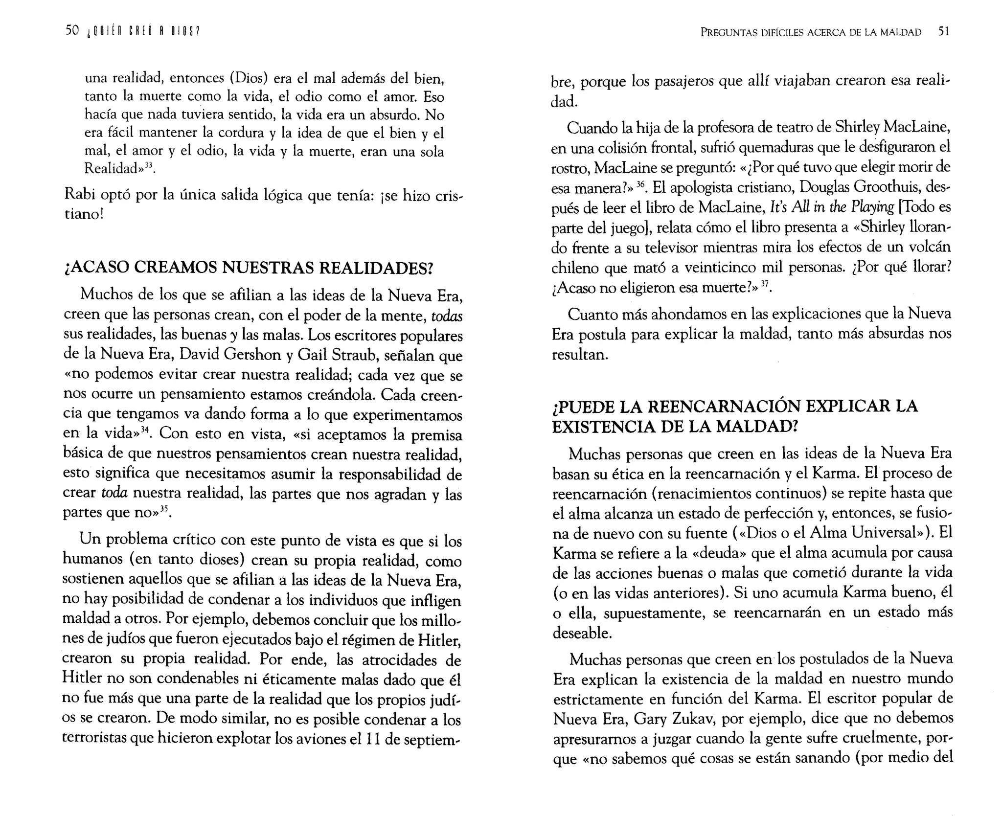 una realidad, entonces (Dios) era el mal además del bien,
tanto la muerte como la vida, el odio como el amor. Eso
hacía que nada tuviera sentido, la vida era un absurdo. No
era fácil mantener la cordura y la idea de que el bien y el
mal, el amor y el odio, la vida y la muerte, eran una sola
Realidad» 3J.
Rabi optó por la única salida lógica que tenía: ¡se hizo cris-
tiano!
¿ACASO CREAMOS NUESTRAS REALIDADES?
Muchos de los que se afilian a las ideas de la Nueva Era,
creen que las personas crean, con el poder de la mente, todas
sus realidades, las buenas y las malas. Los escritores populares
de la Nueva Era, David Gershon y Gail Straub, señalan que
«no podemos evitar crear nuestra realidad; cada vez que se
nos ocurre un pensamiento estamos creándola. Cada creen-
cia que tengamos va dando forma a lo que experimentamos
en la vida»34. Con esto en vista, «si aceptamos la premisa
básica de que nuestros pensamientos crean nuestra realidad,
esto significa que necesitamos asumir la responsabilidad de
crear toda nuestra realidad, las partes que nos agradan y las
partes que no»35.
Un problema crítico con este punto de vista es que si los
humanos (en tanto dioses) crean su propia realidad, como
sostienen aquellos que se afilian a las ideas de la Nueva Era,
no hay posibilidad de condenar a los individuos que infligen
maldad a otros. Por ejemplo, debemos concluir que los millo-
nes de judíos que fueron ejecutados bajo el régimen de Hitler,
crearon su propia realidad. Por ende, las atrocidades de
Hitler no son condenables ni éticamente malas dado que él
no fue más que una parte de la realidad que los propios judí-
os se crearon. De modo similar, no es posible condenar a los
terroristas que hicieron explotar los aviones elII de septiem-
PREGUNTAS DIFÍCILES ACERCA DE LA MALDAD 51
bre, porque los pasajeros que allí viajaban crearon esa reali-
dad.
Cuando la hija de la profesora de teatro de Shirley MacLaine,
en una colisión frontal, sufrió quemaduras que le desfiguraron el
rostro, MacLaine se preguntó: «¿Por qué tuvo que elegir morir de
esa manera?» 36. El apologista cristiano, Douglas Groothuis, des-
pués de leer el libro de MacLaine, It's AU in the Playing [Todo es
parte del juego], relata cómo el libro presenta a «Shirley lloran-
do frente a su televisor mientras mira los efectos de un volcán
chileno que mató a veinticinco mil personas. ¿Por qué llorar?
¿Acaso no eligieron esa muerte?» 37.
Cuanto más ahondamos en las explicaciones que la Nueva
Era postula para explicar la maldad, tanto más absurdas nos
resultan.
¿PUEDE LA REENCARNACIÓN EXPLICAR LA
EXISTENCIA DE LA MALDAD?
Muchas personas que creen en las ideas de la Nueva Era
basan su ética en la reencarnación y el Karma. El proceso de
reencarnación (renacimientos continuos) se repite hasta que
el alma alcanza un estado de perfección y, entonces, se fusio-
na de nuevo con su fuente (<<Dios o el Alma Universal»). El
Karma se refiere a la «deuda» que el alma acumula por causa
de las acciones buenas o malas que cometió durante la vida
(o en las vidas anteriores). Si uno acumula Karma bueno, él
o ella, supuestamente, se reencarnarán en un estado más
deseable.
Muchas personas que creen en los postulados de la Nueva
Era explican la existencia de la maldad en nuestro mundo
estrictamente en función del Karma. El escritor popular de
Nueva Era, Gary Zukav, por ejemplo, dice que no debemos
apresuramos a juzgar cuando la gente sufre cruelmente, por-
que «no sabemos qué cosas se están sanando (por medio del
 