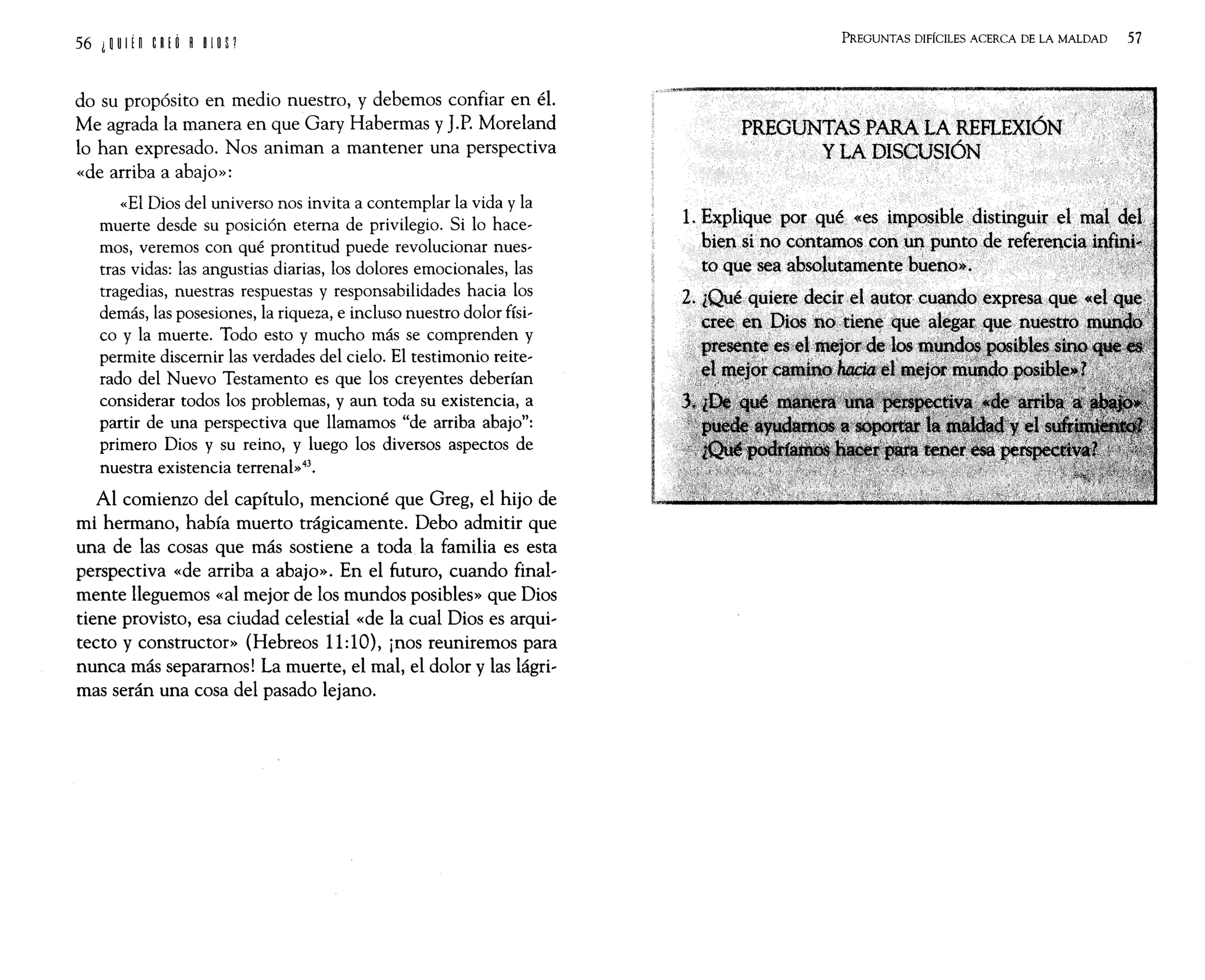 do su propósito en medio nuestro, y debemos confiar en él.
Me agrada la manera en que Gary Habermas y J.P. Moreland
lo han expresado. Nos animan a mantener una perspectiva
«de arriba a abajo»:
«El Dios del universo nos invita a contemplar la vida y la
muerte desde su posición eterna de privilegio. Si lo hace-
mos, veremos con qué prontitud puede revolucionar nues-
tras vidas: las angustias diarias, los dolores emocionales, las
tragedias, nuestras respuestas y responsabilidades hacia los
demás, las posesiones, la riqueza, e incluso nuestro dolor físi,
co y la muerte. Todo esto y mucho más se comprenden y
permite discernir las verdades del cielo. El testimonio reite,
rado del Nuevo Testamento es que los creyentes deberían
considerar todos los problemas, y aun toda su existencia, a
partir de una perspectiva que llamamos "de arriba abajo":
primero Dios y su reino, y luego los diversos aspectos de
nuestra existencia terrenal»43.
Al comienzo del capítulo, mencioné que Greg, el hijo de
mi hermano, había muerto trágicamente. Debo admitir que
una de las cosas que más sostiene a toda la familia es esta
perspectiva «de arriba a abajo». En el futuro, cuando final,
mente lleguemos «al mejor de los mundos posibles» que Dios
tiene provisto, esa ciudad celestial «de la cual Dios es arqui,
tecto y constructor» (Hebreos 11:10), ¡nos reuniremos para
nunca más separamos! La muerte, el mal, el dolor y las lágri,
mas serán una cosa del pasado lejano.
PREGUNTAS DIFÍCILES ACERCA DE LA MALDAD 57
PREGUNTAS PARA LA REFLEXIÓN
YLA DISCUSIÓN
1. Explique por qué «es imp()Sible distinguir .el mll( .. .
bien sino cootamo~ con~puntode ret~ere]Q,c'a,UM:1
to que seaabsolutamentebUeno~;
2. lQué quietedecir~el autor cu~qoexpresa q..
"~:~que aJ,~~'a¡~qlsle,nU€~:l.···
 