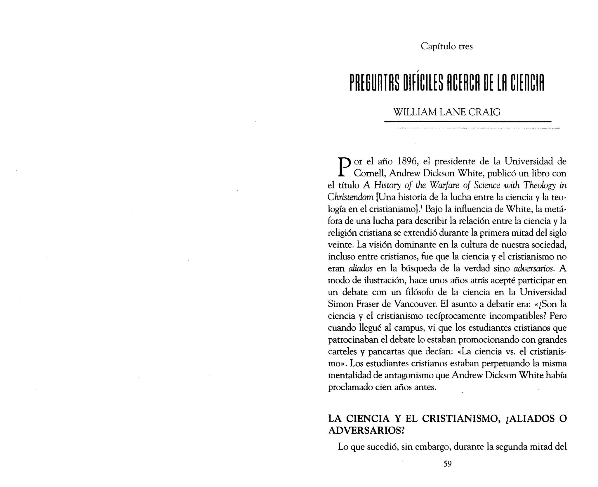 Capítulo tres
WILLIAM LANE CRAIG
Por el año 1896, el presidente de la Universidad de
Comell, Andrew Dickson White, publicó un libro con
el título A History of the Warfare of Science with Theology in
Christendom [Una historia de la lucha entre la ciencia y la teo~
logía en el cristianismo).! Bajo la influencia de White, la metá~
fora de una lucha para describir la relación entre la ciencia y la
religión cristiana se extendió durante la primera mitad del siglo
veinte. La visión dominante en la cultura de nuestra sociedad,
incluso entre cristianos, fue que la ciencia y el cristianismo no
eran aliados en la búsqueda de la verdad sino adversarios. A
modo de ilustración, hace unos años atrás acepté participar en
un debate con un filósofo de la ciencia en la Universidad
Simon Fraser de Vancouver. El asunto a debatir era: «¿Son la
ciencia y el cristianismo recíprocamente incompatibles? Pero
cuando llegué al campus, vi que los estudiantes cristianos que
patrocinaban el debate lo estaban promocionando con grandes
carteles y pancartas que decían: «La ciencia vs. el cristianis~
mo». Los estudiantes cristianos estaban perpetuando la misma
mentalidad de antagonismo que Andrew Dickson White había
proclamado cien años antes.
LA CIENCIA Y EL CRISTIANISMO, ¿ALIADOS O
ADVERSARIOS?
Lo que sucedió, sin embargo, durante la segunda mitad del
59
 