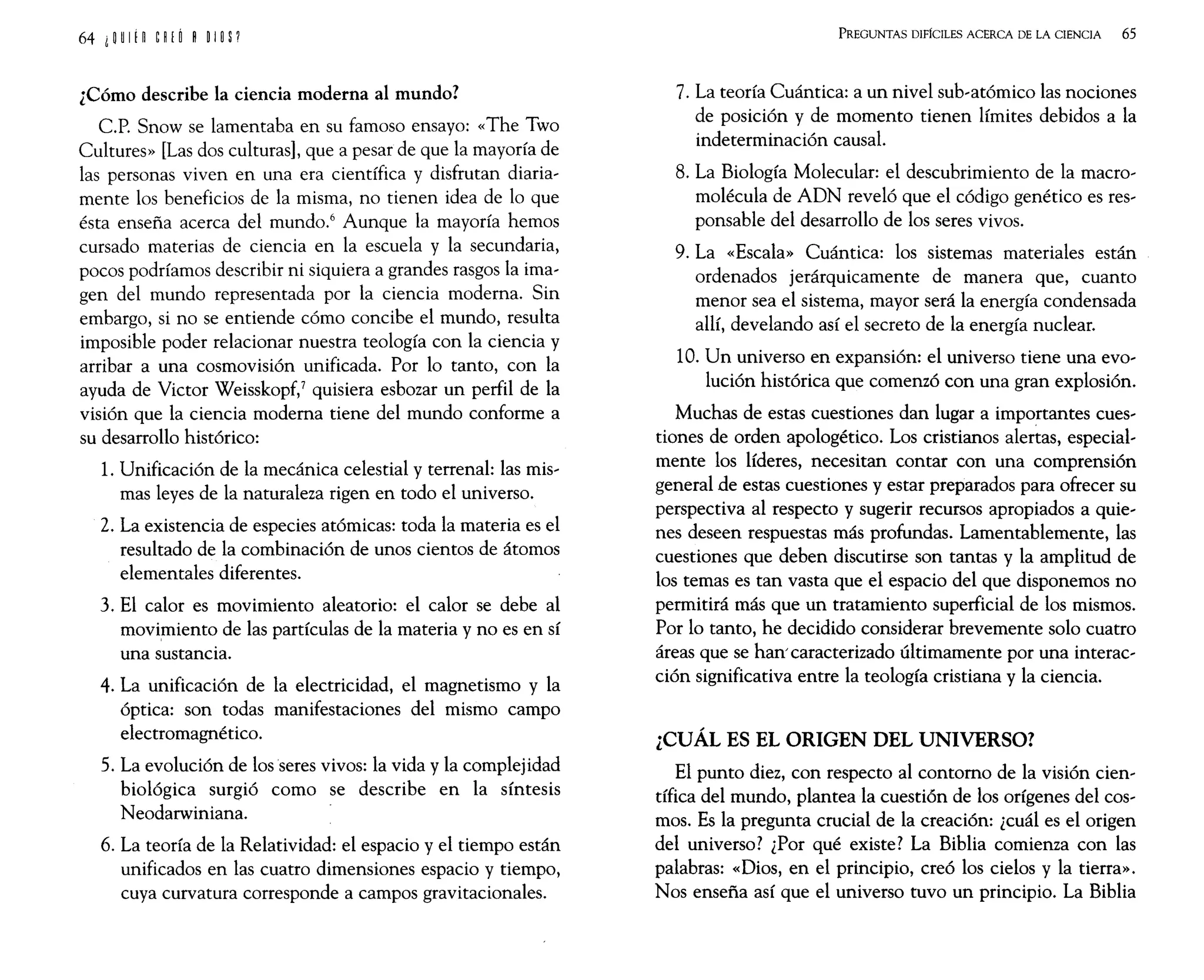 ¿Cómo describe la ciencia moderna al mundo?
C.P. Snow se lamentaba en su famoso ensayo: «The Two
Cultures» [Las dos culturas], que a pesar de que la mayoría de
las personas viven en una era científica y disfrutan diaria-
mente los beneficios de la misma, no tienen idea de lo que
ésta enseña acerca del mundo.6
Aunque la mayoría hemos
cursado materias de ciencia en la escuela y la secundaria,
pocos podríamos describir ni siquiera a grandes rasgos la ima-
gen del mundo representada por la ciencia moderna. Sin
embargo, si no se entiende cómo concibe el mundo, resulta
imposible poder relacionar nuestra teología con la ciencia y
arribar a una cosmovisión unificada. Por lo tanto, con la
ayuda de Victor Weisskopf,7 quisiera esbozar un perfil de la
visión que la ciencia moderna tiene del mundo conforme a
su desarrollo histórico:
1. Unificación de la mecánica celestial y terrenal: las mis-
mas leyes de la naturaleza rigen en todo el universo.
2. La existencia de especies atómicas: toda la materia es el
resultado de la combinación de unos cientos de átomos
elementales diferentes.
3. El calor es movimiento aleatorio: el calor se debe al
movhniento de las partículas de la materia y no es en sí
una sustancia.
4. La unificación de la electricidad, el magnetismo y la
óptica: son todas manifestaciones del mismo campo
electromagnético.
5. La evolución de los seres vivos: la vida y la complejidad
biológica surgió como se describe en la síntesis
Neodarwiniana.
6. La teoría de la Relatividad: el espacio y el tiempo están
unificados en las cuatro dimensiones espacio y tiempo,
cuya curvatura corresponde a campos gravitacionales.
PREGUNTAS DIFíCILES ACERCA DE LA CIENCIA 65
7. La teoría Cuántica: a un nivel sub-atómico las nociones
de posición y de momento tienen límites debidos a la
indeterminación causal.
8. La Biología Molecular: el descubrimiento de la macro-
molécula de ADN reveló que el código genético es res-
ponsable del desarrollo de los seres vivos.
9. La «Escala» Cuántica: los sistemas materiales están
ordenados jerárquicamente de manera que, cuanto
menor sea el sistema, mayor será la energía condensada
allí, develando así el secreto de la energía nuclear.
10. Un universo en expansión: el universo tiene una evo-
lución histórica que comenzó con una gran explosión.
Muchas de estas cuestiones dan lugar a importantes cues-
tiones de orden apologético. Los cristianos alertas, especial-
mente los líderes, necesitan contar con una comprensión
general de estas cuestiones y estar preparados para ofrecer su
perspectiva al respecto y sugerir recursos apropiados a quie-
nes deseen respuestas más profundas. Lamentablemente, las
cuestiones que deben discutirse son tantas y la amplitud de
los temas es tan vasta que el espacio del que disponemos no
permitirá más que un tratamiento superficial de los mismos.
Por lo tanto, he decidido considerar brevemente solo cuatro
áreas que se han' caracterizado últimamente por una interac-
ción significativa entre la teología cristiana y la ciencia.
¿CUÁL ES EL ORIGEN DEL UNIVERSO?
El punto diez, con respecto al contorno de la visión cien-
tífica del mundo, plantea la cuestión de los orígenes del cos-
mos. Es la pregunta crucial de la creación: ¿cuál es el origen
del universo? ¿Por qué existe? La Biblia comienza con las
palabras: «Dios, en el principio, creó los cielos y la tierra».
Nos enseña así que el universo tuvo un principio. La Biblia
 