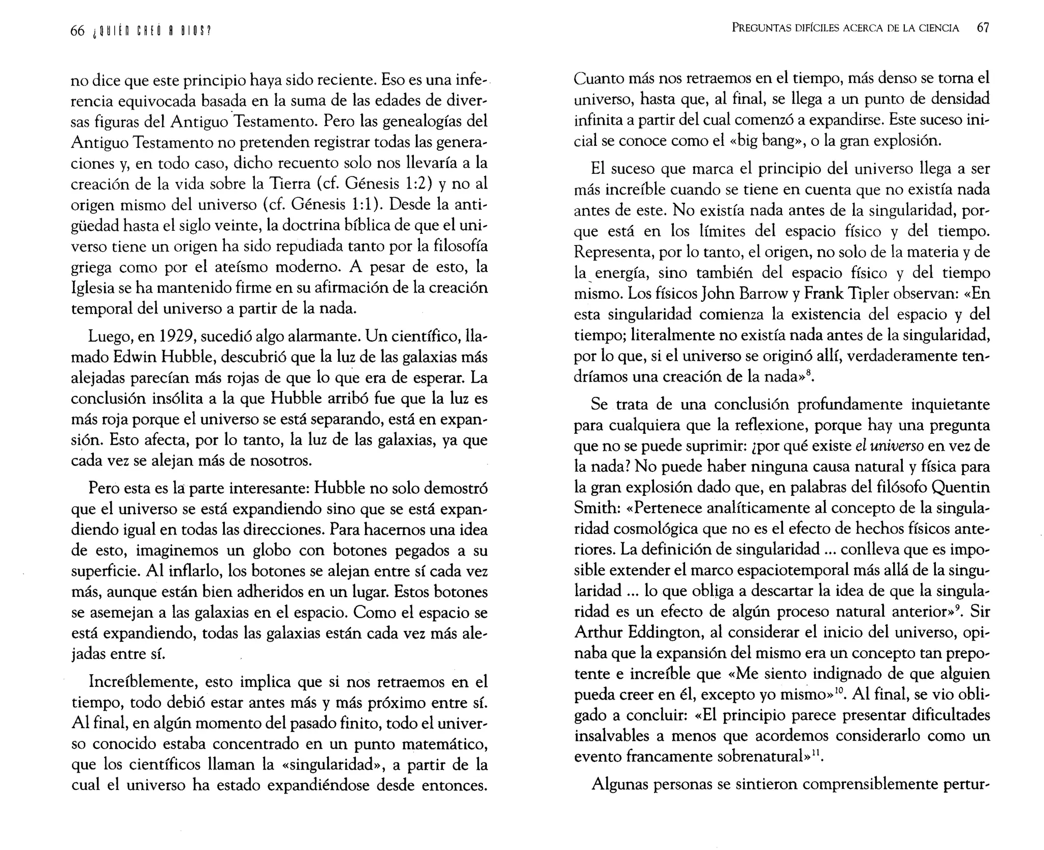 no dice que este principio haya sido reciente. Eso es una infe~
rencia equivocada basada en la suma de las edades de diver~
sas figuras del Antiguo "Testamento. Pero las genealogías del
Antiguo Testamento no pretenden registrar todas las genera~
ciones y, en todo caso, dicho recuento solo nos llevaría a la
creación de la vida sobre la Tierra (cf. Génesis 1:2) y no al
origen mismo del universo (cf. Génesis 1:1). Desde la anti~
güedad hasta el siglo veinte, la doctrina bíblica de que el uni~
verso tiene un origen ha sido repudiada tanto por la filosofía
griega como por el ateísmo moderno. A pesar de esto, la
Iglesia se ha mantenido firme en su afirmación de la creación
temporal del universo a partir de la nada.
Luego, en 1929, sucedió algo alarmante. Un científico, lla~
mado Edwin Hubble, descubrió que la luz de las galaxias más
alejadas parecían más rojas de que lo que era de esperar. La
conclusión insólita a la que Hubble arribó fue que la luz es
más roja porque el universo se está separando, está en expan~
sión. Esto afecta, por lo tanto, la luz de las galaxias, ya que
cada vez se alejan más de nosotros.
Pero esta es la parte interesante: Hubble no solo demostró
que el universo se está expandiendo sino que se está expan~
diendo igual en todas las direcciones. Para hacemos una idea
de esto, imaginemos un globo con botones pegados a su
superficie. Al inflarlo, los botones se alejan entre sí cada vez
más, aunque están bien adheridos en un lugar. Estos botones
se asemejan a las galaxias en el espacio. Como el espacio se
está expandiendo, todas las galaxias están cada vez más ale~
jadas entre sí.
Increíblemente, esto implica que si nos retraemos en el
tiempo, todo debió estar antes más y más próximo entre sí.
Al final, en algún momento del pasado finito, todo el univer~
so conocido estaba concentrado en un punto matemático,
que los científicos llaman la «singularidad», a partir de la
cual el universo ha estado expandiéndose desde entonces.
PREGUNTAS DIFÍCILES ACERCA DE LA CIENCIA 67
Cuanto más nos retraemos en el tiempo, más denso se toma el
universo, hasta que, al final, se llega a un punto de densidad
infinita a partir del cual comenzó a expandirse. Este suceso ini~
cial se conoce como el «big bang», o la gran explosión.
El suceso que marca el principio del universo llega a ser
más increíble cuando se tiene en cuenta que no existía nada
antes de este. No existía nada antes de la singularidad, por~
que está en los límites del espacio físico y del tiempo.
Representa, por lo tanto, el origen, no solo de la materia y de
la energía, sino también del espacio físico y del tiempo
mismo. Los físicos John Barrow y Frank Tipler observan: «En
esta singularidad comienza la existencia del espacio y del
tiempo; literalmente no existía nada antes de la singularidad,
por lo que, si el universo se originó allí, verdaderamente ten~
dríamos una creación de la nada»8.
Se trata de una conclusión profundamente inquietante
para cualquiera que la reflexione, porque hay una pregunta
que no se puede suprimir: ¿por qué existe el universo en vez de
la nada? No puede haber ninguna causa natural y física para
la gran explosión dado que, en palabras del filósofo Quentin
Smith: «Pertenece analíticamente al concepto de la singula~
ridad cosmológica que no es el efecto de hechos físicos ante~
riores. La definición de singularidad ... conlleva que es impo~
sible extender el marco espaciotemporal más allá de la singu~
laridad ... lo que obliga a descartar la idea de que la singula~
ridad es un efecto de algún proceso natural anterior»9. Sir
Arthur Eddington, al considerar el inicio del universo, opi~
naba que la expansión del mismo era un concepto tan prepo~
tente e increíble que «Me siento indignado de que alguien
pueda creer en él, excepto yo mismo»lO. Al final, se vio obli~
gado a concluir: «El principio parece presentar dificultades
insalvables a menos que acordemos considerarlo como un
evento francamente sobrenatural»11.
Algunas personas se sintieron comprensiblemente pertur~
 