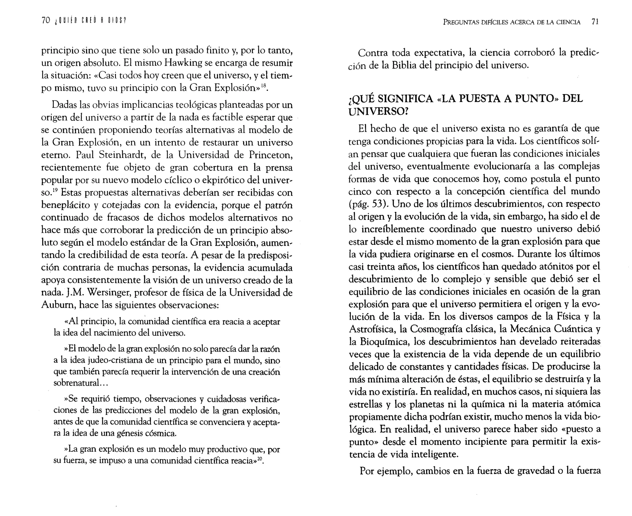 principio sino que tiene solo un pasado finito y, por lo tanto,
un origen absoluto. El mismo Hawking se encarga de resumir
la situación: «Casi todos hoy creen que el universo, yel tiem,
po mismo, tuvo su principio con la Gran Explosión»18.
Dadas las obvias implicancias teológicas planteadas por un
origen del universo a partir de la nada es factible esperar que
se continúen proponiendo teorías alternativas al modelo de
la Gran Explosión, en un intento de restaurar un universo
eterno. Paul Steinhardt, de la Universidad de Princeton,
recientemente fue objeto de gran cobertura en la prensa
popular por su nuevo modelo cíclico o ekpirótico del univer,
SO.19 Estas propuestas alternativas deberían ser recibidas con
beneplácito y cotejadas con la evidencia, porque el patrón
continuado de fracasos de dichos modelos alternativos no
hace más que corroborar la predicción de un principio abso,
luto según el modelo estándar de la Gran Explosión, aumen,
tando la credibilidad de esta teoría. A pesar de la predisposi,
ción contraria de muchas personas, la evidencia acumulada
apoya consistentemente la visión de un universo creado de la
nada. ].M. Wersinger, profesor de física de la Universidad de
Auburn, hace las siguientes observaciones:
«Al principio, la comunidad científica era reacia a aceptar
la idea del nacimiento del universo.
»El modelo de la gran explosión no solo parecía dar la razón
a la idea judeo,cristiana de un principio para el mundo, sino
que también parecía requerir la intervención de una creación
sobrenatural. ..
»Se requirió tiempo, observaciones y cuidadosas verifica,
ciones de las predicciones del modelo de la gran explosión,
antes de que la comunidad científica se convenciera y acepta,
ra la idea de una génesis cósmica.
»La gran explosión es un modelo muy productivo que, por
su fuerza, se impuso a una comunidad científica reacia»20.
PREGUNTAS DIFfcILES ACERCA DE LA CIENCIA 71
Contra toda expectativa, la ciencia corroboró la predic,
ción de la Biblia del principio del universo.
¿QUÉ SIGNIFICA «LA PUESTA A PUNTO» DEL
UNIVERSO?
El hecho de que el universo exista no es garantía de que
tenga condiciones propicias para la vida. Los científicos solí,
an pensar que cualquiera que fueran las condiciones iniciales
del universo, eventualmente evolucionaría a las complejas
formas de vida que conocemos hoy, como postula el punto
cinco con respecto a la concepción científica del mundo
(pág. 53). Uno de los últimos descubrimientos, con respecto
al origen y la evolución de la vida, sin embargo, ha sido el de
lo increíblemente coordinado que nuestro universo debió
estar desde el mismo momento de la gran explosión para que
la vida pudiera originarse en el cosmos. Durante los últimos
casi treinta años, los científicos han quedado atónitos por el
descubrimiento de lo complejo y sensible que debió ser el
equilibrio de las condiciones iniciales en ocasión de la gran
explosión para que el universo permitiera el origen y la evo'
lución de la vida. En los diversos campos de la Física y la
Astrofísica, la Cosmografía clásica, la Mecánica Cuántica y
la Bioquímica, los descubrimientos han develado reiteradas
veces que la existencia de la vida depende de un equilibrio
delicado de constantes y cantidades físicas. De producirse la
más mínima alteración de éstas, el equilibrio se destruiría y la
vida no existiría. En realidad, en muchos casos, ni siquiera las
estrellas y los planetas ni la química ni la materia atómica
propiamente dicha podrían existir, mucho menos la vida bio,
lógica. En realidad, el universo parece haber sido «puesto a
punto» desde el momento incipiente para permitir la exis,
tencia de vida inteligente.
Por ejemplo, cambios en la fuerza de gravedad o la fuerza
 