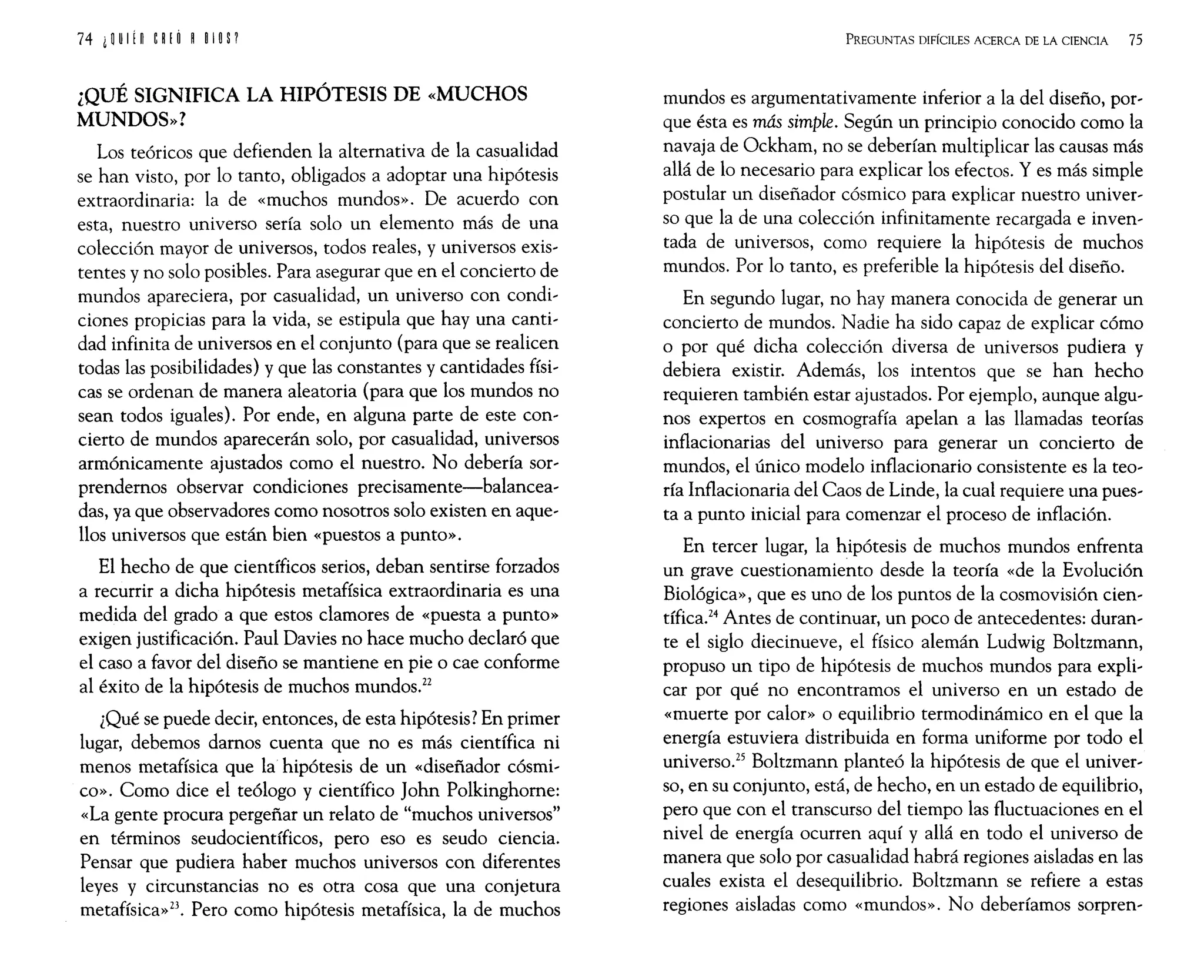 ¿QUÉ SIGNIFICA LA HIPÓTESIS DE «MUCHOS
MUNDOS»?
Los teóricos que defienden la alternativa de la casualidad
se han visto, por lo tanto, obligados a adoptar una hipótesis
extraordinaria: la de «muchos mundos». De acuerdo con
esta, nuestro universo sería solo un elemento más de una
colección mayor de universos, todos reales, y universos exis~
tentes y no solo posibles. Para asegurar que en el concierto de
mundos apareciera, por casualidad, un universo con condi~
ciones propicias para la vida, se estipula que hay una canti~
dad infinita de universos en el conjunto (para que se realicen
todas las posibilidades) y que las constantes y cantidades físi~
cas se ordenan de manera aleatoria (para que los mundos no
sean todos iguales). Por ende, en alguna parte de este con~
cierto de mundos aparecerán solo, por casualidad, universos
armónicamente ajustados como el nuestro. No debería sor~
prendernos observar condiciones precisamente-balancea~
das, ya que observadores como nosotros solo existen en aque~
llos universos que están bien «puestos a punto».
El hecho de que científicos serios, deban sentirse forzados
a recurrir a dicha hipótesis metafísica extraordinaria es una
medida del grado a que estos clamores de «puesta a punto»
exigen justificación. Paul Davies no hace mucho declaró que
el caso a favor del diseño se mantiene en pie o cae conforme
al éxito de la hipótesis de muchos mundos.22
¿Qué se puede decir, entonces, de esta hipótesis? En primer
lugar, debemos darnos cuenta que no es más científica ni
menos metafísica que la hipótesis de un «diseñador cósmi~
co». Como dice el teólogo y científico John Polkinghorne:
«La gente procura pergeñar un relato de "muchos universos"
en términos seudocientíficos, pero eso es seudo ciencia.
Pensar que pudiera haber muchos universos con diferentes
leyes y circunstancias no es otra cosa que una conjetura
metafísica»23. Pero como hipótesis metafísica, la de muchos
PREGUNTAS DIFÍCILES ACERCA DE LA CIENCIA 75
mundos es argumentativamente inferior a la del diseño, por~
que ésta es más simple. Según un principio conocido como la
navaja de Ockham, no se deberían multiplicar las causas más
allá de lo necesario para explicar los efectos. Y es más simple
postular un diseñador cósmico para explicar nuestro univer~
so que la de una colección infinitamente recargada e inven~
tada de universos, como requiere la hipótesis de muchos
mundos. Por lo tanto, es preferible la hipótesis del diseño.
En segundo lugar, no hay manera conocida de generar un
concierto de mundos. Nadie ha sido capaz de explicar cómo
o por qué dicha colección diversa de universos pudiera y
debiera existir. Además, los intentos que se han hecho
requieren también estar ajustados. Por ejemplo, aunque algu~
nos expertos en cosmografía apelan a las llamadas teorías
inflacionarias del universo para generar un concierto de
mundos, el único modelo inflacionario consistente es la teo~
ría Inflacionaria del Caos de Linde, la cual requiere una pues~
ta a punto inicial para comenzar el proceso de inflación.
En tercer lugar, la hipótesis de muchos mundos enfrenta
un grave cuestionamiento desde la teoría «de la Evolución
Biológica», que es uno de los puntos de la cosmovisión cien~
tífica.24
Antes de continuar, un poco de antecedentes: duran~
te el siglo diecinueve, el físico alemán Ludwig Boltzmann,
propuso un tipo de hipótesis de muchos mundos para expli~
car por qué no encontramos el universo en un estado de
«muerte por calor» o equilibrio termodinámico en el que la
energía estuviera distribuida en forma uniforme por todo el
universo.25
Boltzmann planteó la hipótesis de que el univer~
so, en su conjunto, está, de hecho, en un estado de equilibrio,
pero que con el transcurso del tiempo las fluctuaciones en el
nivel de energía ocurren aquí y allá en todo el universo de
manera que solo por casualidad habrá regiones aisladas en las
cuales exista el desequilibrio. Boltzmann se refiere a estas
regiones aisladas como «mundos». No deberíamos sorpren~
 