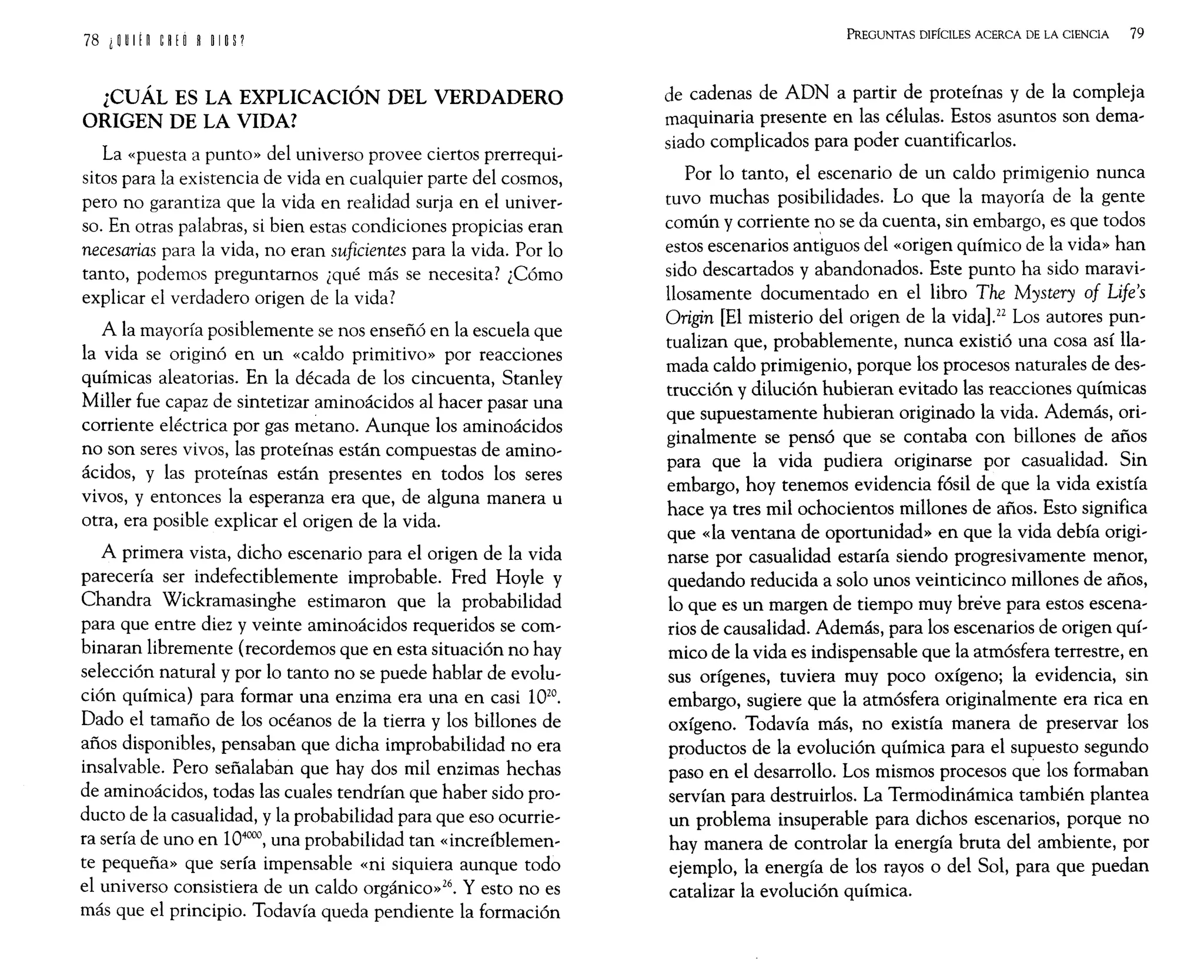 ¿CUÁL ES LA EXPLICACIÓN DEL VERDADERO
ORIGEN DE LA VIDA?
La «puesta a punto» del universo provee ciertos prerrequi,
sitos para la existencia de vida en cualquier parte del cosmos,
pero no garantiza que la vida en realidad surja en el univer,
so. En otras palabras, si bien estas condiciones propicias eran
necesarias para la vida, no eran suficientes para la vida. Por lo
tanto, podemos preguntamos ¿qué más se necesita? ¿Cómo
explicar el verdadero origen de la vida?
A la mayoría posiblemente se nos enseñó en la escuela que
la vida se originó en un «caldo primitivo» por reacciones
químicas aleatorias. En la década de los cincuenta, Stanley
Miller fue capaz de sintetizar aminoácidos al hacer pasar una
corriente eléctrica por gas metano. Aunque los aminoácidos
no son seres vivos, las proteínas están compuestas de amino,
ácidos, y las proteínas están presentes en todos los seres
vivos, y entonces la esperanza era que, de alguna manera u
otra, era posible explicar el origen de la vida.
A primera vista, dicho escenario para el origen de la vida
parecería ser indefectiblemente improbable. Fred Hoyle y
Chandra Wickramasinghe estimaron que la probabilidad
para que entre diez y veinte aminoácidos requeridos se com,
binaran libremente (recordemos que en esta situación no hay
selección natural y por lo tanto no se puede hablar de evolu,
ción química) para formar una enzima era una en casi 1020.
Dado el tamaño de los océanos de la tierra y los billones de
años disponibles, pensaban que dicha improbabilidad no era
insalvable. Pero señalabán que hay dos mil enzimas hechas
de aminoácidos, todas las cuales tendrían que haber sido pro'
ducto de la casualidad, y la probabilidad para que eso ocurrie,
ra sería de uno en 104000
, una probabilidad tan «increíblemen,
te pequeña» que sería impensable «ni siquiera aunque todo
el universo consistiera de un caldo orgánico»26. Y esto no es
más que el principio. Todavía queda pendiente la formación
PREGUNTAS DIFÍCILES ACERCA DE LA CIENCIA 79
de cadenas de ADN a partir de proteínas y de la compleja
maquinaria presente en las células. Estos asuntos son dema,
siado complicados para poder cuantificarlos.
Por lo tanto, el escenario de un caldo primigenio nunca
tuvO muchas posibilidades. Lo que la mayoría de la gente
común y corriente no se da cuenta, sin embargo, es que todos
estos escenarios antiguos del «origen químico de la vida» han
sido descartados y abandonados. Este punto ha sido maravi,
llosamente documentado en el libro The Mystery of Life's
Origin [El misterio del origen de la vida].22 Los autores pun,
tualizan que, probablemente, nunca existió una cosa así lla,
mada caldo primigenio, porque los procesos naturales de des'
trucción y dilución hubieran evitado las reacciones químicas
que supuestamente hubieran originado la vida. Además, ori,
ginalmente se pensó que se contaba con billones de años
para que la vida pudiera originarse por casualidad. Sin
embargo, hoy tenemos evidencia fósil de que la vida existía
hace ya tres mil ochocientos millones de años. Esto significa
que «la ventana de oportunidad» en que la vida debía origi,
narse por casualidad estaría siendo progresivamente menor,
quedando reducida a solo unos veinticinco millones de años,
lo que es un margen de tiempo muy breve para estos escena,
rios de causalidad. Además, para los escenarios de origen quí,
mico de la vida es indispensable que la atmósfera terrestre, en
sus orígenes, tuviera muy poco oxígeno; la evidencia, sin
embargo, sugiere que la atmósfera originalmente era rica en
oxígeno. Todavía más, no existía manera de preservar los
productos de la evolución química para el supuesto segundo
paso en el desarrollo. Los mismos procesos que los formaban
servían para destruirlos. La Termodinámica también plantea
un problema insuperable para dichos escenarios, porque no
hay manera de controlar la energía bruta del ambiente, por
ejemplo, la energía de los rayos o del Sol, para que puedan
catalizar la evolución química.
 