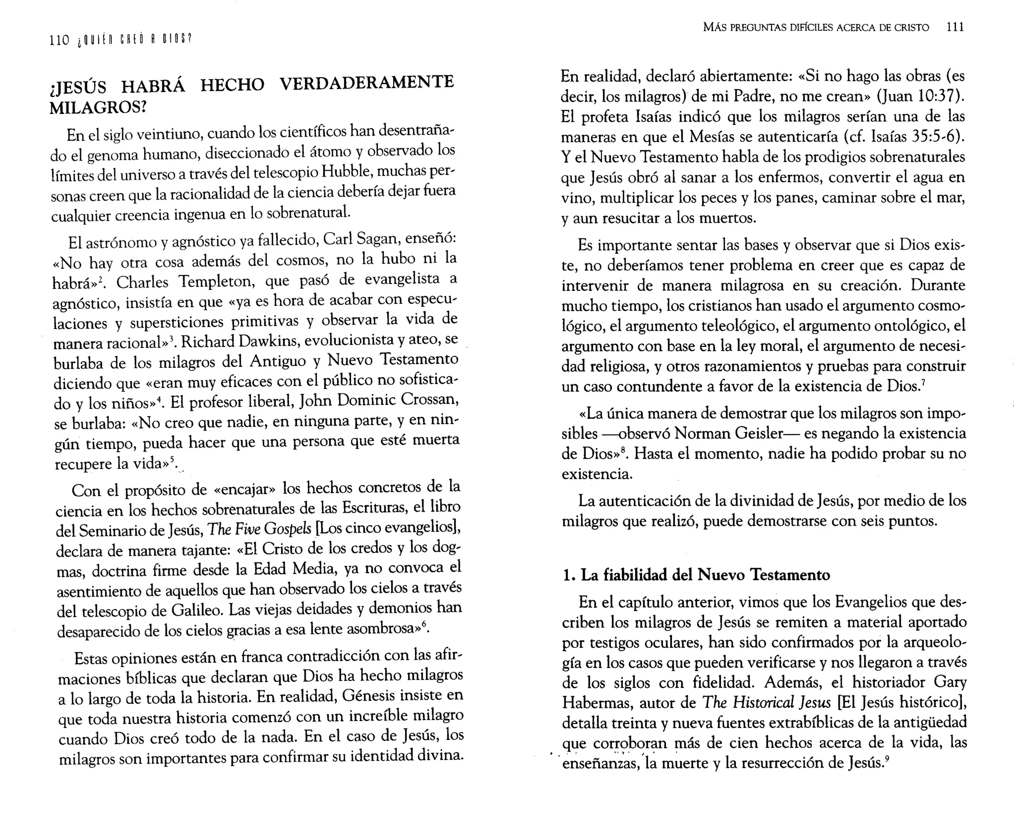 ¿JESÚS HABRÁ HECHO VERDADERAMENTE
MILAGROS?
En el siglo veintiuno, cuando los científicos han desentraña~
do el genoma humano, diseccionado el átomo y observado los
límites del universo a través del telescopio Hubble, muchas per~
sonas creen que la racionalidad de la ciencia debería dejar fuera
cualquier creencia ingenua en lo sobrenatural.
El astrónomo y agnóstico ya fallecido, Carl Sagan, enseñó:
«No hay otra cosa además del cosmos, no la hubo ni la
habrá»2. Charles Templeton, que pasó de evangelista a
agnóstico, insistía en que «ya es hora de acabar con e~pecu~
laciones y supersticiones primitivas y observar la v1da de
manera racional»3. Richard Dawkins, evolucionista y ateo, se
burlaba de los milagros del Antiguo y Nuevo Testamento
diciendo que «eran muy eficaces con el público no sofistica~
do y los niños»4. El profesor liberal, John Dominic Cross~n,
se burlaba: «No creo que nadie, en ninguna parte, y en nm~
gún tiempo, pueda hacer que una persona que esté muerta
recupere la vida»5.,
Con el propósito de «encajar» los hechos concretos de la
ciencia en los hechos sobrenaturales de las Escrituras, el libro
del Seminario de Jesús, The Five Gospels [Los cinco evangelios],
declara de manera tajante: «El Cristo de los credos y los dog~
mas doctrina firme desde la Edad Media, ya no convoca el
ase~timiento de aquellos que han observado los cielos a través
del telescopio de Galileo. Las viejas deidades y demonios han
desaparecido de los cielos gracias a esa lente asombrosa»6.
Estas opiniones están en franca contradicción con las afir~
maciones bíblicas que declaran que Dios ha hecho milagros
a lo largo de toda la historia. En realidad, Génesis insiste en
que toda nuestra historia comenzó con un increíble milagro
cuando Dios creó todo de la nada. En el caso de Jesús, los
milagros son importantes para confirmar su identidad divina.
MÁs PREGUNTAS DIFÍCILES ACERCA DE CRISTO 111
En realidad, declaró abiertamente: «Si no hago las obras (es
decir, los milagros) de mi Padre, no me crean» (Juan 10:37).
El profeta Isaías indicó que los milagros serían una de las
maneras en que el Mesías se autenticaría (cf. Isaías 35:5~6).
y el Nuevo Testamento habla de los prodigios sobrenaturales
que Jesús obró al sanar a los enfermos, convertir el agua en
vino, multiplicar los peces y los panes, caminar sobre el mar,
y aun resucitar a los muertos.
Es importante sentar las bases y observar que si Dios exis~
te, no deberíamos tener problema en creer que es capaz de
intervenir de manera milagrosa en su creación. Durante
mucho tiempo, los cristianos han usado el argumento cosmo~
lógico, el argumento teleológico, el argumento ontológico, el
argumento con base en la ley moral, el argumento de necesi~
dad religiosa, y otros razonamientos y pruebas para construir
un caso contundente a favor de la existencia de Dios.7
«La única manera de demostrar que los milagros son impo~
sibles -observó Norman Geisler- es negando la existencia
de Dios»8. Hasta el momento, nadie ha podido probar su no
existencia.
La autenticación de la divinidad de Jesús, por medio de los
milagros que realizó, puede demostrarse con seis puntos.
1. La fiabilidad del Nuevo Testamento
En el capítulo anterior, vimos que los Evangelios que des~
criben los milagros de Jesús se remiten a material aportado
por testigos oculares, han sido confirmados por la arqueolo~
gía en los casos que pueden verificarse y nos llegaron a través
de los siglos con fidelidad. Además, el historiador Gary
Habermas, autor de The Historical }esus [El Jesús histórico],
detalla treinta y nueva fuentes extrabíblicas de la antigüedad
que corroboran más de cien hechos acerca de la vida, las
'e~seña~;~s,'l~ m~erte y la resurrección de Jesús.9
 