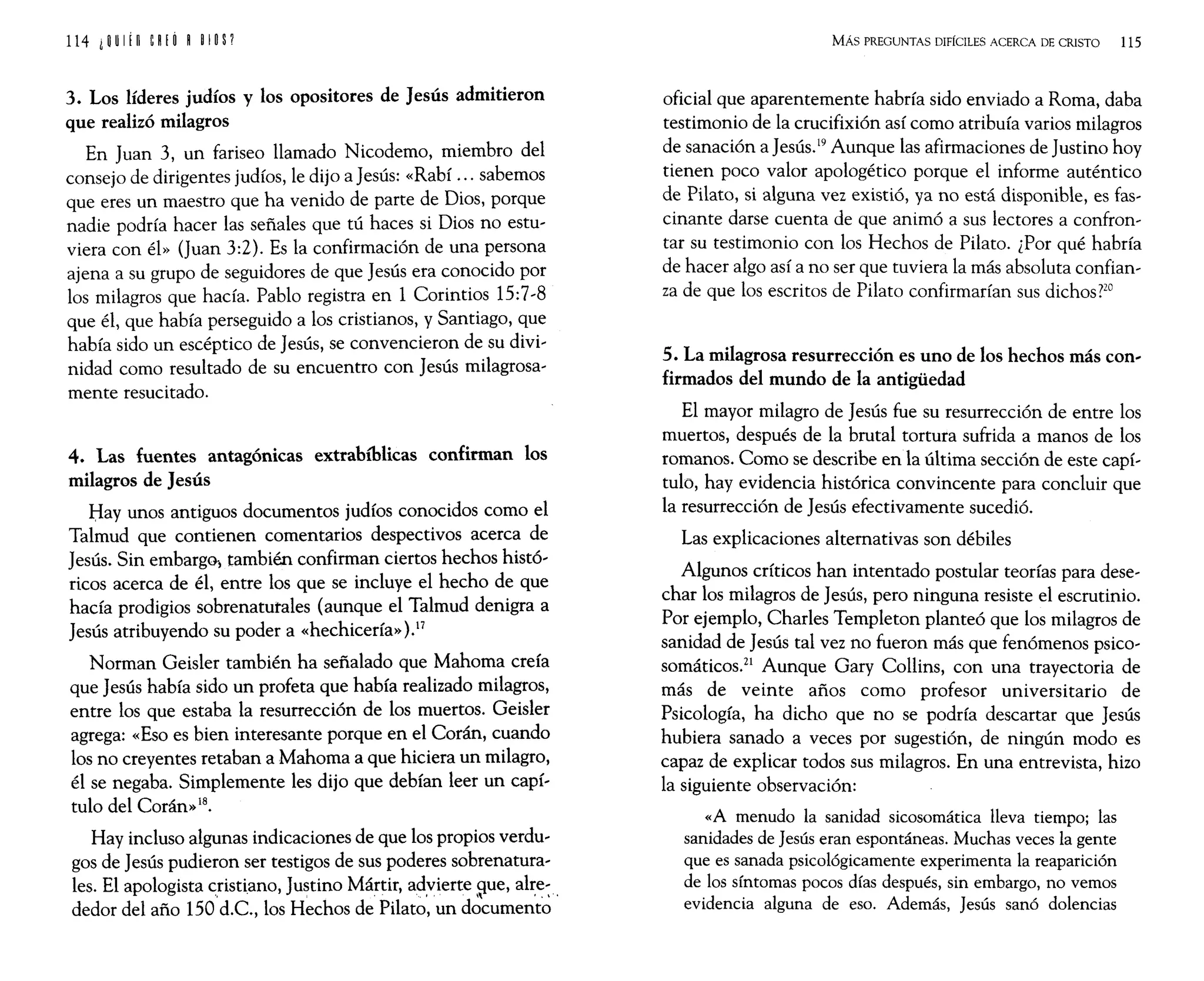 114 iijUI¡n CRiÓ R ijlijs?
3. Los líderes judíos y los opositores de Jesús admitieron
que realizó milagros
En Juan 3, un fariseo llamado Nicodemo, miembro del
consejo de dirigentes judíos, le dijo a Jesús: «Rabí ... sabemos
que eres un maestro que ha venido de parte de Dios, porque
nadie podría hacer las señales que tú haces si Dios no estu,
viera con él» (Juan 3:2). Es la confirmación de una persona
ajena a su grupo de seguidores de que Jesús era conocido por
los milagros que hacía. Pablo registra en 1 Corintios 15:7,8
que él, que había perseguido a los cristianos, y Santiago, que
había sido un escéptico de Jesús, se convencieron de su divi,
nidad corno resultado de su encuentro con Jesús milagrosa'
mente resucitado.
4. Las fuentes antagónicas extrabíblicas confirman los
milagros de Jesús
Hay unos antiguos documentos judíos conocidos corno el
Talmud que contienen comentarios despectivos acerca de
Jesús. Sin embargo-, también confirman ciertos hechos histó'
ricos acerca de él, entre los que se incluye el hecho de que
hacía prodigios sobrenatutales (aunque el Talmud denigra a
Jesús atribuyendo su poder a «hechicería»).17
Norman Geisler también ha señalado que Mahoma creía
que Jesús había sido un profeta que había realizado milagros,
entre los que estaba la resurrección de los muertos. Geisler
agrega: «Eso es bien interesante porque en el Corán, cuando
los no creyentes retaban a Mahoma a que hiciera un milagro,
él se negaba. Simplemente les dijo que debían leer un capí,
tulo del Corán»18.
Hay incluso algunas indicaciones de que los propios verdu,
gas de Jesús pudieron ser testigos de sus poderes sobrenatura,
les. El apologista cdstiano, Justino Mártir, ad:vierte ~ue, al~e: .
dedor del año 150 d.C., los Hechos de Pilato, un documento
MÁs PREGUNTAS DIFÍCILES ACERCA DE CRISTO 115
oficial que aparentemente habría sido enviado a Roma, daba
testimonio de la crucifixión así corno atribuía varios milagros
de sanación a Jesús.19 Aunque las afirmaciones de Justino hoy
tienen poco valor apologético porque el informe auténtico
de Pilato, si alguna vez existió, ya no está disponible, es fas,
cinante darse cuenta de que animó a sus lectores a confron,
tar su testimonio con los Hechos de Pilato. ¿Por qué habría
de hacer algo así a no ser que tuviera la más absoluta confian'
za de que los escritos de Pilato confirmarían sus dichos?20
5. La milagrosa resurrección es uno de los hechos más con~
firmados del mundo de la antigüedad
El mayor milagro de Jesús fue su resurrección de entre los
muertos, después de la brutal tortura sufrida a manos de los
romanos. Como se descdbe en la última sección de este capí,
tulo, hay evidencia histórica convincente para concluir que
la resurrección de Jesús efectivamente sucedió.
Las explicaciones alternativas son débiles
Algunos críticos han intentado postular teorías para dese,
char los milagros de Jesús, pero ninguna resiste el escrutinio.
Por ejemplo, Charles Templeton planteó que los milagros de
sanidad de Jesús tal vez no fueron más que fenómenos psico,
somáticos.21 Aunque Gary Collins, con una trayectoria de
más de veinte años como profesor universitario de
Psicología, ha dicho que no se podría descartar que Jesús
hubiera sanado a veces por sugestión, de ningún modo es
capaz de explicar todos sus milagros. En una entrevista, hizo
la siguiente observación:
«A menudo la sanidad sicosomática lleva tiempo; las
sanidades de Jesús eran espontáneas. Muchas veces la gente
que es sanada psicológicamente experimenta la reaparición
de los síntomas pocos días después, sin embargo, no vemos
evidencia alguna de eso. Además, Jesús sanó dolencias
 