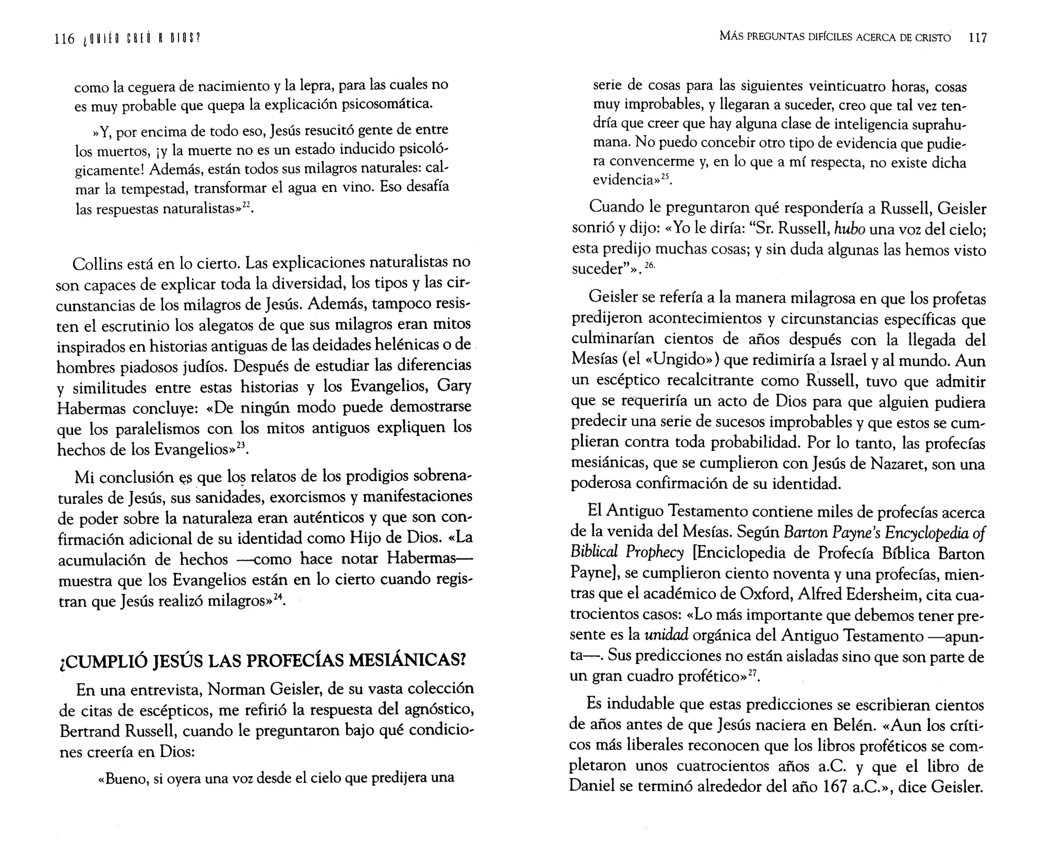 116 i W ¡g eH (~ ROlO P
como la ceguera de nacimiento y la lepra, para las cuales no
es muy probable que quepa la explicación psicosomática.
»Y, por encima de todo eso, Jesús resucitó gente de entre
los muertos, iY la muerte no es un estado inducido psicoló-
gicamente! Además, están todos sus milagros naturales: cal-
mar la tempestad, transformar el agua en vino. Eso desafía
las respuestas naturalistas»Z2.
Collins está en lo cierto. Las explicaciones naturalistas no
son capaces de explicar toda la diversidad, los tipos y las cir-
cunstancias de los milagros de jesús. Además, tampoco resis-
ten el escrutinio los alegatos de que sus milagros eran mitos
inspirados en historias antiguas de las deidades helénicas o de
hombres piadosos judíos. Después de estudiar las diferencias
y similitudes entre estas historias y los Evangelios, Gary
Habermas concluye: «De ningún modo puede demostrarse
que los paralelismos con los mitos antiguos expliquen los
hechos de los Evangelios»23.
Mi conclusión ~:; que lo~ relatos de los prodigios sobrena-
turales de jesús, sus sanidades, exorcismos y manifestaciones
de poder sobre la naturaleza eran auténticos y que son con-
firmación adicional de su identidad como Hijo de Dios. «La
acumulación de hechos -como hace notar Habermas-
muestra que los Evangelios están en lo cierto cuando regis-
tran que jesús realizó milagros»24.
¿CUMPLIÓ JESÚS LAS PROFECÍAS MESIÁNICAS?
En una entrevista, Norman Geisler, de su vasta colección
de citas de escépticos, me refirió la respuesta del agnóstico,
Bertrand Russell, cuando le preguntaron bajo qué condicio-
nes creería en Dios:
«Bueno, si oyera una voz desde el cielo que predijera una
MÁs PREGUNTAS DIFÍCILES ACERCA DE CRISTO 117
serie de cosas para las siguientes veinticuatro horas, cosas
muy improbables, y llegaran a suceder, creo que tal vez ten-
dría que creer que hay alguna clase de inteligencia suprahu-
mana. No puedo concebir otro tipo de evidencia que pudie-
ra convencerme y, en lo que a mí respecta, no existe dicha
evidencia» 25.
Cuando le preguntaron qué respondería a Russell, Geisler
sonrió y dijo: «Yo le diría: "Sr. Russell, hubo una voz del cielo;
esta predijo muchas cosas; y sin duda algunas las hemos visto
suceder"». 26.
Geisler se refería a la manera milagrosa en que los profetas
predijeron acontecimientos y circunstancias específicas que
culnlinarían cientos de años después con la llegada del
Mesías (el «Ungido») que redimiría a Israel y al mundo. Aun
un escéptico recalcitrante como Russell, tuvo que admitir
que se requeriría un acto de Dios para que alguien pudiera
predecir una serie de sucesos improbables y que estos se cum-
plieran contra toda probabilidad. Por lo tanto, las profecías
mesiánicas, que se cumplieron con jesús de Nazaret, son una
poderosa confirmación de su identidad.
El Antiguo Testamento contiene miles de profecías acerca
de la venida del Mesías. Según Barton Payne's Encyclopedia oi
Biblical Prophecy [Enciclopedia de Profecía Bíblica Barton
Payne]' se cumplieron ciento noventa y una profecías, mien-
tras que el académico de Oxford, Alfred Edersheim, cita cua-
trocientos casos: «Lo más importante que debemos tener pre-
sente es la unidad orgánica del Antiguo Testamento -apun-
ta-. Sus predicciones no están aisladas sino que son parte de
un gran cuadro profético»27.
Es indudable que estas predicciones se escribieran cientos
de años antes de que jesús naciera en Belén. «Aun los críti-
cos más liberales reconocen que los libros proféticos se com-
pletaron unos cuatrocientos años a.c. y que el libro de
Daniel se terminó alrededor del año 167 a.c.», dice Geisler.
 
