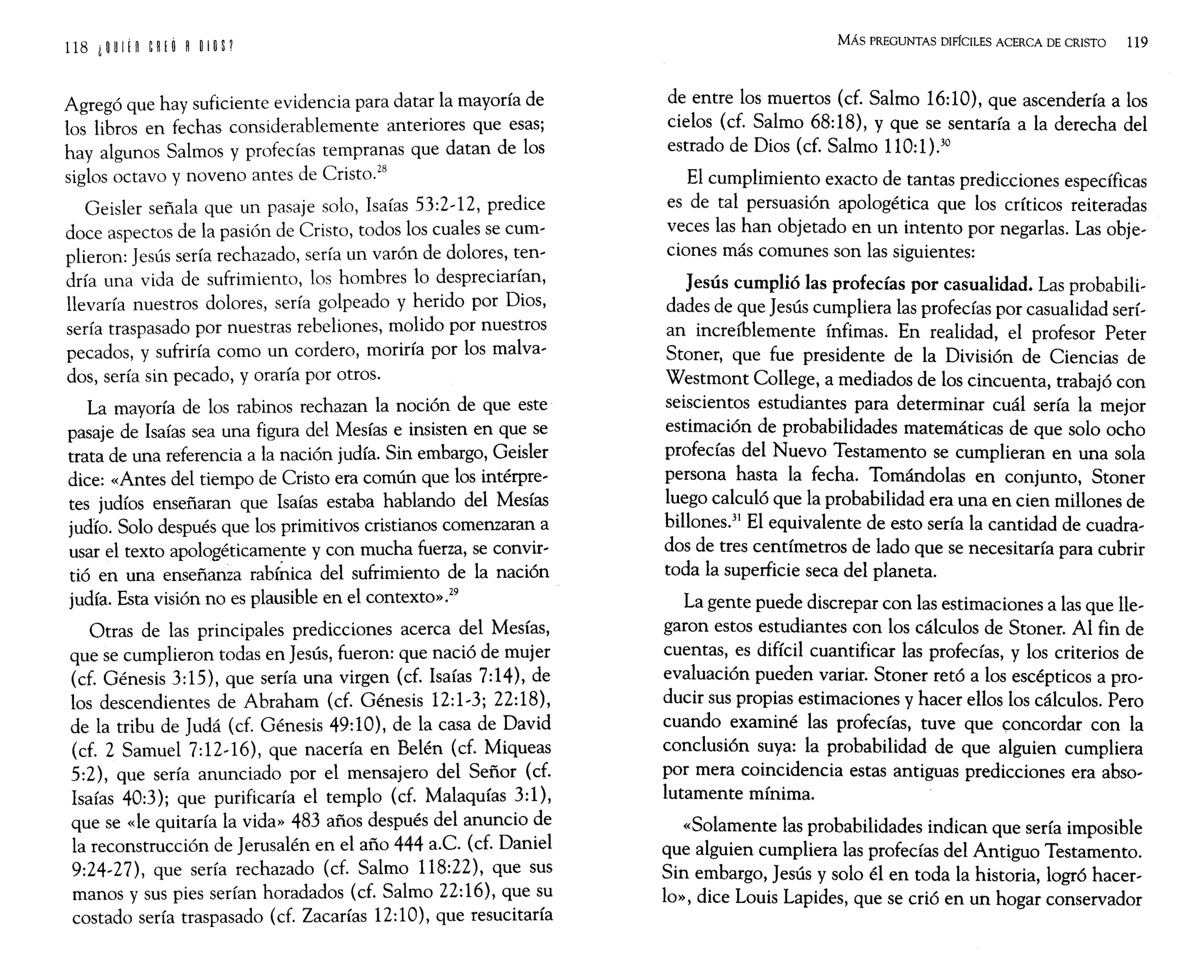 Agregó que hay suficiente evidencia para datar la mayoría de
los libros en fechas considerablemente anteriores que esas;
hay algunos Salmos y profecías tempranas que datan de los
siglos octavo y noveno antes de Cristo.
28
Geisler señala que un pasaje solo, Isaías 53:2~12, predice
doce aspectos de la pasión de Cristo, todos los cuales se cum~
plieron: Jesús sería rechazado, sería un varón de dolores, ten~
dría una vida de sufrimiento, los hombres lo despreciarían,
llevaría nuestros dolores, sería golpeado y herido por Dios,
sería traspasado por nuestras rebeliones, molido por nuestros
pecados, y sufriría como un cordero, moriría por los malva~
dos, sería sin pecado, y oraría por otros.
La mayoría de los rabinos rechazan la noción de que este
pasaje de Isaías sea una figura del Mesías e insisten en que se
trata de una referencia a la nación judía. Sin embargo, Geisler
dice: «Antes del tiempo de Cristo era común que los intérpre~
tes judíos enseñaran que Isaías estaba hablando del Mesías
judío. Solo después que los primitivos cristianos comenzaran a
usar el texto apologéticamente y con mucha fuerza, se convir~
tió en una enseñanza rabíhica del sufrimiento de la nación
judía. Esta visión no es plausible en el contexto».29
Otras de las principales predicciones acerca del Mesías,
que se cumplieron todas en Jesús, fueron: que nació de mujer
(cf. Génesis 3:15), que sería una virgen (cf. Isaías 7:14), de
los descendientes de Abraham (cf. Génesis 12:1~3j 22:18),
de la tribu de Judá (cf. Génesis 49:10), de la casa de David
(cf. 2 Samuel 7: 12~16), que nacería en Belén (cf. Miqueas
5:2), que sería anunciado por el mensajero del Señor (cf.
Isaías 40:3); que purificaría el templo (cf. Malaquías 3:1),
que se «le quitaría la vida» 483 años después del anuncio de
la reconstrucción de Jerusalén en el año 444 a.e. (cf. Daniel
9:24~27), que sería rechazado (cf. Salmo 118:22), que sus
manos y sus pies serían horadados (cf. Salmo 22:16), que su
costado sería traspasado (cf. Zacarías 12:10), que resucitaría
MÁs PREGUNTAS DIFfCILES ACERCA DE CRISTO 119
de entre los muertos (cf. Salmo 16:10), que ascendería a los
cielos (cf. Salmo 68:18), y que se sentaría a la derecha del
estrado de Dios (cf. Salmo 110:1).30
El cumplimiento exacto de tantas predicciones específicas
es de tal persuasión apologética que los críticos reiteradas
veces las han objetado en un intento por negarlas. Las obje~
ciones más comunes son las siguientes:
Jesús cumplió las profecías por casualidad. Las probabili~
dades de que Jesús cumpliera las profecías por casualidad serí~
an increíblemente ínfimas. En realidad, el profesor Peter
Stoner, que fue presidente de la División de Ciencias de
Westmont College, a mediados de los cincuenta, trabajó con
seiscientos estudiantes para determinar cuál sería la mejor
estimación de probabilidades matemáticas de que solo ocho
profecías del Nuevo Testamento se cumplieran en una sola
persona hasta la fecha. Tomándolas en conjunto, Stoner
luego calculó que la probabilidad era una en cien millones de
billones.3
! El equivalente de esto sería la cantidad de cuadra~
dos de tres centímetros de lado que se necesitaría para cubrir
toda la superficie seca del planeta.
La gente puede discrepar con las estimaciones a las que lle~
garon estos estudiantes con los cálculos de Stoner. Al fin de
cuentas, es difícil cuantificar las profecías, y los criterios de
evaluación pueden variar. Stoner retó a los escépticos a pro~
ducir sus propias estimaciones y hacer ellos los cálculos. Pero
cuando examiné las profecías, tuve que concordar con la
conclusión suya: la probabilidad de que alguien cumpliera
por mera coincidencia estas antiguas predicciones era abso~
lutamente mínima.
«Solamente las probabilidades indican que sería imposible
que alguien cumpliera las profecías del Antiguo Testamento.
Sin embargo, Jesús y solo él en toda la historia, logró hacer~
lo», dice Louis Lapides, que se crió en un hogar conservador
 